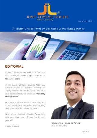 In the Current Scenario of COVID Crisis,
this newsletter issue is quite important
for our readers.
In this issue, we have covered their key
concern related to market's reaction on
rising number of COVID cases. We have
also added a featured article on 'Volatility
Management'
As always, we have added a case story this
month, which is going to be very inspiring
and informative for all our readers.
I wish you all , the best of health. Please stay
safe and take care of your family and
yourself.
Happy reading !
EDITORIAL
Chetan Jain, Managing Partner
Just Invest Online
PAGE 1
A monthly News letter on Investing & Personal Finance
Issue : April 2021
 