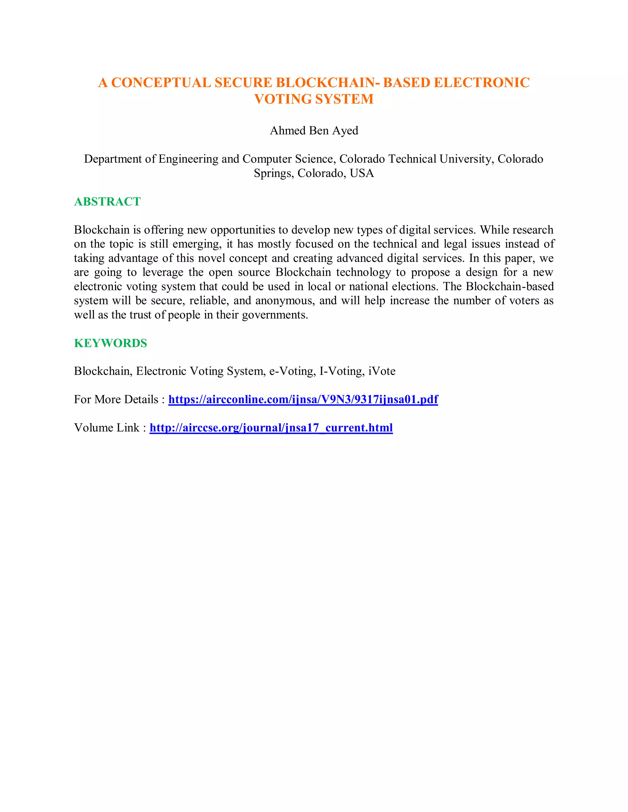 A CONCEPTUAL SECURE BLOCKCHAIN- BASED ELECTRONIC
VOTING SYSTEM
Ahmed Ben Ayed
Department of Engineering and Computer Science, Colorado Technical University, Colorado
Springs, Colorado, USA
ABSTRACT
Blockchain is offering new opportunities to develop new types of digital services. While research
on the topic is still emerging, it has mostly focused on the technical and legal issues instead of
taking advantage of this novel concept and creating advanced digital services. In this paper, we
are going to leverage the open source Blockchain technology to propose a design for a new
electronic voting system that could be used in local or national elections. The Blockchain-based
system will be secure, reliable, and anonymous, and will help increase the number of voters as
well as the trust of people in their governments.
KEYWORDS
Blockchain, Electronic Voting System, e-Voting, I-Voting, iVote
For More Details : https://aircconline.com/ijnsa/V9N3/9317ijnsa01.pdf
Volume Link : http://airccse.org/journal/jnsa17_current.html
 