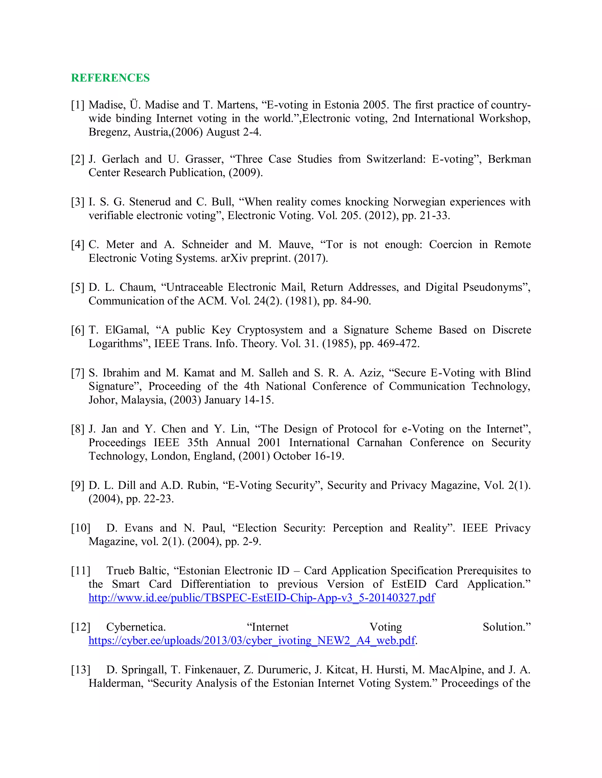 REFERENCES
[1] Madise, Ü. Madise and T. Martens, “E-voting in Estonia 2005. The first practice of country-
wide binding Internet voting in the world.”,Electronic voting, 2nd International Workshop,
Bregenz, Austria,(2006) August 2-4.
[2] J. Gerlach and U. Grasser, “Three Case Studies from Switzerland: E-voting”, Berkman
Center Research Publication, (2009).
[3] I. S. G. Stenerud and C. Bull, “When reality comes knocking Norwegian experiences with
verifiable electronic voting”, Electronic Voting. Vol. 205. (2012), pp. 21-33.
[4] C. Meter and A. Schneider and M. Mauve, “Tor is not enough: Coercion in Remote
Electronic Voting Systems. arXiv preprint. (2017).
[5] D. L. Chaum, “Untraceable Electronic Mail, Return Addresses, and Digital Pseudonyms”,
Communication of the ACM. Vol. 24(2). (1981), pp. 84-90.
[6] T. ElGamal, “A public Key Cryptosystem and a Signature Scheme Based on Discrete
Logarithms”, IEEE Trans. Info. Theory. Vol. 31. (1985), pp. 469-472.
[7] S. Ibrahim and M. Kamat and M. Salleh and S. R. A. Aziz, “Secure E-Voting with Blind
Signature”, Proceeding of the 4th National Conference of Communication Technology,
Johor, Malaysia, (2003) January 14-15.
[8] J. Jan and Y. Chen and Y. Lin, “The Design of Protocol for e-Voting on the Internet”,
Proceedings IEEE 35th Annual 2001 International Carnahan Conference on Security
Technology, London, England, (2001) October 16-19.
[9] D. L. Dill and A.D. Rubin, “E-Voting Security”, Security and Privacy Magazine, Vol. 2(1).
(2004), pp. 22-23.
[10] D. Evans and N. Paul, “Election Security: Perception and Reality”. IEEE Privacy
Magazine, vol. 2(1). (2004), pp. 2-9.
[11] Trueb Baltic, “Estonian Electronic ID – Card Application Specification Prerequisites to
the Smart Card Differentiation to previous Version of EstEID Card Application.”
http://www.id.ee/public/TBSPEC-EstEID-Chip-App-v3_5-20140327.pdf
[12] Cybernetica. “Internet Voting Solution.”
https://cyber.ee/uploads/2013/03/cyber_ivoting_NEW2_A4_web.pdf.
[13] D. Springall, T. Finkenauer, Z. Durumeric, J. Kitcat, H. Hursti, M. MacAlpine, and J. A.
Halderman, “Security Analysis of the Estonian Internet Voting System.” Proceedings of the
 