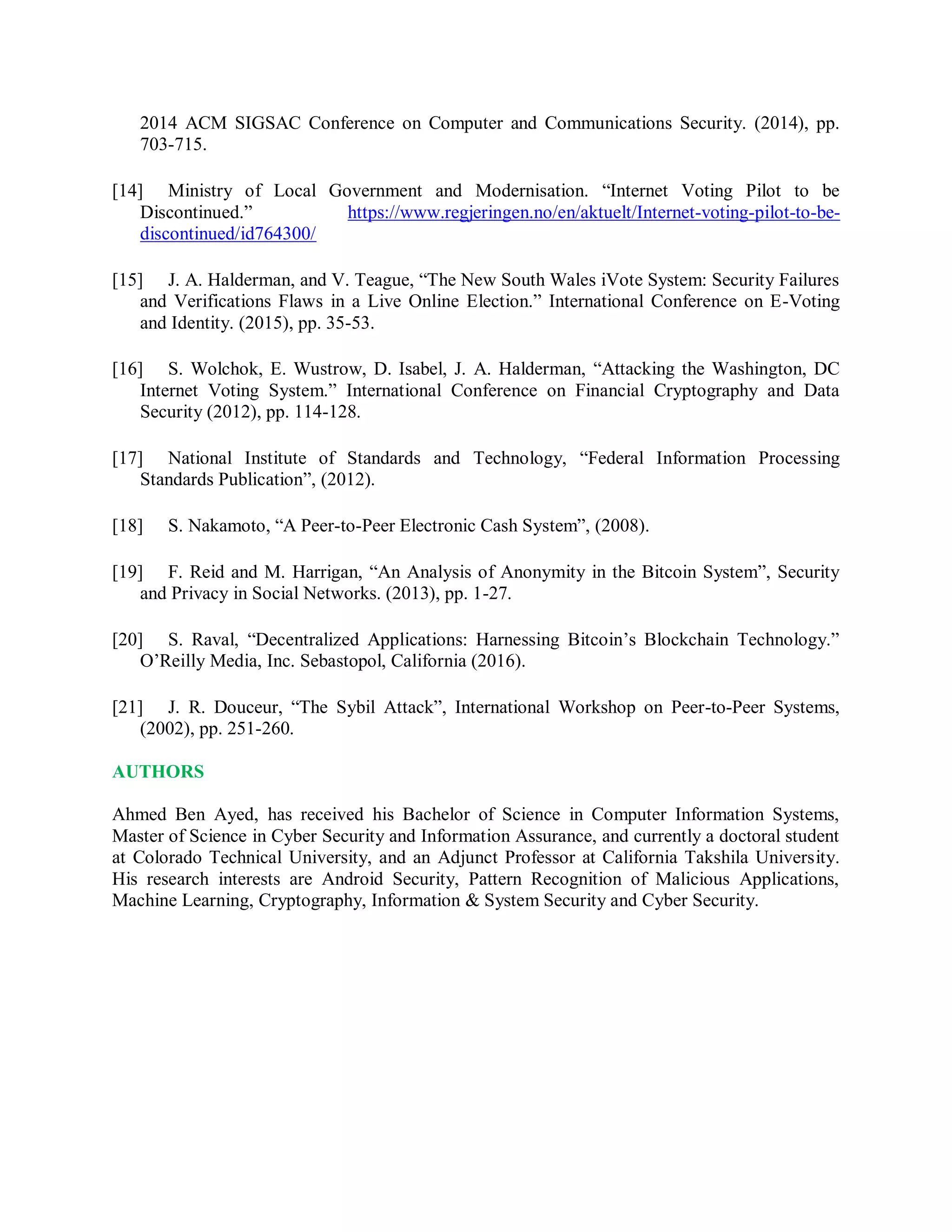 2014 ACM SIGSAC Conference on Computer and Communications Security. (2014), pp.
703-715.
[14] Ministry of Local Government and Modernisation. “Internet Voting Pilot to be
Discontinued.” https://www.regjeringen.no/en/aktuelt/Internet-voting-pilot-to-be-
discontinued/id764300/
[15] J. A. Halderman, and V. Teague, “The New South Wales iVote System: Security Failures
and Verifications Flaws in a Live Online Election.” International Conference on E-Voting
and Identity. (2015), pp. 35-53.
[16] S. Wolchok, E. Wustrow, D. Isabel, J. A. Halderman, “Attacking the Washington, DC
Internet Voting System.” International Conference on Financial Cryptography and Data
Security (2012), pp. 114-128.
[17] National Institute of Standards and Technology, “Federal Information Processing
Standards Publication”, (2012).
[18] S. Nakamoto, “A Peer-to-Peer Electronic Cash System”, (2008).
[19] F. Reid and M. Harrigan, “An Analysis of Anonymity in the Bitcoin System”, Security
and Privacy in Social Networks. (2013), pp. 1-27.
[20] S. Raval, “Decentralized Applications: Harnessing Bitcoin’s Blockchain Technology.”
O’Reilly Media, Inc. Sebastopol, California (2016).
[21] J. R. Douceur, “The Sybil Attack”, International Workshop on Peer-to-Peer Systems,
(2002), pp. 251-260.
AUTHORS
Ahmed Ben Ayed, has received his Bachelor of Science in Computer Information Systems,
Master of Science in Cyber Security and Information Assurance, and currently a doctoral student
at Colorado Technical University, and an Adjunct Professor at California Takshila University.
His research interests are Android Security, Pattern Recognition of Malicious Applications,
Machine Learning, Cryptography, Information &amp; System Security and Cyber Security.
 