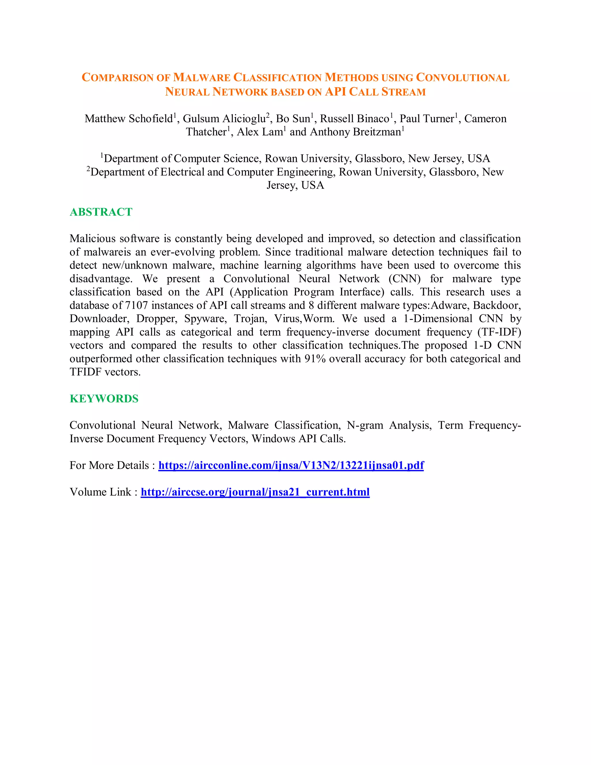 COMPARISON OF MALWARE CLASSIFICATION METHODS USING CONVOLUTIONAL
NEURAL NETWORK BASED ON API CALL STREAM
Matthew Schofield1
, Gulsum Alicioglu2
, Bo Sun1
, Russell Binaco1
, Paul Turner1
, Cameron
Thatcher1
, Alex Lam1
and Anthony Breitzman1
1
Department of Computer Science, Rowan University, Glassboro, New Jersey, USA
2
Department of Electrical and Computer Engineering, Rowan University, Glassboro, New
Jersey, USA
ABSTRACT
Malicious software is constantly being developed and improved, so detection and classification
of malwareis an ever-evolving problem. Since traditional malware detection techniques fail to
detect new/unknown malware, machine learning algorithms have been used to overcome this
disadvantage. We present a Convolutional Neural Network (CNN) for malware type
classification based on the API (Application Program Interface) calls. This research uses a
database of 7107 instances of API call streams and 8 different malware types:Adware, Backdoor,
Downloader, Dropper, Spyware, Trojan, Virus,Worm. We used a 1-Dimensional CNN by
mapping API calls as categorical and term frequency-inverse document frequency (TF-IDF)
vectors and compared the results to other classification techniques.The proposed 1-D CNN
outperformed other classification techniques with 91% overall accuracy for both categorical and
TFIDF vectors.
KEYWORDS
Convolutional Neural Network, Malware Classification, N-gram Analysis, Term Frequency-
Inverse Document Frequency Vectors, Windows API Calls.
For More Details : https://aircconline.com/ijnsa/V13N2/13221ijnsa01.pdf
Volume Link : http://airccse.org/journal/jnsa21_current.html
 
