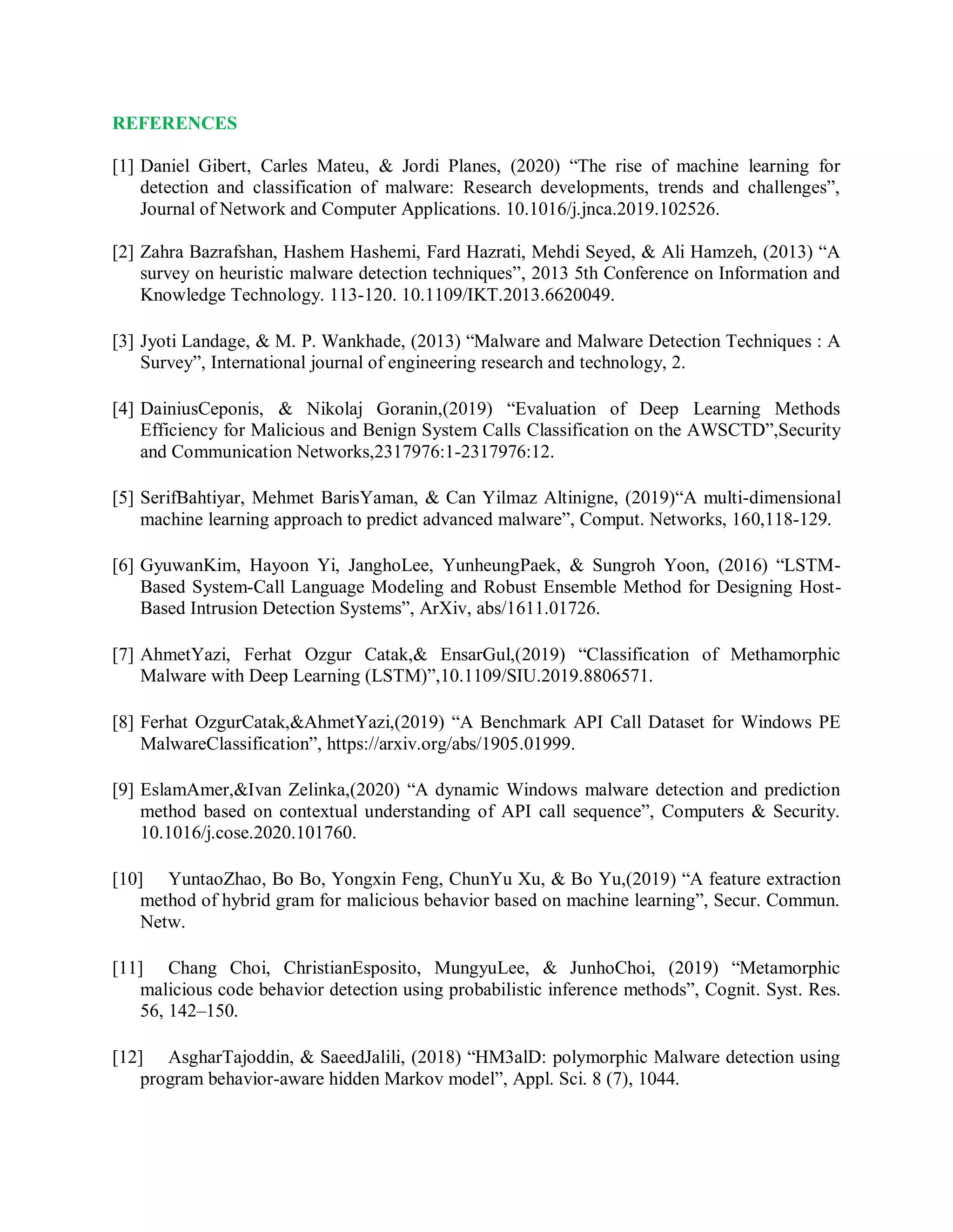 REFERENCES
[1] Daniel Gibert, Carles Mateu, &amp; Jordi Planes, (2020) “The rise of machine learning for
detection and classification of malware: Research developments, trends and challenges”,
Journal of Network and Computer Applications. 10.1016/j.jnca.2019.102526.
[2] Zahra Bazrafshan, Hashem Hashemi, Fard Hazrati, Mehdi Seyed, &amp; Ali Hamzeh, (2013) “A
survey on heuristic malware detection techniques”, 2013 5th Conference on Information and
Knowledge Technology. 113-120. 10.1109/IKT.2013.6620049.
[3] Jyoti Landage, &amp; M. P. Wankhade, (2013) “Malware and Malware Detection Techniques : A
Survey”, International journal of engineering research and technology, 2.
[4] DainiusCeponis, &amp; Nikolaj Goranin,(2019) “Evaluation of Deep Learning Methods
Efficiency for Malicious and Benign System Calls Classification on the AWSCTD”,Security
and Communication Networks,2317976:1-2317976:12.
[5] SerifBahtiyar, Mehmet BarisYaman, &amp; Can Yilmaz Altinigne, (2019)“A multi-dimensional
machine learning approach to predict advanced malware”, Comput. Networks, 160,118-129.
[6] GyuwanKim, Hayoon Yi, JanghoLee, YunheungPaek, &amp; Sungroh Yoon, (2016) “LSTM-
Based System-Call Language Modeling and Robust Ensemble Method for Designing Host-
Based Intrusion Detection Systems”, ArXiv, abs/1611.01726.
[7] AhmetYazi, Ferhat Ozgur Catak,&amp; EnsarGul,(2019) “Classification of Methamorphic
Malware with Deep Learning (LSTM)”,10.1109/SIU.2019.8806571.
[8] Ferhat OzgurCatak,&amp;AhmetYazi,(2019) “A Benchmark API Call Dataset for Windows PE
MalwareClassification”, https://arxiv.org/abs/1905.01999.
[9] EslamAmer,&amp;Ivan Zelinka,(2020) “A dynamic Windows malware detection and prediction
method based on contextual understanding of API call sequence”, Computers &amp; Security.
10.1016/j.cose.2020.101760.
[10] YuntaoZhao, Bo Bo, Yongxin Feng, ChunYu Xu, &amp; Bo Yu,(2019) “A feature extraction
method of hybrid gram for malicious behavior based on machine learning”, Secur. Commun.
Netw.
[11] Chang Choi, ChristianEsposito, MungyuLee, &amp; JunhoChoi, (2019) “Metamorphic
malicious code behavior detection using probabilistic inference methods”, Cognit. Syst. Res.
56, 142–150.
[12] AsgharTajoddin, &amp; SaeedJalili, (2018) “HM3alD: polymorphic Malware detection using
program behavior-aware hidden Markov model”, Appl. Sci. 8 (7), 1044.
 
