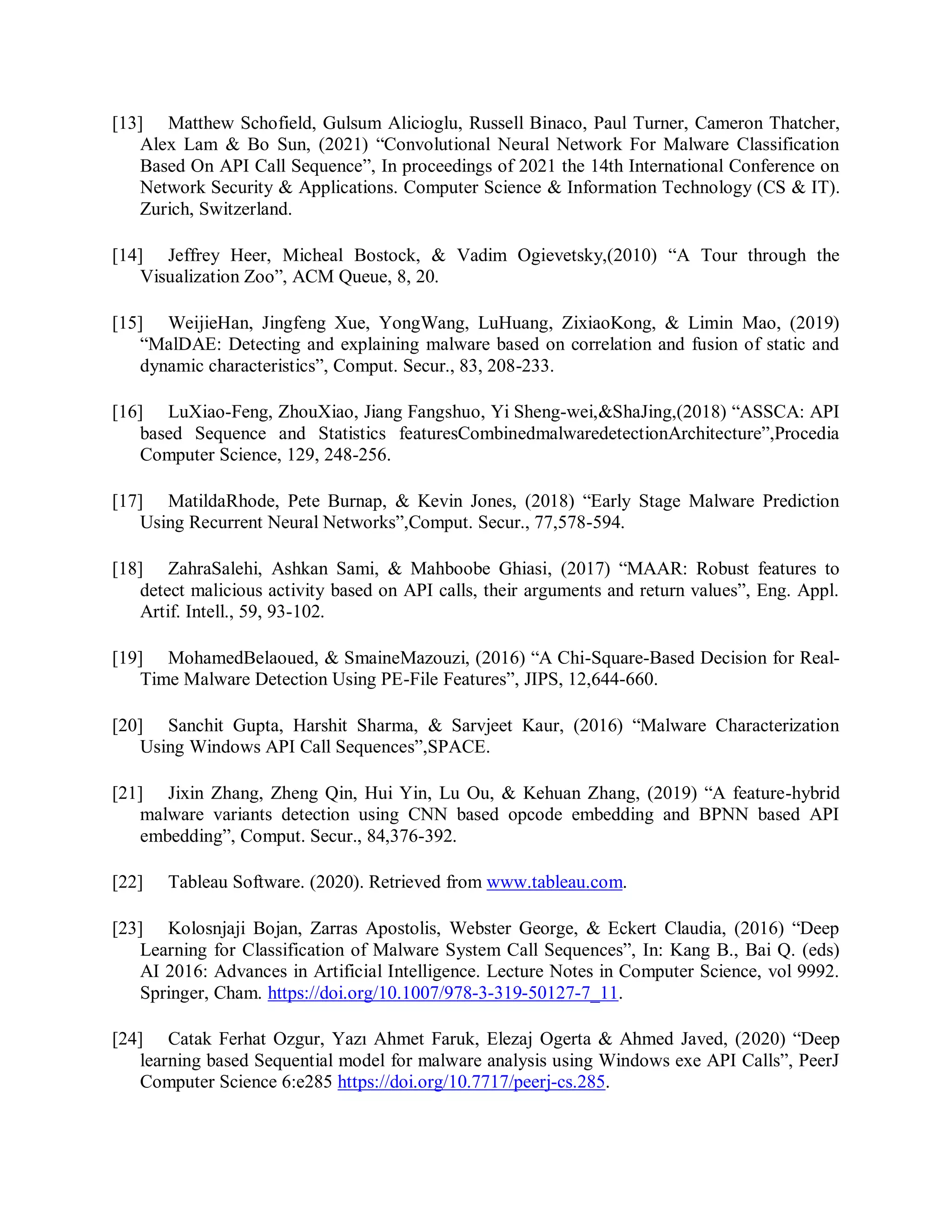 [13] Matthew Schofield, Gulsum Alicioglu, Russell Binaco, Paul Turner, Cameron Thatcher,
Alex Lam &amp; Bo Sun, (2021) “Convolutional Neural Network For Malware Classification
Based On API Call Sequence”, In proceedings of 2021 the 14th International Conference on
Network Security &amp; Applications. Computer Science &amp; Information Technology (CS &amp; IT).
Zurich, Switzerland.
[14] Jeffrey Heer, Micheal Bostock, &amp; Vadim Ogievetsky,(2010) “A Tour through the
Visualization Zoo”, ACM Queue, 8, 20.
[15] WeijieHan, Jingfeng Xue, YongWang, LuHuang, ZixiaoKong, &amp; Limin Mao, (2019)
“MalDAE: Detecting and explaining malware based on correlation and fusion of static and
dynamic characteristics”, Comput. Secur., 83, 208-233.
[16] LuXiao-Feng, ZhouXiao, Jiang Fangshuo, Yi Sheng-wei,&amp;ShaJing,(2018) “ASSCA: API
based Sequence and Statistics featuresCombinedmalwaredetectionArchitecture”,Procedia
Computer Science, 129, 248-256.
[17] MatildaRhode, Pete Burnap, &amp; Kevin Jones, (2018) “Early Stage Malware Prediction
Using Recurrent Neural Networks”,Comput. Secur., 77,578-594.
[18] ZahraSalehi, Ashkan Sami, &amp; Mahboobe Ghiasi, (2017) “MAAR: Robust features to
detect malicious activity based on API calls, their arguments and return values”, Eng. Appl.
Artif. Intell., 59, 93-102.
[19] MohamedBelaoued, &amp; SmaineMazouzi, (2016) “A Chi-Square-Based Decision for Real-
Time Malware Detection Using PE-File Features”, JIPS, 12,644-660.
[20] Sanchit Gupta, Harshit Sharma, &amp; Sarvjeet Kaur, (2016) “Malware Characterization
Using Windows API Call Sequences”,SPACE.
[21] Jixin Zhang, Zheng Qin, Hui Yin, Lu Ou, &amp; Kehuan Zhang, (2019) “A feature-hybrid
malware variants detection using CNN based opcode embedding and BPNN based API
embedding”, Comput. Secur., 84,376-392.
[22] Tableau Software. (2020). Retrieved from www.tableau.com.
[23] Kolosnjaji Bojan, Zarras Apostolis, Webster George, &amp; Eckert Claudia, (2016) “Deep
Learning for Classification of Malware System Call Sequences”, In: Kang B., Bai Q. (eds)
AI 2016: Advances in Artificial Intelligence. Lecture Notes in Computer Science, vol 9992.
Springer, Cham. https://doi.org/10.1007/978-3-319-50127-7_11.
[24] Catak Ferhat Ozgur, Yazı Ahmet Faruk, Elezaj Ogerta &amp; Ahmed Javed, (2020) “Deep
learning based Sequential model for malware analysis using Windows exe API Calls”, PeerJ
Computer Science 6:e285 https://doi.org/10.7717/peerj-cs.285.
 