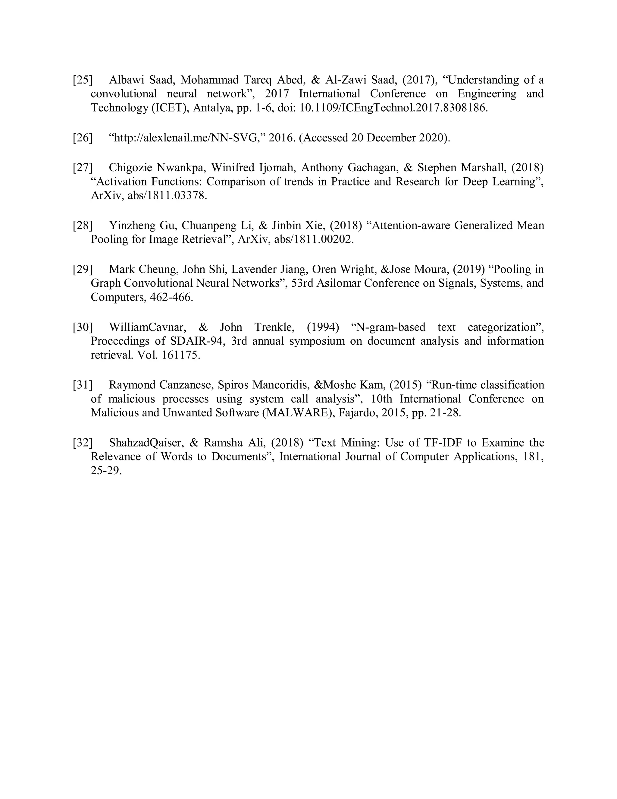 [25] Albawi Saad, Mohammad Tareq Abed, &amp; Al-Zawi Saad, (2017), “Understanding of a
convolutional neural network”, 2017 International Conference on Engineering and
Technology (ICET), Antalya, pp. 1-6, doi: 10.1109/ICEngTechnol.2017.8308186.
[26] “http://alexlenail.me/NN-SVG,” 2016. (Accessed 20 December 2020).
[27] Chigozie Nwankpa, Winifred Ijomah, Anthony Gachagan, &amp; Stephen Marshall, (2018)
“Activation Functions: Comparison of trends in Practice and Research for Deep Learning”,
ArXiv, abs/1811.03378.
[28] Yinzheng Gu, Chuanpeng Li, &amp; Jinbin Xie, (2018) “Attention-aware Generalized Mean
Pooling for Image Retrieval”, ArXiv, abs/1811.00202.
[29] Mark Cheung, John Shi, Lavender Jiang, Oren Wright, &amp;Jose Moura, (2019) “Pooling in
Graph Convolutional Neural Networks”, 53rd Asilomar Conference on Signals, Systems, and
Computers, 462-466.
[30] WilliamCavnar, &amp; John Trenkle, (1994) “N-gram-based text categorization”,
Proceedings of SDAIR-94, 3rd annual symposium on document analysis and information
retrieval. Vol. 161175.
[31] Raymond Canzanese, Spiros Mancoridis, &amp;Moshe Kam, (2015) “Run-time classification
of malicious processes using system call analysis”, 10th International Conference on
Malicious and Unwanted Software (MALWARE), Fajardo, 2015, pp. 21-28.
[32] ShahzadQaiser, &amp; Ramsha Ali, (2018) “Text Mining: Use of TF-IDF to Examine the
Relevance of Words to Documents”, International Journal of Computer Applications, 181,
25-29.
 