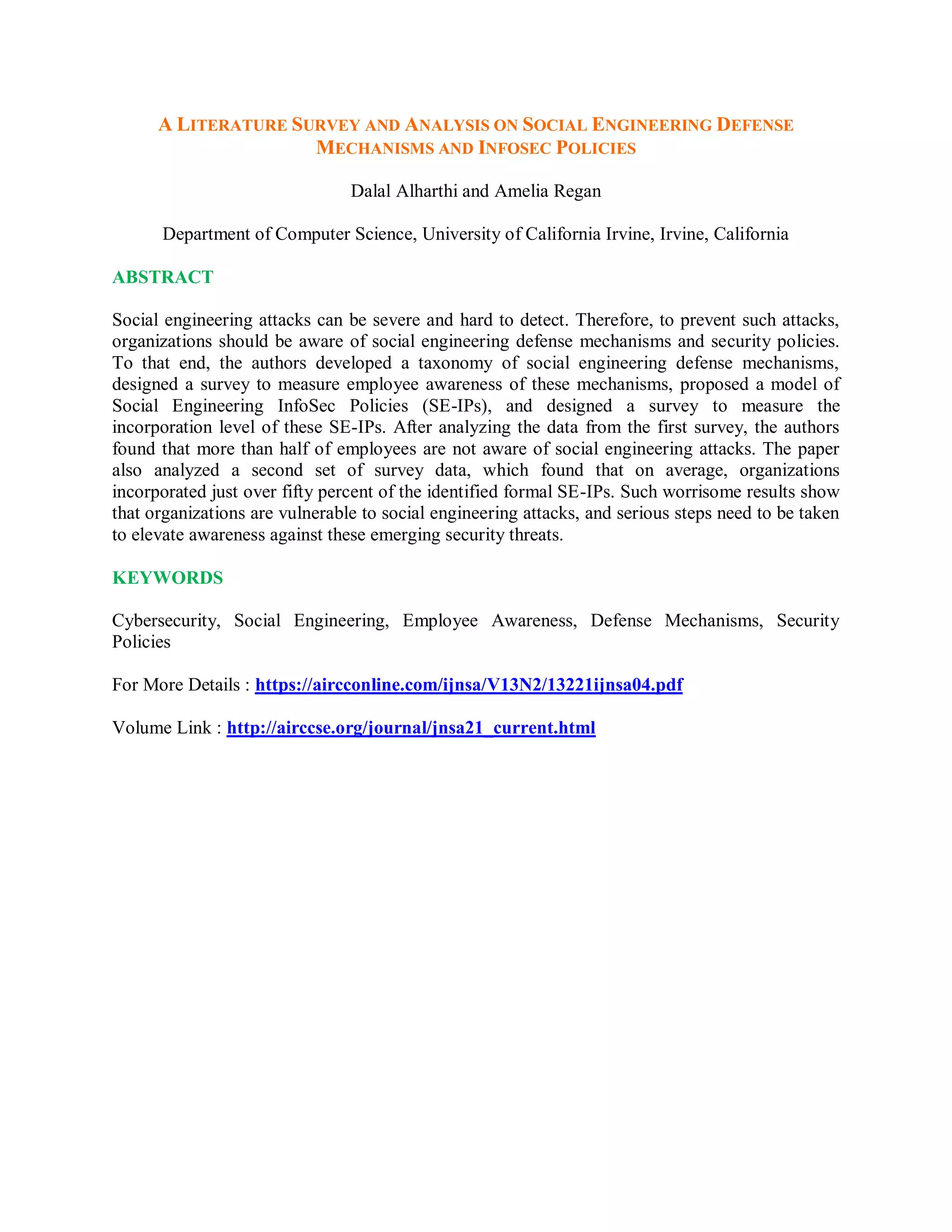 A LITERATURE SURVEY AND ANALYSIS ON SOCIAL ENGINEERING DEFENSE
MECHANISMS AND INFOSEC POLICIES
Dalal Alharthi and Amelia Regan
Department of Computer Science, University of California Irvine, Irvine, California
ABSTRACT
Social engineering attacks can be severe and hard to detect. Therefore, to prevent such attacks,
organizations should be aware of social engineering defense mechanisms and security policies.
To that end, the authors developed a taxonomy of social engineering defense mechanisms,
designed a survey to measure employee awareness of these mechanisms, proposed a model of
Social Engineering InfoSec Policies (SE-IPs), and designed a survey to measure the
incorporation level of these SE-IPs. After analyzing the data from the first survey, the authors
found that more than half of employees are not aware of social engineering attacks. The paper
also analyzed a second set of survey data, which found that on average, organizations
incorporated just over fifty percent of the identified formal SE-IPs. Such worrisome results show
that organizations are vulnerable to social engineering attacks, and serious steps need to be taken
to elevate awareness against these emerging security threats.
KEYWORDS
Cybersecurity, Social Engineering, Employee Awareness, Defense Mechanisms, Security
Policies
For More Details : https://aircconline.com/ijnsa/V13N2/13221ijnsa04.pdf
Volume Link : http://airccse.org/journal/jnsa21_current.html
 
