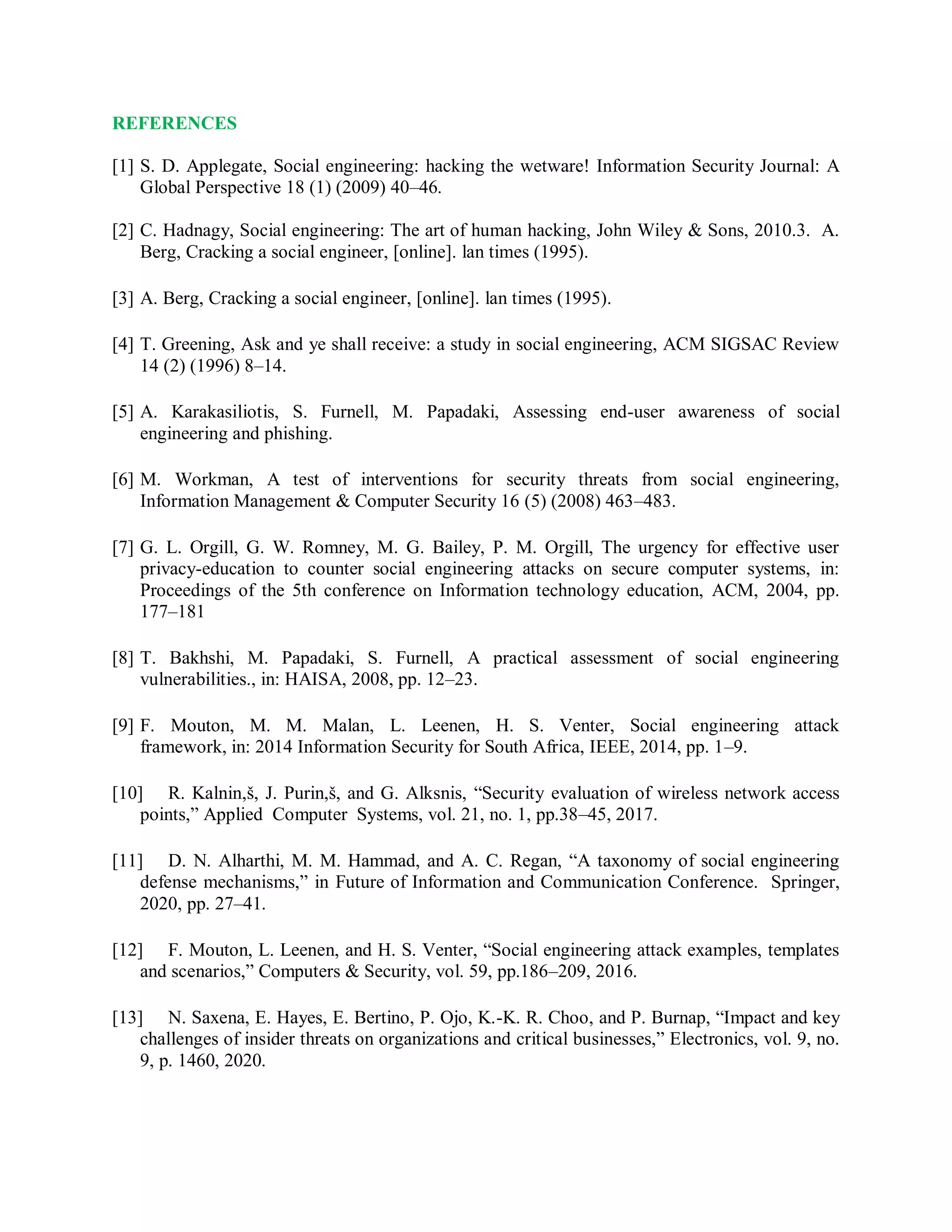REFERENCES
[1] S. D. Applegate, Social engineering: hacking the wetware! Information Security Journal: A
Global Perspective 18 (1) (2009) 40–46.
[2] C. Hadnagy, Social engineering: The art of human hacking, John Wiley &amp; Sons, 2010.3. A.
Berg, Cracking a social engineer, [online]. lan times (1995).
[3] A. Berg, Cracking a social engineer, [online]. lan times (1995).
[4] T. Greening, Ask and ye shall receive: a study in social engineering, ACM SIGSAC Review
14 (2) (1996) 8–14.
[5] A. Karakasiliotis, S. Furnell, M. Papadaki, Assessing end-user awareness of social
engineering and phishing.
[6] M. Workman, A test of interventions for security threats from social engineering,
Information Management &amp; Computer Security 16 (5) (2008) 463–483.
[7] G. L. Orgill, G. W. Romney, M. G. Bailey, P. M. Orgill, The urgency for effective user
privacy-education to counter social engineering attacks on secure computer systems, in:
Proceedings of the 5th conference on Information technology education, ACM, 2004, pp.
177–181
[8] T. Bakhshi, M. Papadaki, S. Furnell, A practical assessment of social engineering
vulnerabilities., in: HAISA, 2008, pp. 12–23.
[9] F. Mouton, M. M. Malan, L. Leenen, H. S. Venter, Social engineering attack
framework, in: 2014 Information Security for South Africa, IEEE, 2014, pp. 1–9.
[10] R. Kalnin,š, J. Purin,š, and G. Alksnis, “Security evaluation of wireless network access
points,” Applied Computer Systems, vol. 21, no. 1, pp.38–45, 2017.
[11] D. N. Alharthi, M. M. Hammad, and A. C. Regan, “A taxonomy of social engineering
defense mechanisms,” in Future of Information and Communication Conference. Springer,
2020, pp. 27–41.
[12] F. Mouton, L. Leenen, and H. S. Venter, “Social engineering attack examples, templates
and scenarios,” Computers &amp; Security, vol. 59, pp.186–209, 2016.
[13] N. Saxena, E. Hayes, E. Bertino, P. Ojo, K.-K. R. Choo, and P. Burnap, “Impact and key
challenges of insider threats on organizations and critical businesses,” Electronics, vol. 9, no.
9, p. 1460, 2020.
 