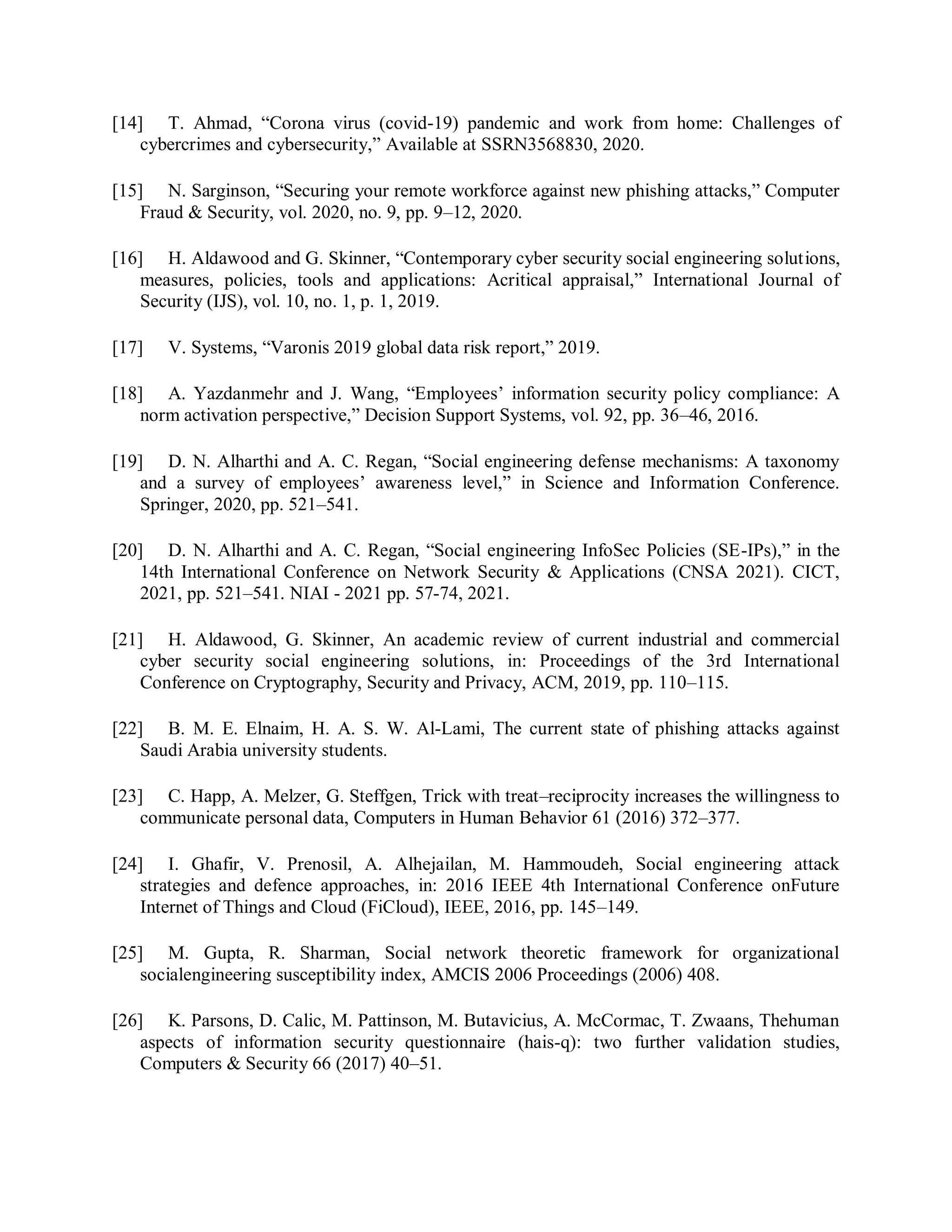 [14] T. Ahmad, “Corona virus (covid-19) pandemic and work from home: Challenges of
cybercrimes and cybersecurity,” Available at SSRN3568830, 2020.
[15] N. Sarginson, “Securing your remote workforce against new phishing attacks,” Computer
Fraud &amp; Security, vol. 2020, no. 9, pp. 9–12, 2020.
[16] H. Aldawood and G. Skinner, “Contemporary cyber security social engineering solutions,
measures, policies, tools and applications: Acritical appraisal,” International Journal of
Security (IJS), vol. 10, no. 1, p. 1, 2019.
[17] V. Systems, “Varonis 2019 global data risk report,” 2019.
[18] A. Yazdanmehr and J. Wang, “Employees’ information security policy compliance: A
norm activation perspective,” Decision Support Systems, vol. 92, pp. 36–46, 2016.
[19] D. N. Alharthi and A. C. Regan, “Social engineering defense mechanisms: A taxonomy
and a survey of employees’ awareness level,” in Science and Information Conference.
Springer, 2020, pp. 521–541.
[20] D. N. Alharthi and A. C. Regan, “Social engineering InfoSec Policies (SE-IPs),” in the
14th International Conference on Network Security &amp; Applications (CNSA 2021). CICT,
2021, pp. 521–541. NIAI - 2021 pp. 57-74, 2021.
[21] H. Aldawood, G. Skinner, An academic review of current industrial and commercial
cyber security social engineering solutions, in: Proceedings of the 3rd International
Conference on Cryptography, Security and Privacy, ACM, 2019, pp. 110–115.
[22] B. M. E. Elnaim, H. A. S. W. Al-Lami, The current state of phishing attacks against
Saudi Arabia university students.
[23] C. Happ, A. Melzer, G. Steffgen, Trick with treat–reciprocity increases the willingness to
communicate personal data, Computers in Human Behavior 61 (2016) 372–377.
[24] I. Ghafir, V. Prenosil, A. Alhejailan, M. Hammoudeh, Social engineering attack
strategies and defence approaches, in: 2016 IEEE 4th International Conference onFuture
Internet of Things and Cloud (FiCloud), IEEE, 2016, pp. 145–149.
[25] M. Gupta, R. Sharman, Social network theoretic framework for organizational
socialengineering susceptibility index, AMCIS 2006 Proceedings (2006) 408.
[26] K. Parsons, D. Calic, M. Pattinson, M. Butavicius, A. McCormac, T. Zwaans, Thehuman
aspects of information security questionnaire (hais-q): two further validation studies,
Computers &amp; Security 66 (2017) 40–51.
 