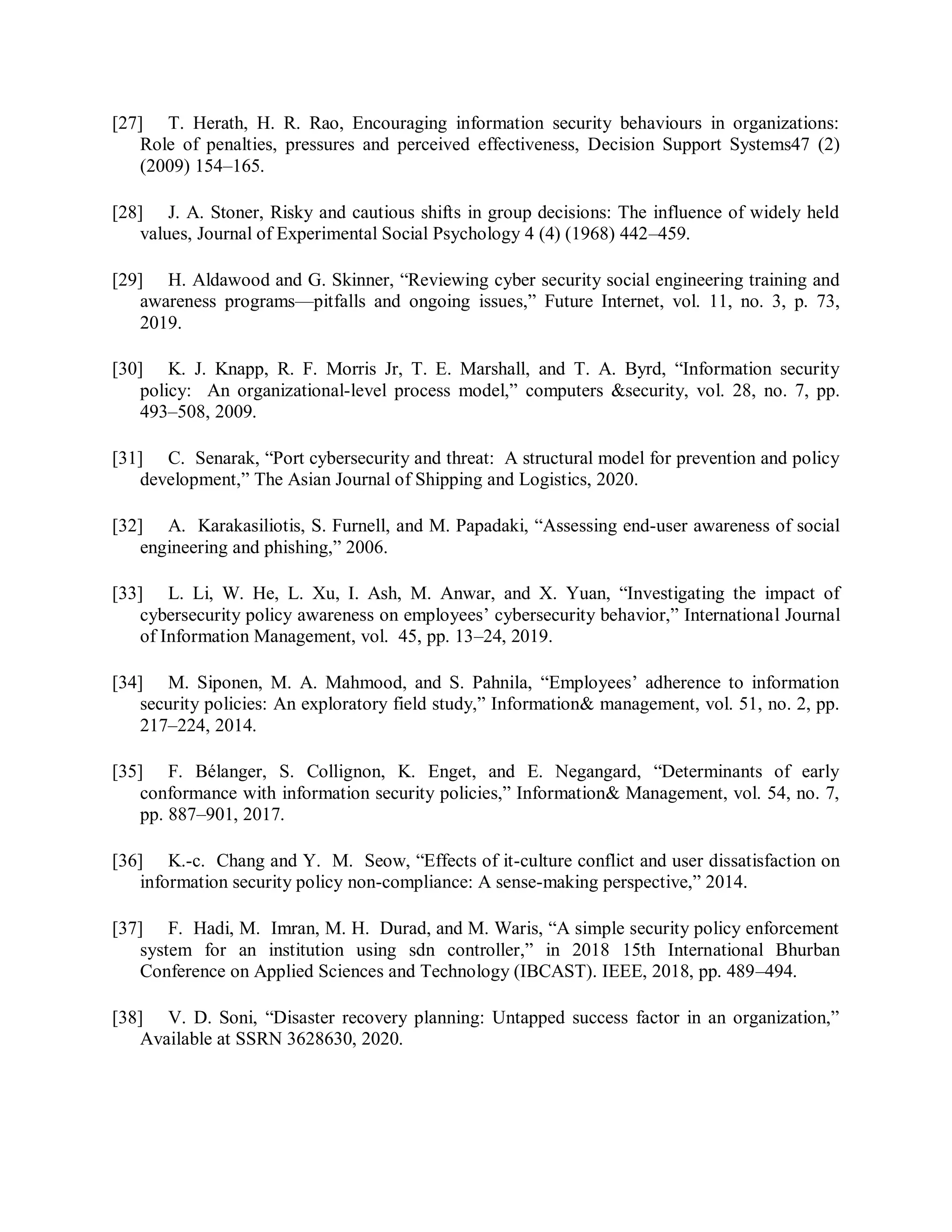 [27] T. Herath, H. R. Rao, Encouraging information security behaviours in organizations:
Role of penalties, pressures and perceived effectiveness, Decision Support Systems47 (2)
(2009) 154–165.
[28] J. A. Stoner, Risky and cautious shifts in group decisions: The influence of widely held
values, Journal of Experimental Social Psychology 4 (4) (1968) 442–459.
[29] H. Aldawood and G. Skinner, “Reviewing cyber security social engineering training and
awareness programs—pitfalls and ongoing issues,” Future Internet, vol. 11, no. 3, p. 73,
2019.
[30] K. J. Knapp, R. F. Morris Jr, T. E. Marshall, and T. A. Byrd, “Information security
policy: An organizational-level process model,” computers &amp;security, vol. 28, no. 7, pp.
493–508, 2009.
[31] C. Senarak, “Port cybersecurity and threat: A structural model for prevention and policy
development,” The Asian Journal of Shipping and Logistics, 2020.
[32] A. Karakasiliotis, S. Furnell, and M. Papadaki, “Assessing end-user awareness of social
engineering and phishing,” 2006.
[33] L. Li, W. He, L. Xu, I. Ash, M. Anwar, and X. Yuan, “Investigating the impact of
cybersecurity policy awareness on employees’ cybersecurity behavior,” International Journal
of Information Management, vol. 45, pp. 13–24, 2019.
[34] M. Siponen, M. A. Mahmood, and S. Pahnila, “Employees’ adherence to information
security policies: An exploratory field study,” Information&amp; management, vol. 51, no. 2, pp.
217–224, 2014.
[35] F. Bélanger, S. Collignon, K. Enget, and E. Negangard, “Determinants of early
conformance with information security policies,” Information&amp; Management, vol. 54, no. 7,
pp. 887–901, 2017.
[36] K.-c. Chang and Y. M. Seow, “Effects of it-culture conflict and user dissatisfaction on
information security policy non-compliance: A sense-making perspective,” 2014.
[37] F. Hadi, M. Imran, M. H. Durad, and M. Waris, “A simple security policy enforcement
system for an institution using sdn controller,” in 2018 15th International Bhurban
Conference on Applied Sciences and Technology (IBCAST). IEEE, 2018, pp. 489–494.
[38] V. D. Soni, “Disaster recovery planning: Untapped success factor in an organization,”
Available at SSRN 3628630, 2020.
 