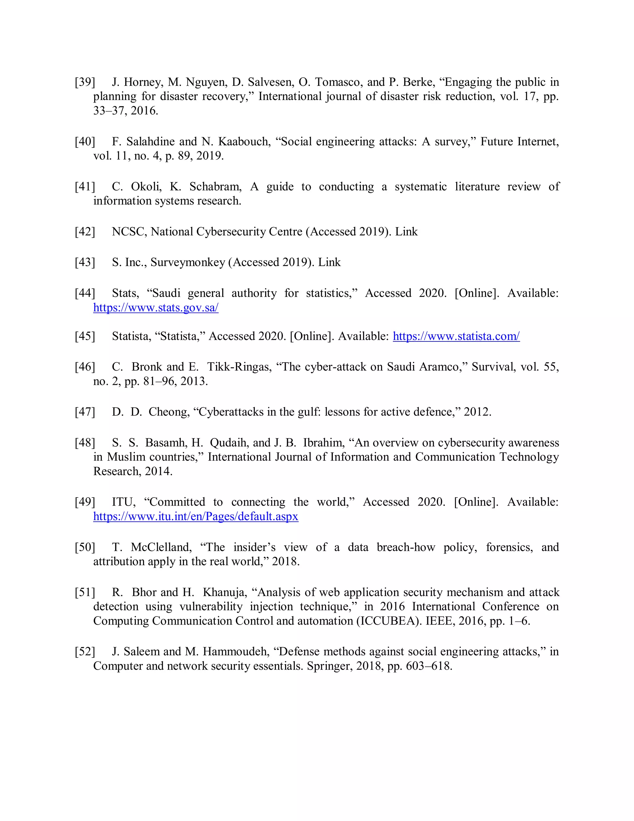 [39] J. Horney, M. Nguyen, D. Salvesen, O. Tomasco, and P. Berke, “Engaging the public in
planning for disaster recovery,” International journal of disaster risk reduction, vol. 17, pp.
33–37, 2016.
[40] F. Salahdine and N. Kaabouch, “Social engineering attacks: A survey,” Future Internet,
vol. 11, no. 4, p. 89, 2019.
[41] C. Okoli, K. Schabram, A guide to conducting a systematic literature review of
information systems research.
[42] NCSC, National Cybersecurity Centre (Accessed 2019). Link
[43] S. Inc., Surveymonkey (Accessed 2019). Link
[44] Stats, “Saudi general authority for statistics,” Accessed 2020. [Online]. Available:
https://www.stats.gov.sa/
[45] Statista, “Statista,” Accessed 2020. [Online]. Available: https://www.statista.com/
[46] C. Bronk and E. Tikk-Ringas, “The cyber-attack on Saudi Aramco,” Survival, vol. 55,
no. 2, pp. 81–96, 2013.
[47] D. D. Cheong, “Cyberattacks in the gulf: lessons for active defence,” 2012.
[48] S. S. Basamh, H. Qudaih, and J. B. Ibrahim, “An overview on cybersecurity awareness
in Muslim countries,” International Journal of Information and Communication Technology
Research, 2014.
[49] ITU, “Committed to connecting the world,” Accessed 2020. [Online]. Available:
https://www.itu.int/en/Pages/default.aspx
[50] T. McClelland, “The insider’s view of a data breach-how policy, forensics, and
attribution apply in the real world,” 2018.
[51] R. Bhor and H. Khanuja, “Analysis of web application security mechanism and attack
detection using vulnerability injection technique,” in 2016 International Conference on
Computing Communication Control and automation (ICCUBEA). IEEE, 2016, pp. 1–6.
[52] J. Saleem and M. Hammoudeh, “Defense methods against social engineering attacks,” in
Computer and network security essentials. Springer, 2018, pp. 603–618.
 
