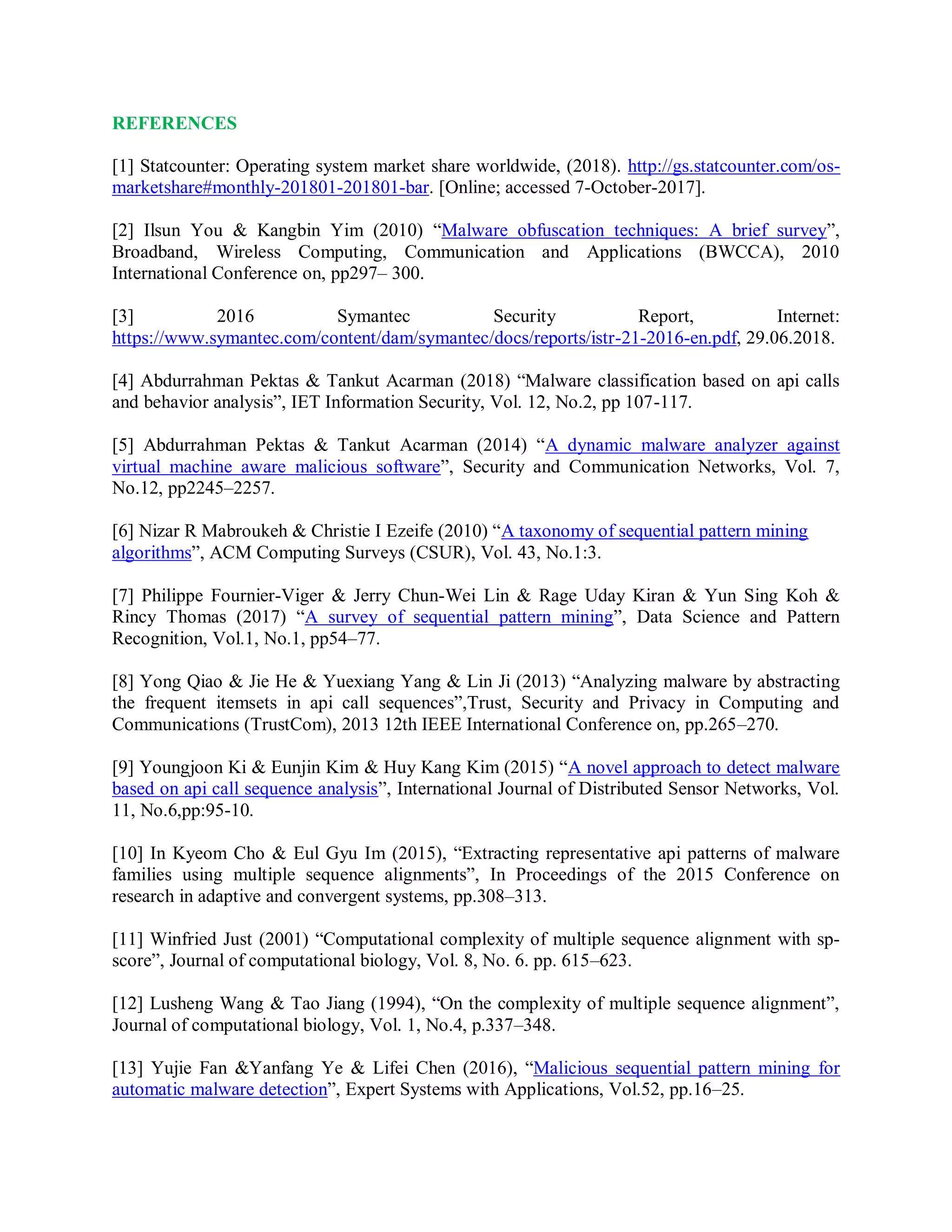 REFERENCES
[1] Statcounter: Operating system market share worldwide, (2018). http://gs.statcounter.com/os-
marketshare#monthly-201801-201801-bar. [Online; accessed 7-October-2017].
[2] Ilsun You &amp; Kangbin Yim (2010) “Malware obfuscation techniques: A brief survey”,
Broadband, Wireless Computing, Communication and Applications (BWCCA), 2010
International Conference on, pp297– 300.
[3] 2016 Symantec Security Report, Internet:
https://www.symantec.com/content/dam/symantec/docs/reports/istr-21-2016-en.pdf, 29.06.2018.
[4] Abdurrahman Pektas &amp; Tankut Acarman (2018) “Malware classification based on api calls
and behavior analysis”, IET Information Security, Vol. 12, No.2, pp 107-117.
[5] Abdurrahman Pektas &amp; Tankut Acarman (2014) “A dynamic malware analyzer against
virtual machine aware malicious software”, Security and Communication Networks, Vol. 7,
No.12, pp2245–2257.
[6] Nizar R Mabroukeh &amp; Christie I Ezeife (2010) “A taxonomy of sequential pattern mining
algorithms”, ACM Computing Surveys (CSUR), Vol. 43, No.1:3.
[7] Philippe Fournier-Viger &amp; Jerry Chun-Wei Lin &amp; Rage Uday Kiran &amp; Yun Sing Koh &amp;
Rincy Thomas (2017) “A survey of sequential pattern mining”, Data Science and Pattern
Recognition, Vol.1, No.1, pp54–77.
[8] Yong Qiao &amp; Jie He &amp; Yuexiang Yang &amp; Lin Ji (2013) “Analyzing malware by abstracting
the frequent itemsets in api call sequences”,Trust, Security and Privacy in Computing and
Communications (TrustCom), 2013 12th IEEE International Conference on, pp.265–270.
[9] Youngjoon Ki &amp; Eunjin Kim &amp; Huy Kang Kim (2015) “A novel approach to detect malware
based on api call sequence analysis”, International Journal of Distributed Sensor Networks, Vol.
11, No.6,pp:95-10.
[10] In Kyeom Cho &amp; Eul Gyu Im (2015), “Extracting representative api patterns of malware
families using multiple sequence alignments”, In Proceedings of the 2015 Conference on
research in adaptive and convergent systems, pp.308–313.
[11] Winfried Just (2001) “Computational complexity of multiple sequence alignment with sp-
score”, Journal of computational biology, Vol. 8, No. 6. pp. 615–623.
[12] Lusheng Wang &amp; Tao Jiang (1994), “On the complexity of multiple sequence alignment”,
Journal of computational biology, Vol. 1, No.4, p.337–348.
[13] Yujie Fan &amp;Yanfang Ye &amp; Lifei Chen (2016), “Malicious sequential pattern mining for
automatic malware detection”, Expert Systems with Applications, Vol.52, pp.16–25.
 