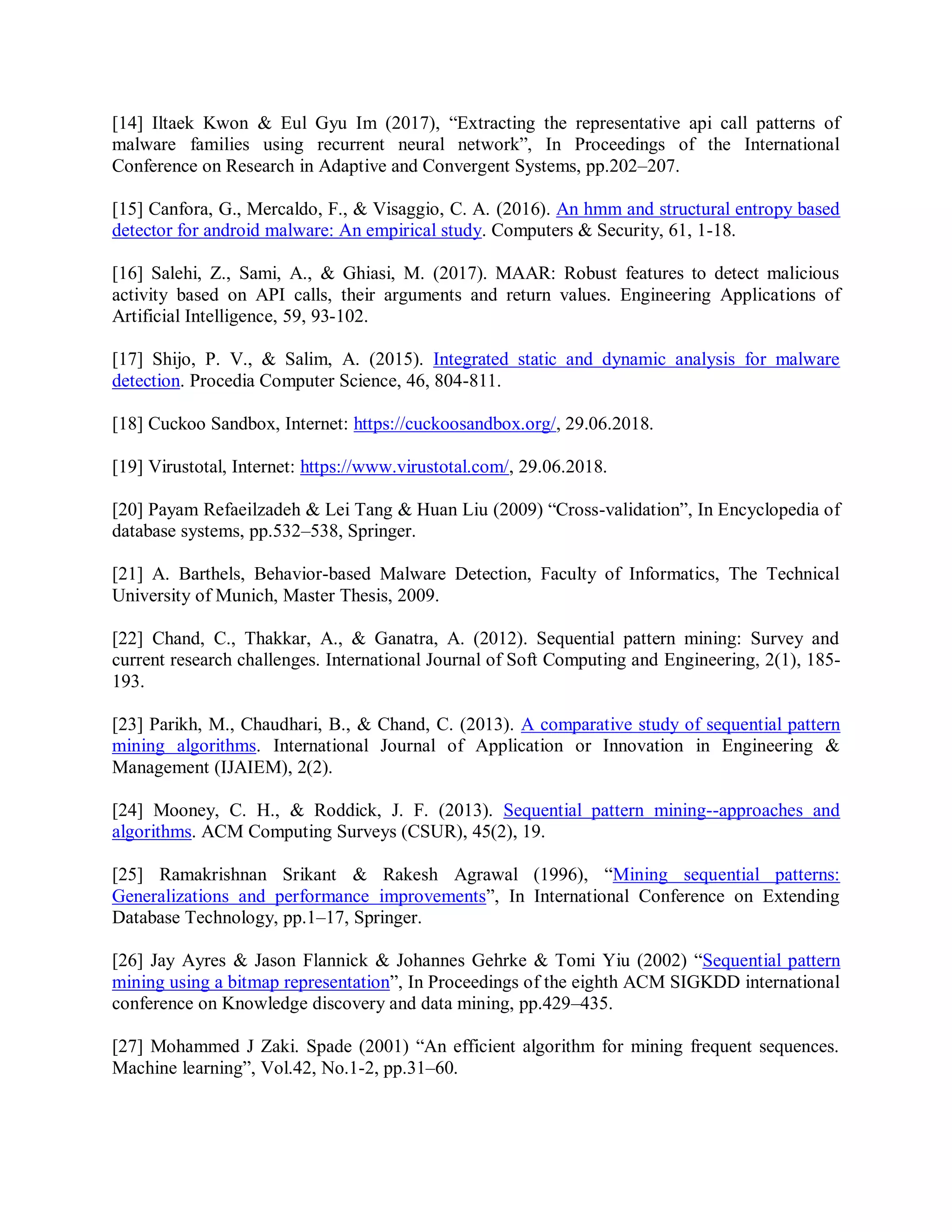 [14] Iltaek Kwon &amp; Eul Gyu Im (2017), “Extracting the representative api call patterns of
malware families using recurrent neural network”, In Proceedings of the International
Conference on Research in Adaptive and Convergent Systems, pp.202–207.
[15] Canfora, G., Mercaldo, F., &amp; Visaggio, C. A. (2016). An hmm and structural entropy based
detector for android malware: An empirical study. Computers &amp; Security, 61, 1-18.
[16] Salehi, Z., Sami, A., &amp; Ghiasi, M. (2017). MAAR: Robust features to detect malicious
activity based on API calls, their arguments and return values. Engineering Applications of
Artificial Intelligence, 59, 93-102.
[17] Shijo, P. V., &amp; Salim, A. (2015). Integrated static and dynamic analysis for malware
detection. Procedia Computer Science, 46, 804-811.
[18] Cuckoo Sandbox, Internet: https://cuckoosandbox.org/, 29.06.2018.
[19] Virustotal, Internet: https://www.virustotal.com/, 29.06.2018.
[20] Payam Refaeilzadeh &amp; Lei Tang &amp; Huan Liu (2009) “Cross-validation”, In Encyclopedia of
database systems, pp.532–538, Springer.
[21] A. Barthels, Behavior-based Malware Detection, Faculty of Informatics, The Technical
University of Munich, Master Thesis, 2009.
[22] Chand, C., Thakkar, A., &amp; Ganatra, A. (2012). Sequential pattern mining: Survey and
current research challenges. International Journal of Soft Computing and Engineering, 2(1), 185-
193.
[23] Parikh, M., Chaudhari, B., &amp; Chand, C. (2013). A comparative study of sequential pattern
mining algorithms. International Journal of Application or Innovation in Engineering &amp;
Management (IJAIEM), 2(2).
[24] Mooney, C. H., &amp; Roddick, J. F. (2013). Sequential pattern mining--approaches and
algorithms. ACM Computing Surveys (CSUR), 45(2), 19.
[25] Ramakrishnan Srikant &amp; Rakesh Agrawal (1996), “Mining sequential patterns:
Generalizations and performance improvements”, In International Conference on Extending
Database Technology, pp.1–17, Springer.
[26] Jay Ayres &amp; Jason Flannick &amp; Johannes Gehrke &amp; Tomi Yiu (2002) “Sequential pattern
mining using a bitmap representation”, In Proceedings of the eighth ACM SIGKDD international
conference on Knowledge discovery and data mining, pp.429–435.
[27] Mohammed J Zaki. Spade (2001) “An efficient algorithm for mining frequent sequences.
Machine learning”, Vol.42, No.1-2, pp.31–60.
 