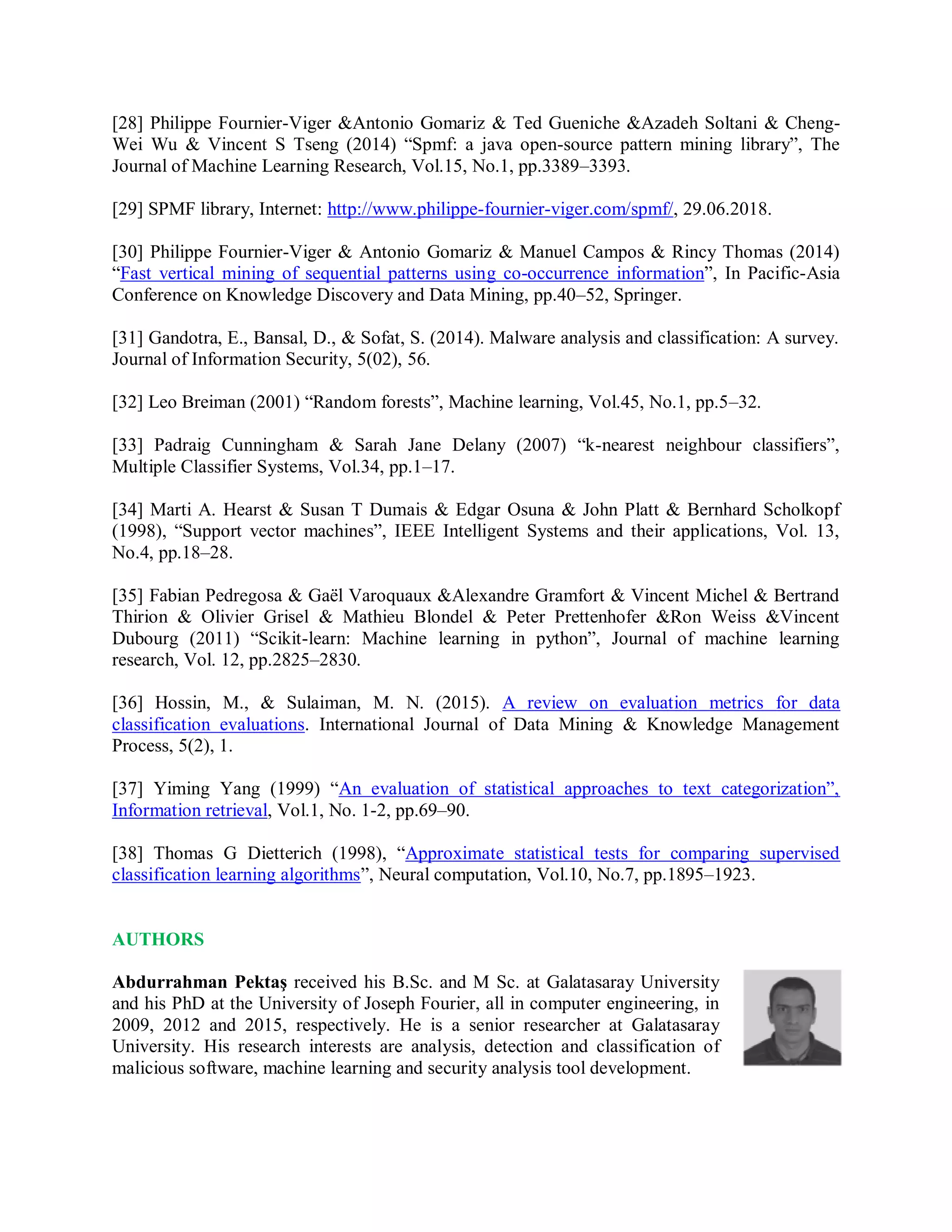 [28] Philippe Fournier-Viger &amp;Antonio Gomariz &amp; Ted Gueniche &amp;Azadeh Soltani &amp; Cheng-
Wei Wu &amp; Vincent S Tseng (2014) “Spmf: a java open-source pattern mining library”, The
Journal of Machine Learning Research, Vol.15, No.1, pp.3389–3393.
[29] SPMF library, Internet: http://www.philippe-fournier-viger.com/spmf/, 29.06.2018.
[30] Philippe Fournier-Viger &amp; Antonio Gomariz &amp; Manuel Campos &amp; Rincy Thomas (2014)
“Fast vertical mining of sequential patterns using co-occurrence information”, In Pacific-Asia
Conference on Knowledge Discovery and Data Mining, pp.40–52, Springer.
[31] Gandotra, E., Bansal, D., &amp; Sofat, S. (2014). Malware analysis and classification: A survey.
Journal of Information Security, 5(02), 56.
[32] Leo Breiman (2001) “Random forests”, Machine learning, Vol.45, No.1, pp.5–32.
[33] Padraig Cunningham &amp; Sarah Jane Delany (2007) “k-nearest neighbour classifiers”,
Multiple Classifier Systems, Vol.34, pp.1–17.
[34] Marti A. Hearst &amp; Susan T Dumais &amp; Edgar Osuna &amp; John Platt &amp; Bernhard Scholkopf
(1998), “Support vector machines”, IEEE Intelligent Systems and their applications, Vol. 13,
No.4, pp.18–28.
[35] Fabian Pedregosa &amp; Gaël Varoquaux &amp;Alexandre Gramfort &amp; Vincent Michel &amp; Bertrand
Thirion &amp; Olivier Grisel &amp; Mathieu Blondel &amp; Peter Prettenhofer &amp;Ron Weiss &amp;Vincent
Dubourg (2011) “Scikit-learn: Machine learning in python”, Journal of machine learning
research, Vol. 12, pp.2825–2830.
[36] Hossin, M., &amp; Sulaiman, M. N. (2015). A review on evaluation metrics for data
classification evaluations. International Journal of Data Mining &amp; Knowledge Management
Process, 5(2), 1.
[37] Yiming Yang (1999) “An evaluation of statistical approaches to text categorization”,
Information retrieval, Vol.1, No. 1-2, pp.69–90.
[38] Thomas G Dietterich (1998), “Approximate statistical tests for comparing supervised
classification learning algorithms”, Neural computation, Vol.10, No.7, pp.1895–1923.
AUTHORS
Abdurrahman Pektaş received his B.Sc. and M Sc. at Galatasaray University
and his PhD at the University of Joseph Fourier, all in computer engineering, in
2009, 2012 and 2015, respectively. He is a senior researcher at Galatasaray
University. His research interests are analysis, detection and classification of
malicious software, machine learning and security analysis tool development.
 