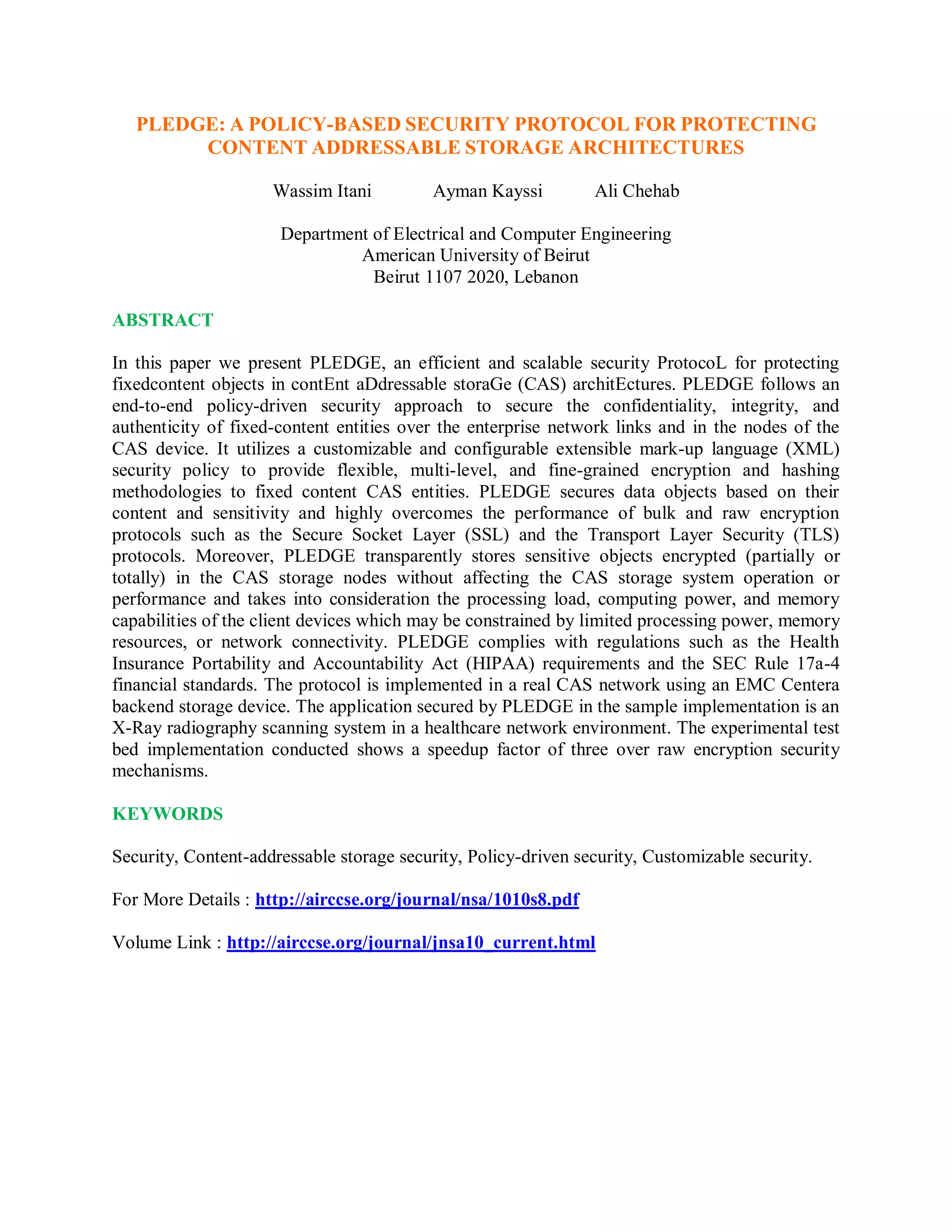 PLEDGE: A POLICY-BASED SECURITY PROTOCOL FOR PROTECTING
CONTENT ADDRESSABLE STORAGE ARCHITECTURES
Wassim Itani Ayman Kayssi Ali Chehab
Department of Electrical and Computer Engineering
American University of Beirut
Beirut 1107 2020, Lebanon
ABSTRACT
In this paper we present PLEDGE, an efficient and scalable security ProtocoL for protecting
fixedcontent objects in contEnt aDdressable storaGe (CAS) architEctures. PLEDGE follows an
end-to-end policy-driven security approach to secure the confidentiality, integrity, and
authenticity of fixed-content entities over the enterprise network links and in the nodes of the
CAS device. It utilizes a customizable and configurable extensible mark-up language (XML)
security policy to provide flexible, multi-level, and fine-grained encryption and hashing
methodologies to fixed content CAS entities. PLEDGE secures data objects based on their
content and sensitivity and highly overcomes the performance of bulk and raw encryption
protocols such as the Secure Socket Layer (SSL) and the Transport Layer Security (TLS)
protocols. Moreover, PLEDGE transparently stores sensitive objects encrypted (partially or
totally) in the CAS storage nodes without affecting the CAS storage system operation or
performance and takes into consideration the processing load, computing power, and memory
capabilities of the client devices which may be constrained by limited processing power, memory
resources, or network connectivity. PLEDGE complies with regulations such as the Health
Insurance Portability and Accountability Act (HIPAA) requirements and the SEC Rule 17a-4
financial standards. The protocol is implemented in a real CAS network using an EMC Centera
backend storage device. The application secured by PLEDGE in the sample implementation is an
X-Ray radiography scanning system in a healthcare network environment. The experimental test
bed implementation conducted shows a speedup factor of three over raw encryption security
mechanisms.
KEYWORDS
Security, Content-addressable storage security, Policy-driven security, Customizable security.
For More Details : http://airccse.org/journal/nsa/1010s8.pdf
Volume Link : http://airccse.org/journal/jnsa10_current.html
 