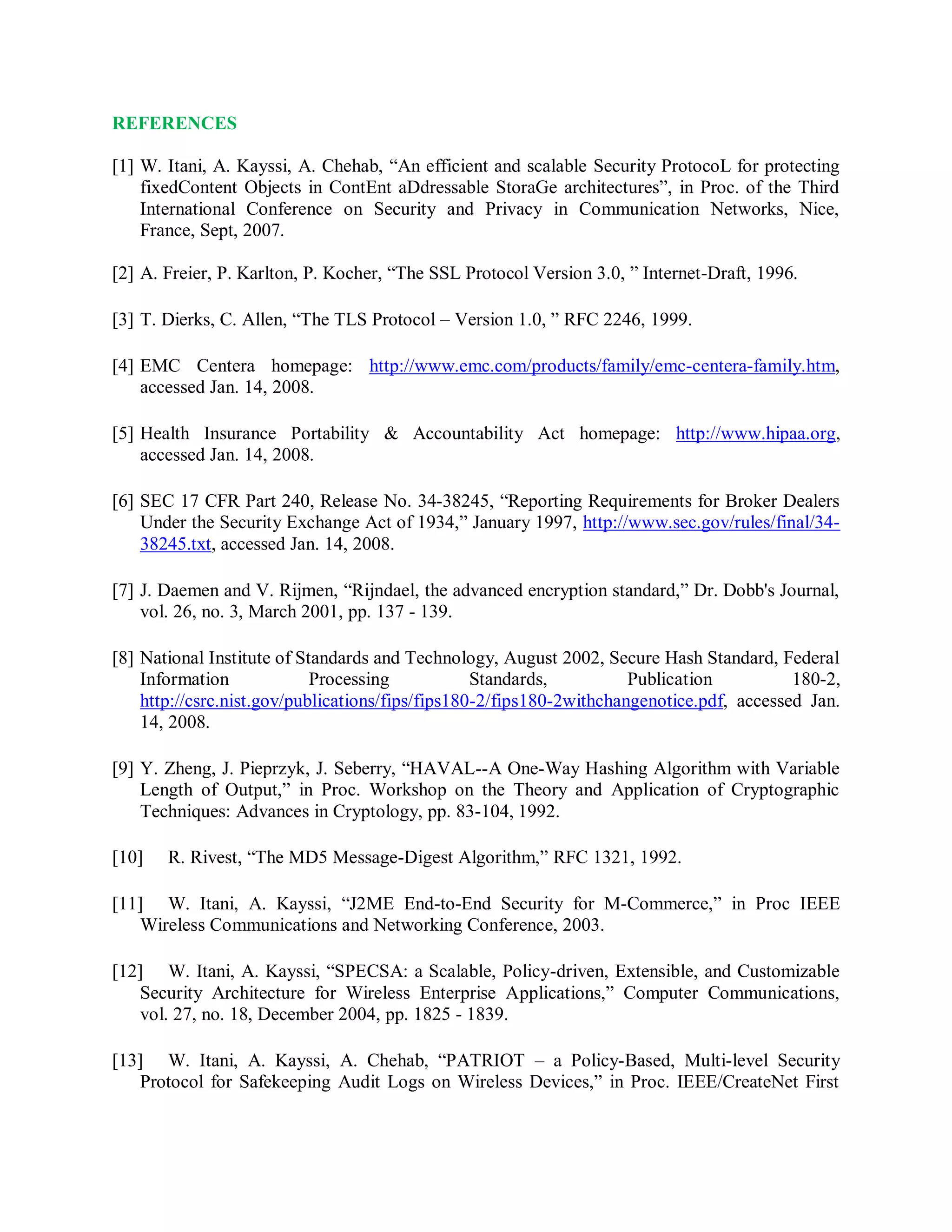 REFERENCES
[1] W. Itani, A. Kayssi, A. Chehab, “An efficient and scalable Security ProtocoL for protecting
fixedContent Objects in ContEnt aDdressable StoraGe architectures”, in Proc. of the Third
International Conference on Security and Privacy in Communication Networks, Nice,
France, Sept, 2007.
[2] A. Freier, P. Karlton, P. Kocher, “The SSL Protocol Version 3.0, ” Internet-Draft, 1996.
[3] T. Dierks, C. Allen, “The TLS Protocol – Version 1.0, ” RFC 2246, 1999.
[4] EMC Centera homepage: http://www.emc.com/products/family/emc-centera-family.htm,
accessed Jan. 14, 2008.
[5] Health Insurance Portability &amp; Accountability Act homepage: http://www.hipaa.org,
accessed Jan. 14, 2008.
[6] SEC 17 CFR Part 240, Release No. 34-38245, “Reporting Requirements for Broker Dealers
Under the Security Exchange Act of 1934,” January 1997, http://www.sec.gov/rules/final/34-
38245.txt, accessed Jan. 14, 2008.
[7] J. Daemen and V. Rijmen, “Rijndael, the advanced encryption standard,” Dr. Dobb&#x27;s Journal,
vol. 26, no. 3, March 2001, pp. 137 - 139.
[8] National Institute of Standards and Technology, August 2002, Secure Hash Standard, Federal
Information Processing Standards, Publication 180-2,
http://csrc.nist.gov/publications/fips/fips180-2/fips180-2withchangenotice.pdf, accessed Jan.
14, 2008.
[9] Y. Zheng, J. Pieprzyk, J. Seberry, “HAVAL--A One-Way Hashing Algorithm with Variable
Length of Output,” in Proc. Workshop on the Theory and Application of Cryptographic
Techniques: Advances in Cryptology, pp. 83-104, 1992.
[10] R. Rivest, “The MD5 Message-Digest Algorithm,” RFC 1321, 1992.
[11] W. Itani, A. Kayssi, “J2ME End-to-End Security for M-Commerce,” in Proc IEEE
Wireless Communications and Networking Conference, 2003.
[12] W. Itani, A. Kayssi, “SPECSA: a Scalable, Policy-driven, Extensible, and Customizable
Security Architecture for Wireless Enterprise Applications,” Computer Communications,
vol. 27, no. 18, December 2004, pp. 1825 - 1839.
[13] W. Itani, A. Kayssi, A. Chehab, “PATRIOT – a Policy-Based, Multi-level Security
Protocol for Safekeeping Audit Logs on Wireless Devices,” in Proc. IEEE/CreateNet First
 