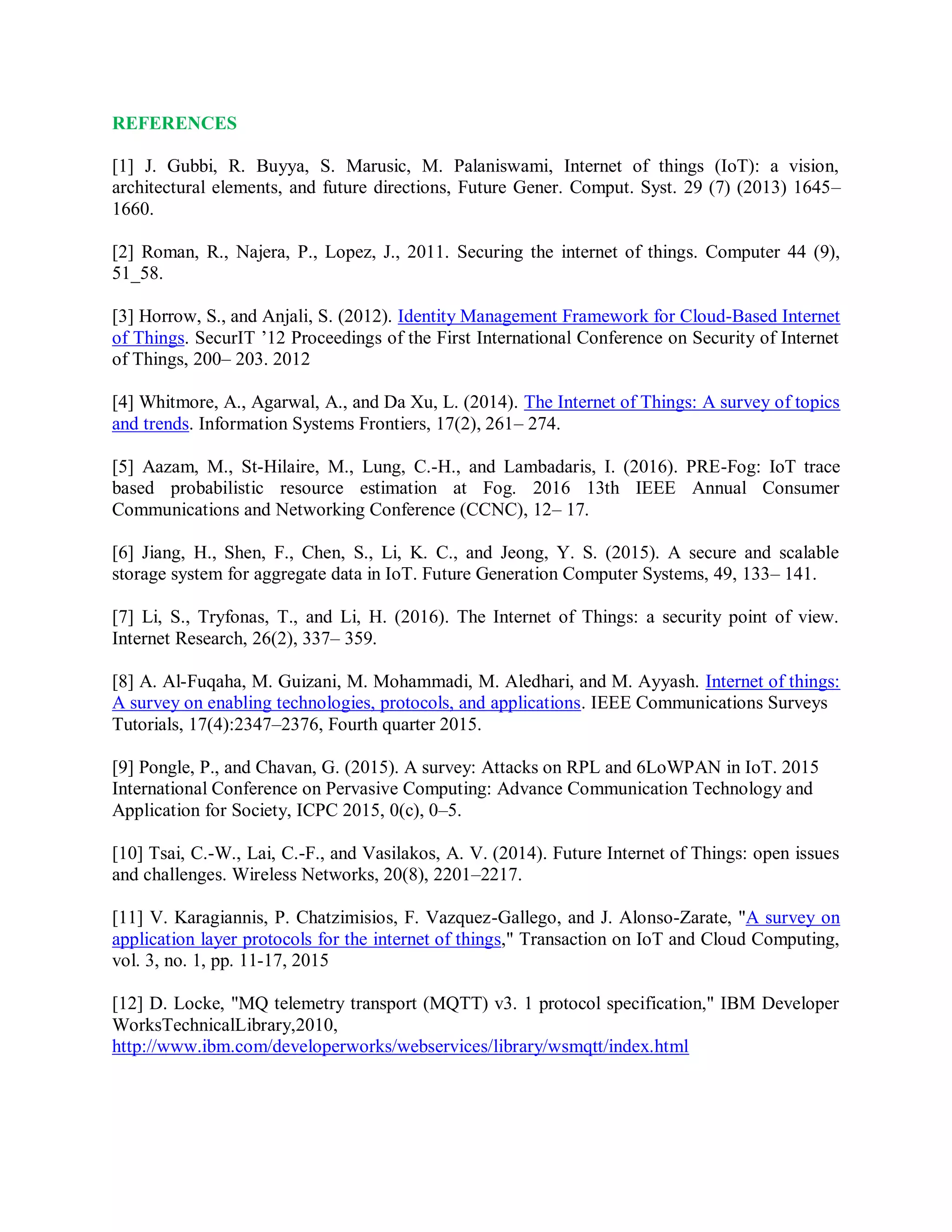 REFERENCES
[1] J. Gubbi, R. Buyya, S. Marusic, M. Palaniswami, Internet of things (IoT): a vision,
architectural elements, and future directions, Future Gener. Comput. Syst. 29 (7) (2013) 1645–
1660.
[2] Roman, R., Najera, P., Lopez, J., 2011. Securing the internet of things. Computer 44 (9),
51_58.
[3] Horrow, S., and Anjali, S. (2012). Identity Management Framework for Cloud-Based Internet
of Things. SecurIT ’12 Proceedings of the First International Conference on Security of Internet
of Things, 200– 203. 2012
[4] Whitmore, A., Agarwal, A., and Da Xu, L. (2014). The Internet of Things: A survey of topics
and trends. Information Systems Frontiers, 17(2), 261– 274.
[5] Aazam, M., St-Hilaire, M., Lung, C.-H., and Lambadaris, I. (2016). PRE-Fog: IoT trace
based probabilistic resource estimation at Fog. 2016 13th IEEE Annual Consumer
Communications and Networking Conference (CCNC), 12– 17.
[6] Jiang, H., Shen, F., Chen, S., Li, K. C., and Jeong, Y. S. (2015). A secure and scalable
storage system for aggregate data in IoT. Future Generation Computer Systems, 49, 133– 141.
[7] Li, S., Tryfonas, T., and Li, H. (2016). The Internet of Things: a security point of view.
Internet Research, 26(2), 337– 359.
[8] A. Al-Fuqaha, M. Guizani, M. Mohammadi, M. Aledhari, and M. Ayyash. Internet of things:
A survey on enabling technologies, protocols, and applications. IEEE Communications Surveys
Tutorials, 17(4):2347–2376, Fourth quarter 2015.
[9] Pongle, P., and Chavan, G. (2015). A survey: Attacks on RPL and 6LoWPAN in IoT. 2015
International Conference on Pervasive Computing: Advance Communication Technology and
Application for Society, ICPC 2015, 0(c), 0–5.
[10] Tsai, C.-W., Lai, C.-F., and Vasilakos, A. V. (2014). Future Internet of Things: open issues
and challenges. Wireless Networks, 20(8), 2201–2217.
[11] V. Karagiannis, P. Chatzimisios, F. Vazquez-Gallego, and J. Alonso-Zarate, &quot;A survey on
application layer protocols for the internet of things,&quot; Transaction on IoT and Cloud Computing,
vol. 3, no. 1, pp. 11-17, 2015
[12] D. Locke, &quot;MQ telemetry transport (MQTT) v3. 1 protocol specification,&quot; IBM Developer
WorksTechnicalLibrary,2010,
http://www.ibm.com/developerworks/webservices/library/wsmqtt/index.html
 