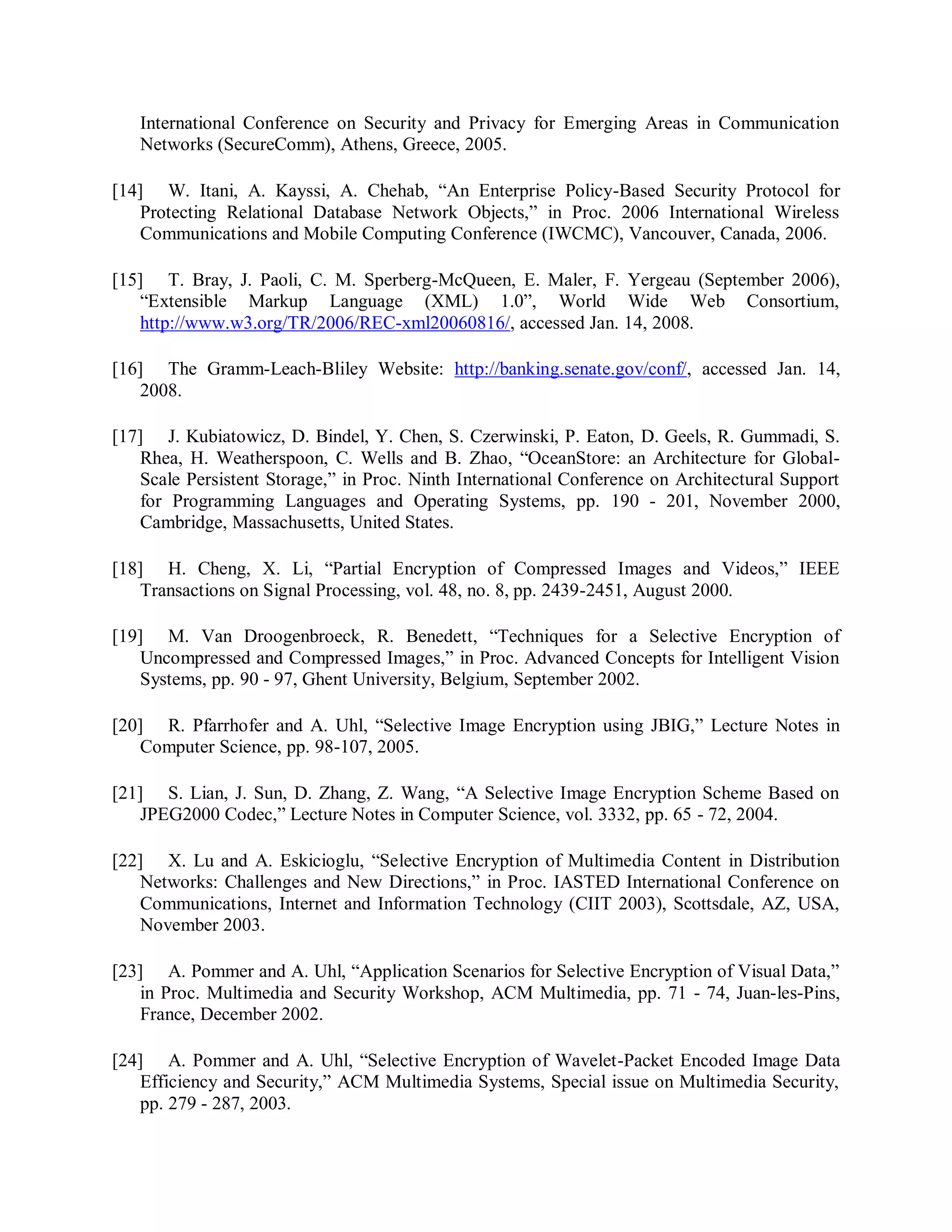 International Conference on Security and Privacy for Emerging Areas in Communication
Networks (SecureComm), Athens, Greece, 2005.
[14] W. Itani, A. Kayssi, A. Chehab, “An Enterprise Policy-Based Security Protocol for
Protecting Relational Database Network Objects,” in Proc. 2006 International Wireless
Communications and Mobile Computing Conference (IWCMC), Vancouver, Canada, 2006.
[15] T. Bray, J. Paoli, C. M. Sperberg-McQueen, E. Maler, F. Yergeau (September 2006),
“Extensible Markup Language (XML) 1.0”, World Wide Web Consortium,
http://www.w3.org/TR/2006/REC-xml20060816/, accessed Jan. 14, 2008.
[16] The Gramm-Leach-Bliley Website: http://banking.senate.gov/conf/, accessed Jan. 14,
2008.
[17] J. Kubiatowicz, D. Bindel, Y. Chen, S. Czerwinski, P. Eaton, D. Geels, R. Gummadi, S.
Rhea, H. Weatherspoon, C. Wells and B. Zhao, “OceanStore: an Architecture for Global-
Scale Persistent Storage,” in Proc. Ninth International Conference on Architectural Support
for Programming Languages and Operating Systems, pp. 190 - 201, November 2000,
Cambridge, Massachusetts, United States.
[18] H. Cheng, X. Li, “Partial Encryption of Compressed Images and Videos,” IEEE
Transactions on Signal Processing, vol. 48, no. 8, pp. 2439-2451, August 2000.
[19] M. Van Droogenbroeck, R. Benedett, “Techniques for a Selective Encryption of
Uncompressed and Compressed Images,” in Proc. Advanced Concepts for Intelligent Vision
Systems, pp. 90 - 97, Ghent University, Belgium, September 2002.
[20] R. Pfarrhofer and A. Uhl, “Selective Image Encryption using JBIG,” Lecture Notes in
Computer Science, pp. 98-107, 2005.
[21] S. Lian, J. Sun, D. Zhang, Z. Wang, “A Selective Image Encryption Scheme Based on
JPEG2000 Codec,” Lecture Notes in Computer Science, vol. 3332, pp. 65 - 72, 2004.
[22] X. Lu and A. Eskicioglu, “Selective Encryption of Multimedia Content in Distribution
Networks: Challenges and New Directions,” in Proc. IASTED International Conference on
Communications, Internet and Information Technology (CIIT 2003), Scottsdale, AZ, USA,
November 2003.
[23] A. Pommer and A. Uhl, “Application Scenarios for Selective Encryption of Visual Data,”
in Proc. Multimedia and Security Workshop, ACM Multimedia, pp. 71 - 74, Juan-les-Pins,
France, December 2002.
[24] A. Pommer and A. Uhl, “Selective Encryption of Wavelet-Packet Encoded Image Data
Efficiency and Security,” ACM Multimedia Systems, Special issue on Multimedia Security,
pp. 279 - 287, 2003.
 