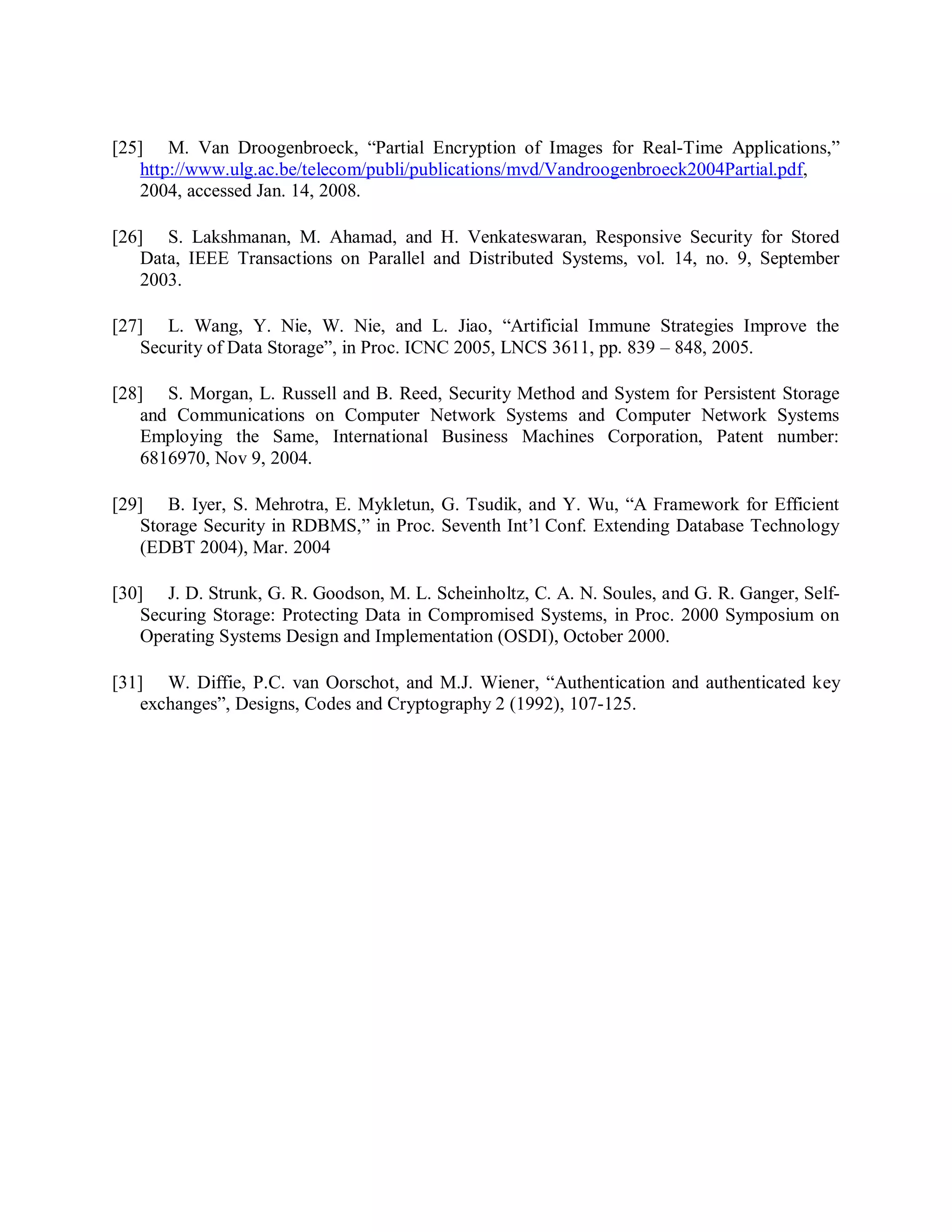 [25] M. Van Droogenbroeck, “Partial Encryption of Images for Real-Time Applications,”
http://www.ulg.ac.be/telecom/publi/publications/mvd/Vandroogenbroeck2004Partial.pdf,
2004, accessed Jan. 14, 2008.
[26] S. Lakshmanan, M. Ahamad, and H. Venkateswaran, Responsive Security for Stored
Data, IEEE Transactions on Parallel and Distributed Systems, vol. 14, no. 9, September
2003.
[27] L. Wang, Y. Nie, W. Nie, and L. Jiao, “Artificial Immune Strategies Improve the
Security of Data Storage”, in Proc. ICNC 2005, LNCS 3611, pp. 839 – 848, 2005.
[28] S. Morgan, L. Russell and B. Reed, Security Method and System for Persistent Storage
and Communications on Computer Network Systems and Computer Network Systems
Employing the Same, International Business Machines Corporation, Patent number:
6816970, Nov 9, 2004.
[29] B. Iyer, S. Mehrotra, E. Mykletun, G. Tsudik, and Y. Wu, “A Framework for Efficient
Storage Security in RDBMS,” in Proc. Seventh Int’l Conf. Extending Database Technology
(EDBT 2004), Mar. 2004
[30] J. D. Strunk, G. R. Goodson, M. L. Scheinholtz, C. A. N. Soules, and G. R. Ganger, Self-
Securing Storage: Protecting Data in Compromised Systems, in Proc. 2000 Symposium on
Operating Systems Design and Implementation (OSDI), October 2000.
[31] W. Diffie, P.C. van Oorschot, and M.J. Wiener, “Authentication and authenticated key
exchanges”, Designs, Codes and Cryptography 2 (1992), 107-125.
 