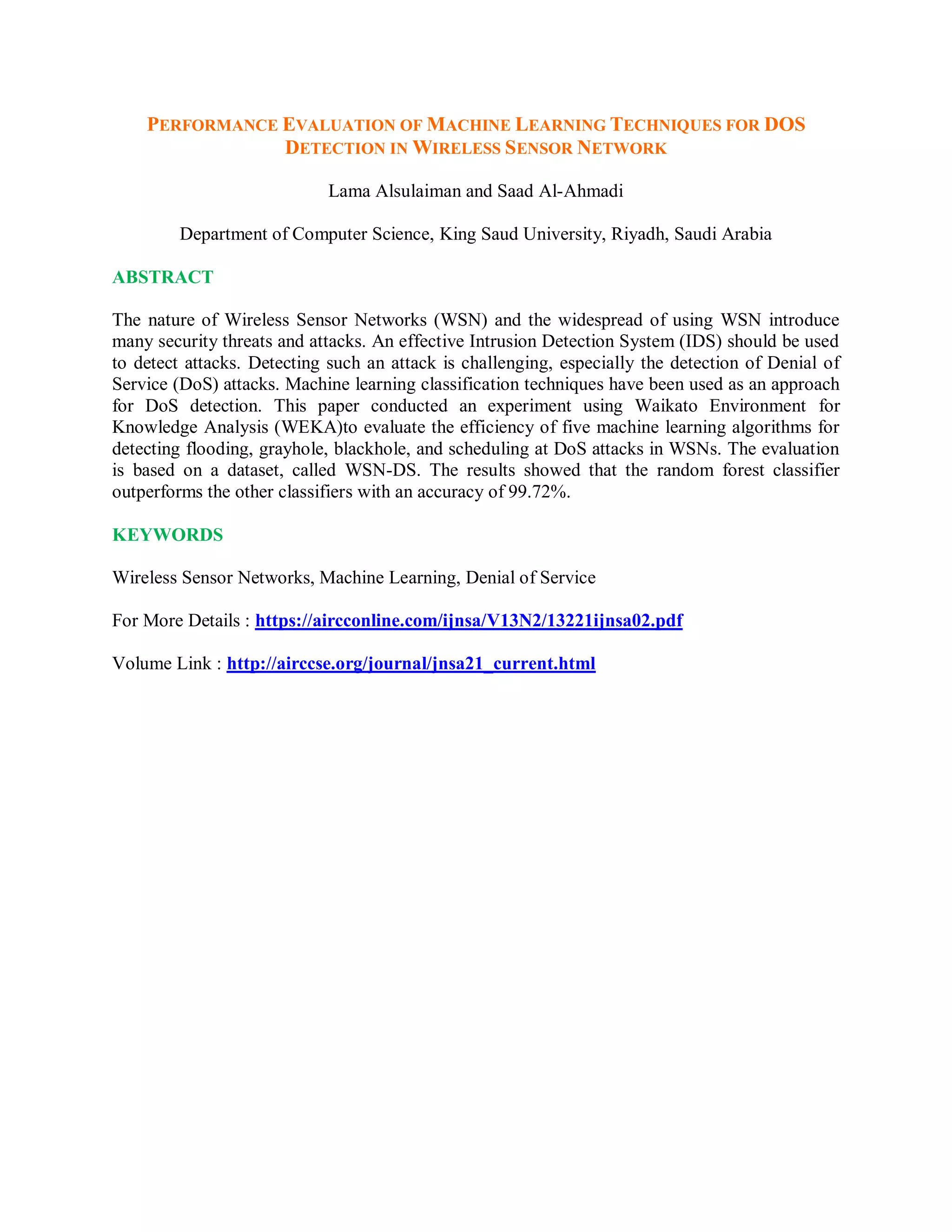 PERFORMANCE EVALUATION OF MACHINE LEARNING TECHNIQUES FOR DOS
DETECTION IN WIRELESS SENSOR NETWORK
Lama Alsulaiman and Saad Al-Ahmadi
Department of Computer Science, King Saud University, Riyadh, Saudi Arabia
ABSTRACT
The nature of Wireless Sensor Networks (WSN) and the widespread of using WSN introduce
many security threats and attacks. An effective Intrusion Detection System (IDS) should be used
to detect attacks. Detecting such an attack is challenging, especially the detection of Denial of
Service (DoS) attacks. Machine learning classification techniques have been used as an approach
for DoS detection. This paper conducted an experiment using Waikato Environment for
Knowledge Analysis (WEKA)to evaluate the efficiency of five machine learning algorithms for
detecting flooding, grayhole, blackhole, and scheduling at DoS attacks in WSNs. The evaluation
is based on a dataset, called WSN-DS. The results showed that the random forest classifier
outperforms the other classifiers with an accuracy of 99.72%.
KEYWORDS
Wireless Sensor Networks, Machine Learning, Denial of Service
For More Details : https://aircconline.com/ijnsa/V13N2/13221ijnsa02.pdf
Volume Link : http://airccse.org/journal/jnsa21_current.html
 