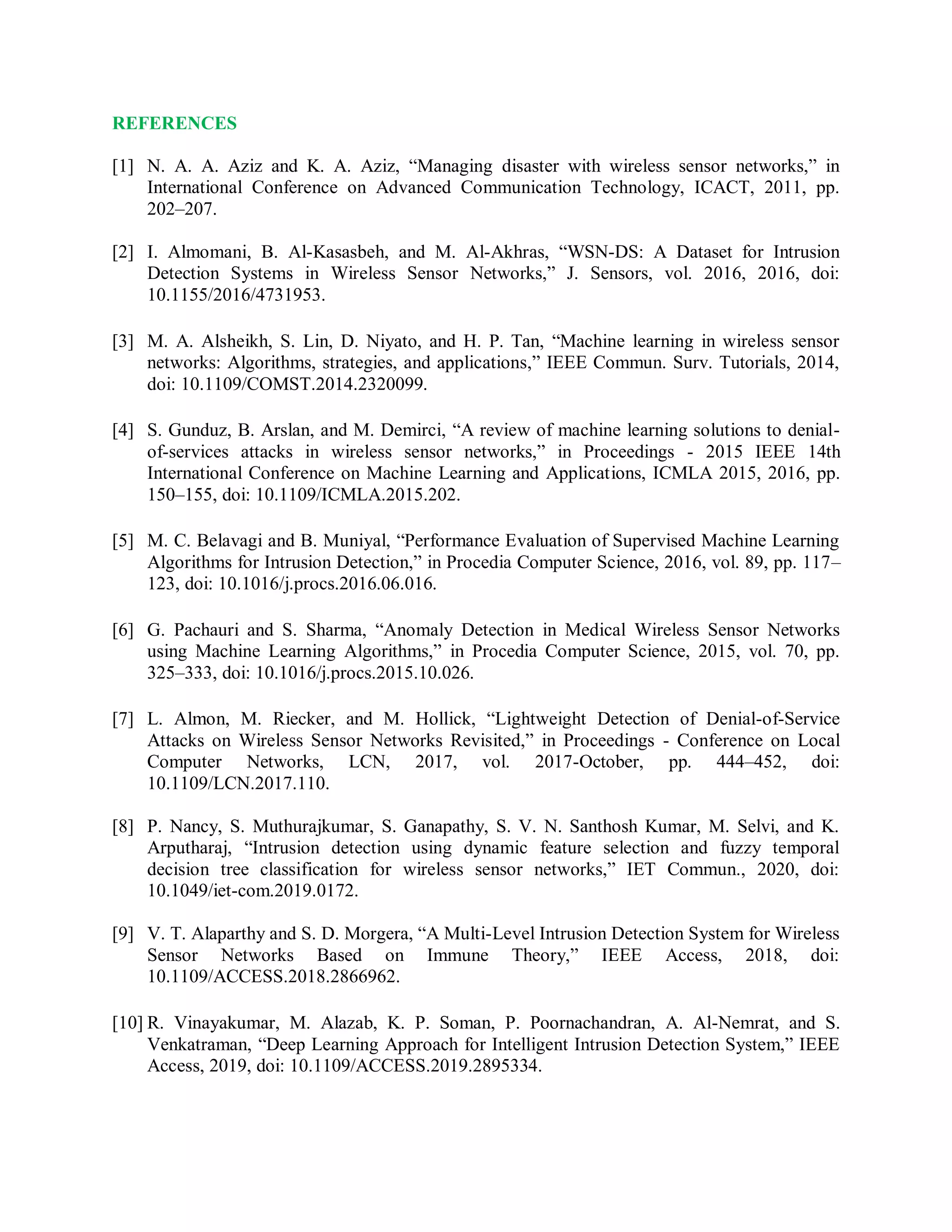 REFERENCES
[1] N. A. A. Aziz and K. A. Aziz, “Managing disaster with wireless sensor networks,” in
International Conference on Advanced Communication Technology, ICACT, 2011, pp.
202–207.
[2] I. Almomani, B. Al-Kasasbeh, and M. Al-Akhras, “WSN-DS: A Dataset for Intrusion
Detection Systems in Wireless Sensor Networks,” J. Sensors, vol. 2016, 2016, doi:
10.1155/2016/4731953.
[3] M. A. Alsheikh, S. Lin, D. Niyato, and H. P. Tan, “Machine learning in wireless sensor
networks: Algorithms, strategies, and applications,” IEEE Commun. Surv. Tutorials, 2014,
doi: 10.1109/COMST.2014.2320099.
[4] S. Gunduz, B. Arslan, and M. Demirci, “A review of machine learning solutions to denial-
of-services attacks in wireless sensor networks,” in Proceedings - 2015 IEEE 14th
International Conference on Machine Learning and Applications, ICMLA 2015, 2016, pp.
150–155, doi: 10.1109/ICMLA.2015.202.
[5] M. C. Belavagi and B. Muniyal, “Performance Evaluation of Supervised Machine Learning
Algorithms for Intrusion Detection,” in Procedia Computer Science, 2016, vol. 89, pp. 117–
123, doi: 10.1016/j.procs.2016.06.016.
[6] G. Pachauri and S. Sharma, “Anomaly Detection in Medical Wireless Sensor Networks
using Machine Learning Algorithms,” in Procedia Computer Science, 2015, vol. 70, pp.
325–333, doi: 10.1016/j.procs.2015.10.026.
[7] L. Almon, M. Riecker, and M. Hollick, “Lightweight Detection of Denial-of-Service
Attacks on Wireless Sensor Networks Revisited,” in Proceedings - Conference on Local
Computer Networks, LCN, 2017, vol. 2017-October, pp. 444–452, doi:
10.1109/LCN.2017.110.
[8] P. Nancy, S. Muthurajkumar, S. Ganapathy, S. V. N. Santhosh Kumar, M. Selvi, and K.
Arputharaj, “Intrusion detection using dynamic feature selection and fuzzy temporal
decision tree classification for wireless sensor networks,” IET Commun., 2020, doi:
10.1049/iet-com.2019.0172.
[9] V. T. Alaparthy and S. D. Morgera, “A Multi-Level Intrusion Detection System for Wireless
Sensor Networks Based on Immune Theory,” IEEE Access, 2018, doi:
10.1109/ACCESS.2018.2866962.
[10] R. Vinayakumar, M. Alazab, K. P. Soman, P. Poornachandran, A. Al-Nemrat, and S.
Venkatraman, “Deep Learning Approach for Intelligent Intrusion Detection System,” IEEE
Access, 2019, doi: 10.1109/ACCESS.2019.2895334.
 