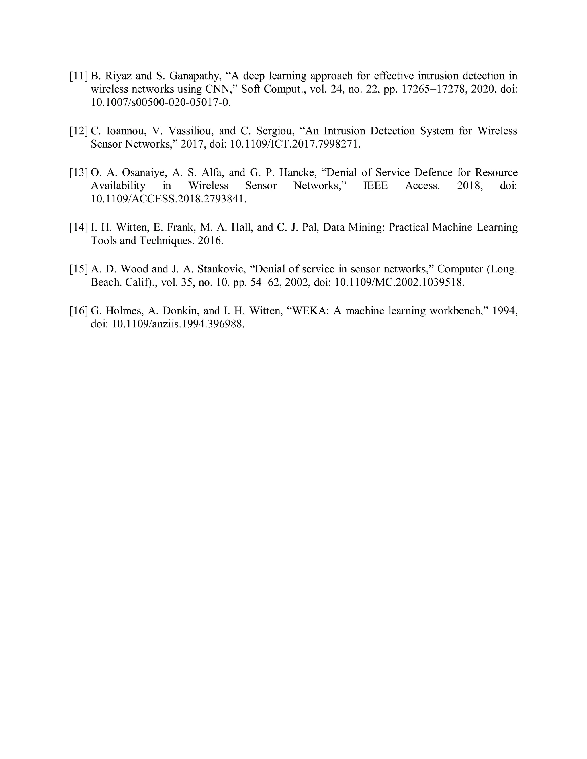 [11] B. Riyaz and S. Ganapathy, “A deep learning approach for effective intrusion detection in
wireless networks using CNN,” Soft Comput., vol. 24, no. 22, pp. 17265–17278, 2020, doi:
10.1007/s00500-020-05017-0.
[12] C. Ioannou, V. Vassiliou, and C. Sergiou, “An Intrusion Detection System for Wireless
Sensor Networks,” 2017, doi: 10.1109/ICT.2017.7998271.
[13] O. A. Osanaiye, A. S. Alfa, and G. P. Hancke, “Denial of Service Defence for Resource
Availability in Wireless Sensor Networks,” IEEE Access. 2018, doi:
10.1109/ACCESS.2018.2793841.
[14] I. H. Witten, E. Frank, M. A. Hall, and C. J. Pal, Data Mining: Practical Machine Learning
Tools and Techniques. 2016.
[15] A. D. Wood and J. A. Stankovic, “Denial of service in sensor networks,” Computer (Long.
Beach. Calif)., vol. 35, no. 10, pp. 54–62, 2002, doi: 10.1109/MC.2002.1039518.
[16] G. Holmes, A. Donkin, and I. H. Witten, “WEKA: A machine learning workbench,” 1994,
doi: 10.1109/anziis.1994.396988.
 