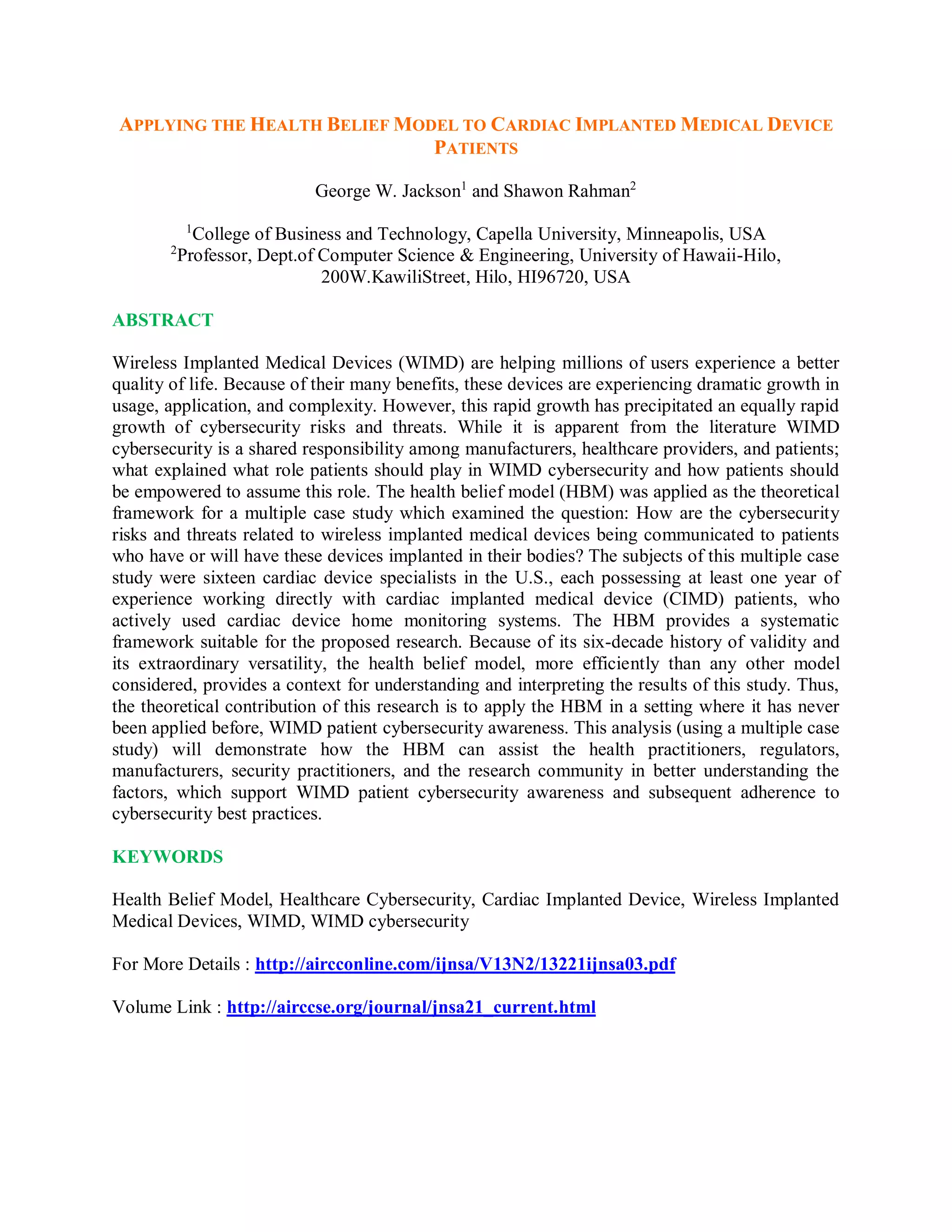 APPLYING THE HEALTH BELIEF MODEL TO CARDIAC IMPLANTED MEDICAL DEVICE
PATIENTS
George W. Jackson1
and Shawon Rahman2
1
College of Business and Technology, Capella University, Minneapolis, USA
2
Professor, Dept.of Computer Science &amp; Engineering, University of Hawaii-Hilo,
200W.KawiliStreet, Hilo, HI96720, USA
ABSTRACT
Wireless Implanted Medical Devices (WIMD) are helping millions of users experience a better
quality of life. Because of their many benefits, these devices are experiencing dramatic growth in
usage, application, and complexity. However, this rapid growth has precipitated an equally rapid
growth of cybersecurity risks and threats. While it is apparent from the literature WIMD
cybersecurity is a shared responsibility among manufacturers, healthcare providers, and patients;
what explained what role patients should play in WIMD cybersecurity and how patients should
be empowered to assume this role. The health belief model (HBM) was applied as the theoretical
framework for a multiple case study which examined the question: How are the cybersecurity
risks and threats related to wireless implanted medical devices being communicated to patients
who have or will have these devices implanted in their bodies? The subjects of this multiple case
study were sixteen cardiac device specialists in the U.S., each possessing at least one year of
experience working directly with cardiac implanted medical device (CIMD) patients, who
actively used cardiac device home monitoring systems. The HBM provides a systematic
framework suitable for the proposed research. Because of its six-decade history of validity and
its extraordinary versatility, the health belief model, more efficiently than any other model
considered, provides a context for understanding and interpreting the results of this study. Thus,
the theoretical contribution of this research is to apply the HBM in a setting where it has never
been applied before, WIMD patient cybersecurity awareness. This analysis (using a multiple case
study) will demonstrate how the HBM can assist the health practitioners, regulators,
manufacturers, security practitioners, and the research community in better understanding the
factors, which support WIMD patient cybersecurity awareness and subsequent adherence to
cybersecurity best practices.
KEYWORDS
Health Belief Model, Healthcare Cybersecurity, Cardiac Implanted Device, Wireless Implanted
Medical Devices, WIMD, WIMD cybersecurity
For More Details : http://aircconline.com/ijnsa/V13N2/13221ijnsa03.pdf
Volume Link : http://airccse.org/journal/jnsa21_current.html
 