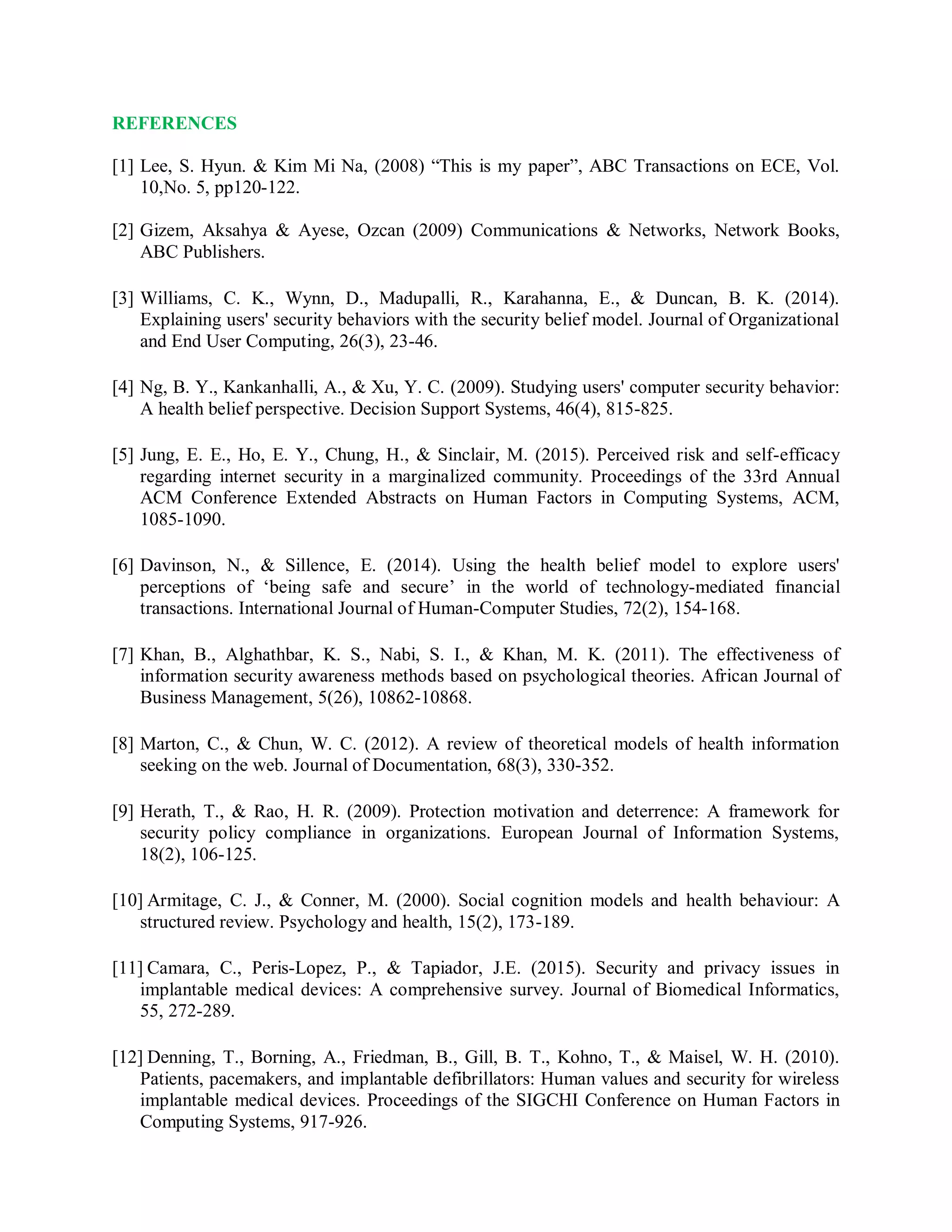 REFERENCES
[1] Lee, S. Hyun. &amp; Kim Mi Na, (2008) “This is my paper”, ABC Transactions on ECE, Vol.
10,No. 5, pp120-122.
[2] Gizem, Aksahya &amp; Ayese, Ozcan (2009) Communications &amp; Networks, Network Books,
ABC Publishers.
[3] Williams, C. K., Wynn, D., Madupalli, R., Karahanna, E., &amp; Duncan, B. K. (2014).
Explaining users&#x27; security behaviors with the security belief model. Journal of Organizational
and End User Computing, 26(3), 23-46.
[4] Ng, B. Y., Kankanhalli, A., &amp; Xu, Y. C. (2009). Studying users&#x27; computer security behavior:
A health belief perspective. Decision Support Systems, 46(4), 815-825.
[5] Jung, E. E., Ho, E. Y., Chung, H., &amp; Sinclair, M. (2015). Perceived risk and self-efficacy
regarding internet security in a marginalized community. Proceedings of the 33rd Annual
ACM Conference Extended Abstracts on Human Factors in Computing Systems, ACM,
1085-1090.
[6] Davinson, N., &amp; Sillence, E. (2014). Using the health belief model to explore users&#x27;
perceptions of ‘being safe and secure’ in the world of technology-mediated financial
transactions. International Journal of Human-Computer Studies, 72(2), 154-168.
[7] Khan, B., Alghathbar, K. S., Nabi, S. I., &amp; Khan, M. K. (2011). The effectiveness of
information security awareness methods based on psychological theories. African Journal of
Business Management, 5(26), 10862-10868.
[8] Marton, C., &amp; Chun, W. C. (2012). A review of theoretical models of health information
seeking on the web. Journal of Documentation, 68(3), 330-352.
[9] Herath, T., &amp; Rao, H. R. (2009). Protection motivation and deterrence: A framework for
security policy compliance in organizations. European Journal of Information Systems,
18(2), 106-125.
[10] Armitage, C. J., &amp; Conner, M. (2000). Social cognition models and health behaviour: A
structured review. Psychology and health, 15(2), 173-189.
[11] Camara, C., Peris-Lopez, P., &amp; Tapiador, J.E. (2015). Security and privacy issues in
implantable medical devices: A comprehensive survey. Journal of Biomedical Informatics,
55, 272-289.
[12] Denning, T., Borning, A., Friedman, B., Gill, B. T., Kohno, T., &amp; Maisel, W. H. (2010).
Patients, pacemakers, and implantable defibrillators: Human values and security for wireless
implantable medical devices. Proceedings of the SIGCHI Conference on Human Factors in
Computing Systems, 917-926.
 