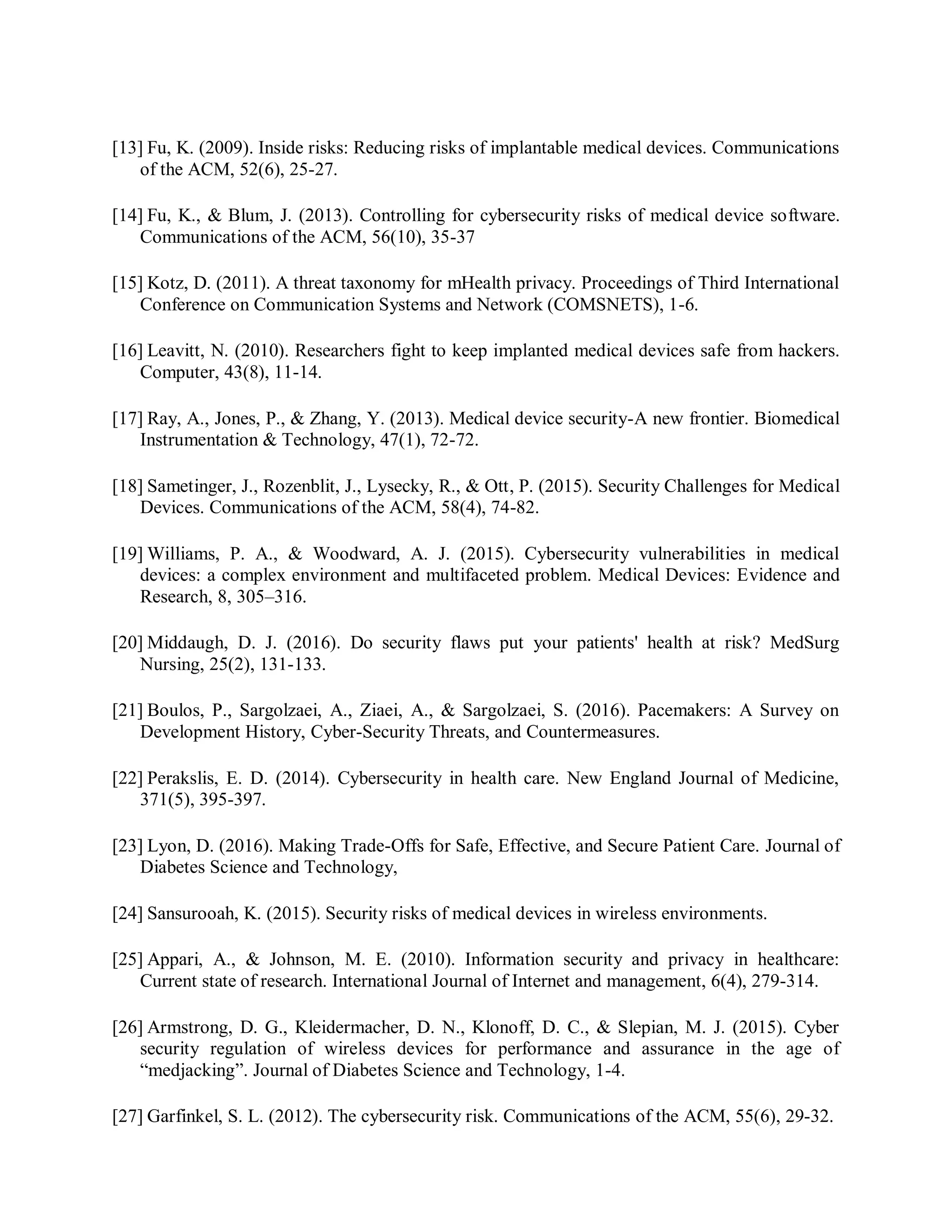 [13] Fu, K. (2009). Inside risks: Reducing risks of implantable medical devices. Communications
of the ACM, 52(6), 25-27.
[14] Fu, K., &amp; Blum, J. (2013). Controlling for cybersecurity risks of medical device software.
Communications of the ACM, 56(10), 35-37
[15] Kotz, D. (2011). A threat taxonomy for mHealth privacy. Proceedings of Third International
Conference on Communication Systems and Network (COMSNETS), 1-6.
[16] Leavitt, N. (2010). Researchers fight to keep implanted medical devices safe from hackers.
Computer, 43(8), 11-14.
[17] Ray, A., Jones, P., &amp; Zhang, Y. (2013). Medical device security-A new frontier. Biomedical
Instrumentation &amp; Technology, 47(1), 72-72.
[18] Sametinger, J., Rozenblit, J., Lysecky, R., &amp; Ott, P. (2015). Security Challenges for Medical
Devices. Communications of the ACM, 58(4), 74-82.
[19] Williams, P. A., &amp; Woodward, A. J. (2015). Cybersecurity vulnerabilities in medical
devices: a complex environment and multifaceted problem. Medical Devices: Evidence and
Research, 8, 305–316.
[20] Middaugh, D. J. (2016). Do security flaws put your patients&#x27; health at risk? MedSurg
Nursing, 25(2), 131-133.
[21] Boulos, P., Sargolzaei, A., Ziaei, A., &amp; Sargolzaei, S. (2016). Pacemakers: A Survey on
Development History, Cyber-Security Threats, and Countermeasures.
[22] Perakslis, E. D. (2014). Cybersecurity in health care. New England Journal of Medicine,
371(5), 395-397.
[23] Lyon, D. (2016). Making Trade-Offs for Safe, Effective, and Secure Patient Care. Journal of
Diabetes Science and Technology,
[24] Sansurooah, K. (2015). Security risks of medical devices in wireless environments.
[25] Appari, A., &amp; Johnson, M. E. (2010). Information security and privacy in healthcare:
Current state of research. International Journal of Internet and management, 6(4), 279-314.
[26] Armstrong, D. G., Kleidermacher, D. N., Klonoff, D. C., &amp; Slepian, M. J. (2015). Cyber
security regulation of wireless devices for performance and assurance in the age of
“medjacking”. Journal of Diabetes Science and Technology, 1-4.
[27] Garfinkel, S. L. (2012). The cybersecurity risk. Communications of the ACM, 55(6), 29-32.
 