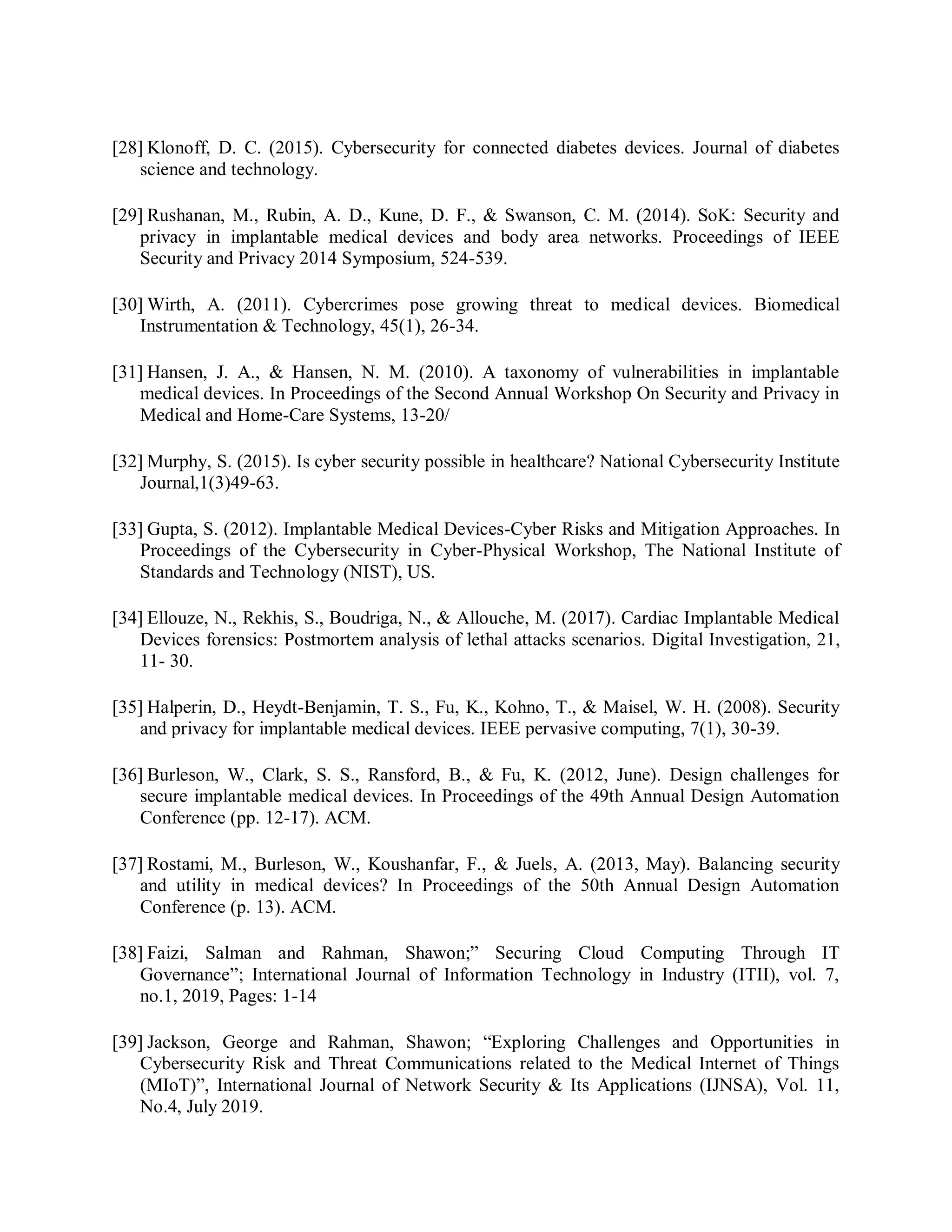 [28] Klonoff, D. C. (2015). Cybersecurity for connected diabetes devices. Journal of diabetes
science and technology.
[29] Rushanan, M., Rubin, A. D., Kune, D. F., &amp; Swanson, C. M. (2014). SoK: Security and
privacy in implantable medical devices and body area networks. Proceedings of IEEE
Security and Privacy 2014 Symposium, 524-539.
[30] Wirth, A. (2011). Cybercrimes pose growing threat to medical devices. Biomedical
Instrumentation &amp; Technology, 45(1), 26-34.
[31] Hansen, J. A., &amp; Hansen, N. M. (2010). A taxonomy of vulnerabilities in implantable
medical devices. In Proceedings of the Second Annual Workshop On Security and Privacy in
Medical and Home-Care Systems, 13-20/
[32] Murphy, S. (2015). Is cyber security possible in healthcare? National Cybersecurity Institute
Journal,1(3)49-63.
[33] Gupta, S. (2012). Implantable Medical Devices-Cyber Risks and Mitigation Approaches. In
Proceedings of the Cybersecurity in Cyber-Physical Workshop, The National Institute of
Standards and Technology (NIST), US.
[34] Ellouze, N., Rekhis, S., Boudriga, N., &amp; Allouche, M. (2017). Cardiac Implantable Medical
Devices forensics: Postmortem analysis of lethal attacks scenarios. Digital Investigation, 21,
11- 30.
[35] Halperin, D., Heydt-Benjamin, T. S., Fu, K., Kohno, T., &amp; Maisel, W. H. (2008). Security
and privacy for implantable medical devices. IEEE pervasive computing, 7(1), 30-39.
[36] Burleson, W., Clark, S. S., Ransford, B., &amp; Fu, K. (2012, June). Design challenges for
secure implantable medical devices. In Proceedings of the 49th Annual Design Automation
Conference (pp. 12-17). ACM.
[37] Rostami, M., Burleson, W., Koushanfar, F., &amp; Juels, A. (2013, May). Balancing security
and utility in medical devices? In Proceedings of the 50th Annual Design Automation
Conference (p. 13). ACM.
[38] Faizi, Salman and Rahman, Shawon;” Securing Cloud Computing Through IT
Governance”; International Journal of Information Technology in Industry (ITII), vol. 7,
no.1, 2019, Pages: 1-14
[39] Jackson, George and Rahman, Shawon; “Exploring Challenges and Opportunities in
Cybersecurity Risk and Threat Communications related to the Medical Internet of Things
(MIoT)”, International Journal of Network Security &amp; Its Applications (IJNSA), Vol. 11,
No.4, July 2019.
 