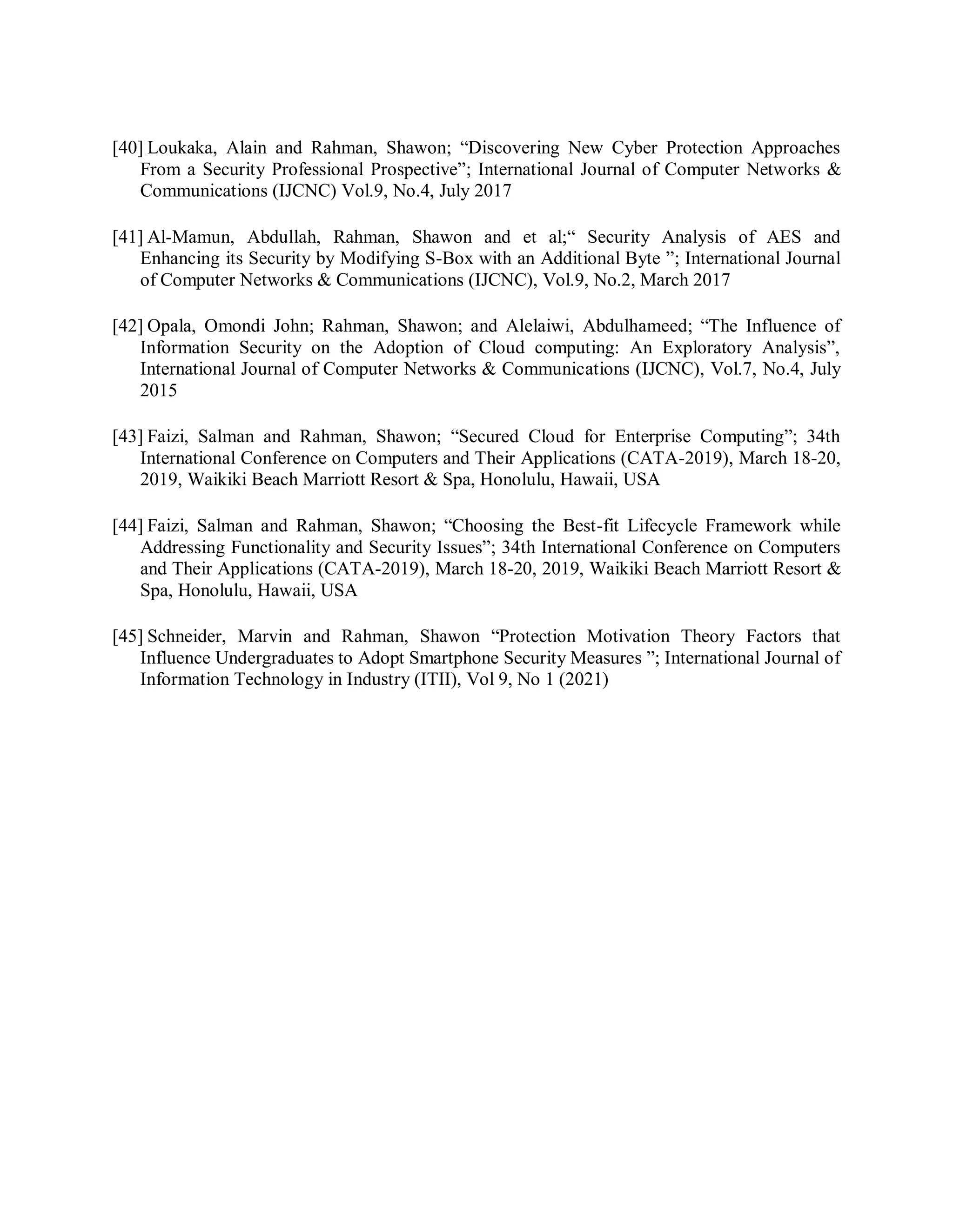[40] Loukaka, Alain and Rahman, Shawon; “Discovering New Cyber Protection Approaches
From a Security Professional Prospective”; International Journal of Computer Networks &amp;
Communications (IJCNC) Vol.9, No.4, July 2017
[41] Al-Mamun, Abdullah, Rahman, Shawon and et al;“ Security Analysis of AES and
Enhancing its Security by Modifying S-Box with an Additional Byte ”; International Journal
of Computer Networks &amp; Communications (IJCNC), Vol.9, No.2, March 2017
[42] Opala, Omondi John; Rahman, Shawon; and Alelaiwi, Abdulhameed; “The Influence of
Information Security on the Adoption of Cloud computing: An Exploratory Analysis”,
International Journal of Computer Networks &amp; Communications (IJCNC), Vol.7, No.4, July
2015
[43] Faizi, Salman and Rahman, Shawon; “Secured Cloud for Enterprise Computing”; 34th
International Conference on Computers and Their Applications (CATA-2019), March 18-20,
2019, Waikiki Beach Marriott Resort &amp; Spa, Honolulu, Hawaii, USA
[44] Faizi, Salman and Rahman, Shawon; “Choosing the Best-fit Lifecycle Framework while
Addressing Functionality and Security Issues”; 34th International Conference on Computers
and Their Applications (CATA-2019), March 18-20, 2019, Waikiki Beach Marriott Resort &amp;
Spa, Honolulu, Hawaii, USA
[45] Schneider, Marvin and Rahman, Shawon “Protection Motivation Theory Factors that
Influence Undergraduates to Adopt Smartphone Security Measures ”; International Journal of
Information Technology in Industry (ITII), Vol 9, No 1 (2021)
 
