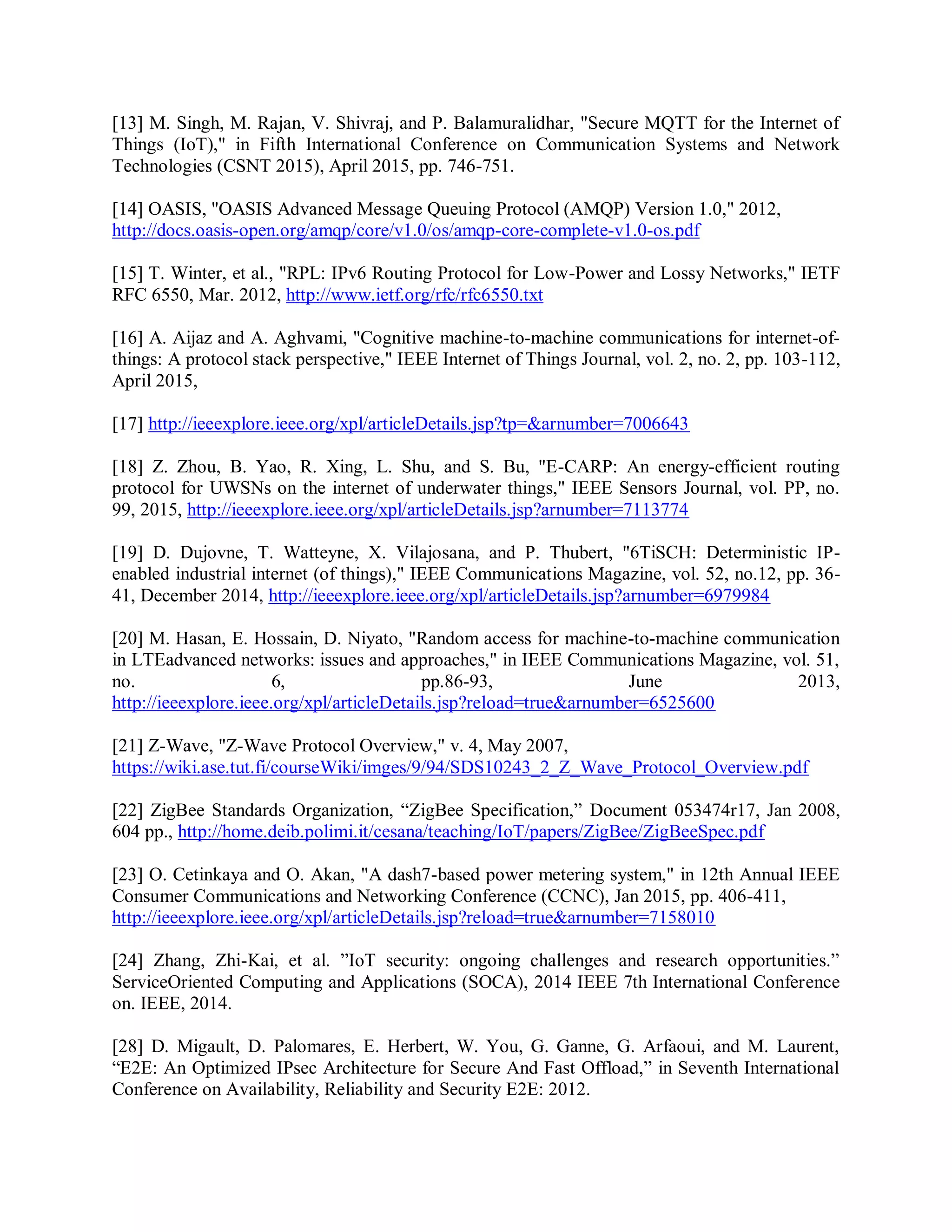 [13] M. Singh, M. Rajan, V. Shivraj, and P. Balamuralidhar, &quot;Secure MQTT for the Internet of
Things (IoT),&quot; in Fifth International Conference on Communication Systems and Network
Technologies (CSNT 2015), April 2015, pp. 746-751.
[14] OASIS, &quot;OASIS Advanced Message Queuing Protocol (AMQP) Version 1.0,&quot; 2012,
http://docs.oasis-open.org/amqp/core/v1.0/os/amqp-core-complete-v1.0-os.pdf
[15] T. Winter, et al., &quot;RPL: IPv6 Routing Protocol for Low-Power and Lossy Networks,&quot; IETF
RFC 6550, Mar. 2012, http://www.ietf.org/rfc/rfc6550.txt
[16] A. Aijaz and A. Aghvami, &quot;Cognitive machine-to-machine communications for internet-of-
things: A protocol stack perspective,&quot; IEEE Internet of Things Journal, vol. 2, no. 2, pp. 103-112,
April 2015,
[17] http://ieeexplore.ieee.org/xpl/articleDetails.jsp?tp=&amp;arnumber=7006643
[18] Z. Zhou, B. Yao, R. Xing, L. Shu, and S. Bu, &quot;E-CARP: An energy-efficient routing
protocol for UWSNs on the internet of underwater things,&quot; IEEE Sensors Journal, vol. PP, no.
99, 2015, http://ieeexplore.ieee.org/xpl/articleDetails.jsp?arnumber=7113774
[19] D. Dujovne, T. Watteyne, X. Vilajosana, and P. Thubert, &quot;6TiSCH: Deterministic IP-
enabled industrial internet (of things),&quot; IEEE Communications Magazine, vol. 52, no.12, pp. 36-
41, December 2014, http://ieeexplore.ieee.org/xpl/articleDetails.jsp?arnumber=6979984
[20] M. Hasan, E. Hossain, D. Niyato, &quot;Random access for machine-to-machine communication
in LTEadvanced networks: issues and approaches,&quot; in IEEE Communications Magazine, vol. 51,
no. 6, pp.86-93, June 2013,
http://ieeexplore.ieee.org/xpl/articleDetails.jsp?reload=true&amp;arnumber=6525600
[21] Z-Wave, &quot;Z-Wave Protocol Overview,&quot; v. 4, May 2007,
https://wiki.ase.tut.fi/courseWiki/imges/9/94/SDS10243_2_Z_Wave_Protocol_Overview.pdf
[22] ZigBee Standards Organization, “ZigBee Specification,” Document 053474r17, Jan 2008,
604 pp., http://home.deib.polimi.it/cesana/teaching/IoT/papers/ZigBee/ZigBeeSpec.pdf
[23] O. Cetinkaya and O. Akan, &quot;A dash7-based power metering system,&quot; in 12th Annual IEEE
Consumer Communications and Networking Conference (CCNC), Jan 2015, pp. 406-411,
http://ieeexplore.ieee.org/xpl/articleDetails.jsp?reload=true&amp;arnumber=7158010
[24] Zhang, Zhi-Kai, et al. ”IoT security: ongoing challenges and research opportunities.”
ServiceOriented Computing and Applications (SOCA), 2014 IEEE 7th International Conference
on. IEEE, 2014.
[28] D. Migault, D. Palomares, E. Herbert, W. You, G. Ganne, G. Arfaoui, and M. Laurent,
“E2E: An Optimized IPsec Architecture for Secure And Fast Offload,” in Seventh International
Conference on Availability, Reliability and Security E2E: 2012.
 