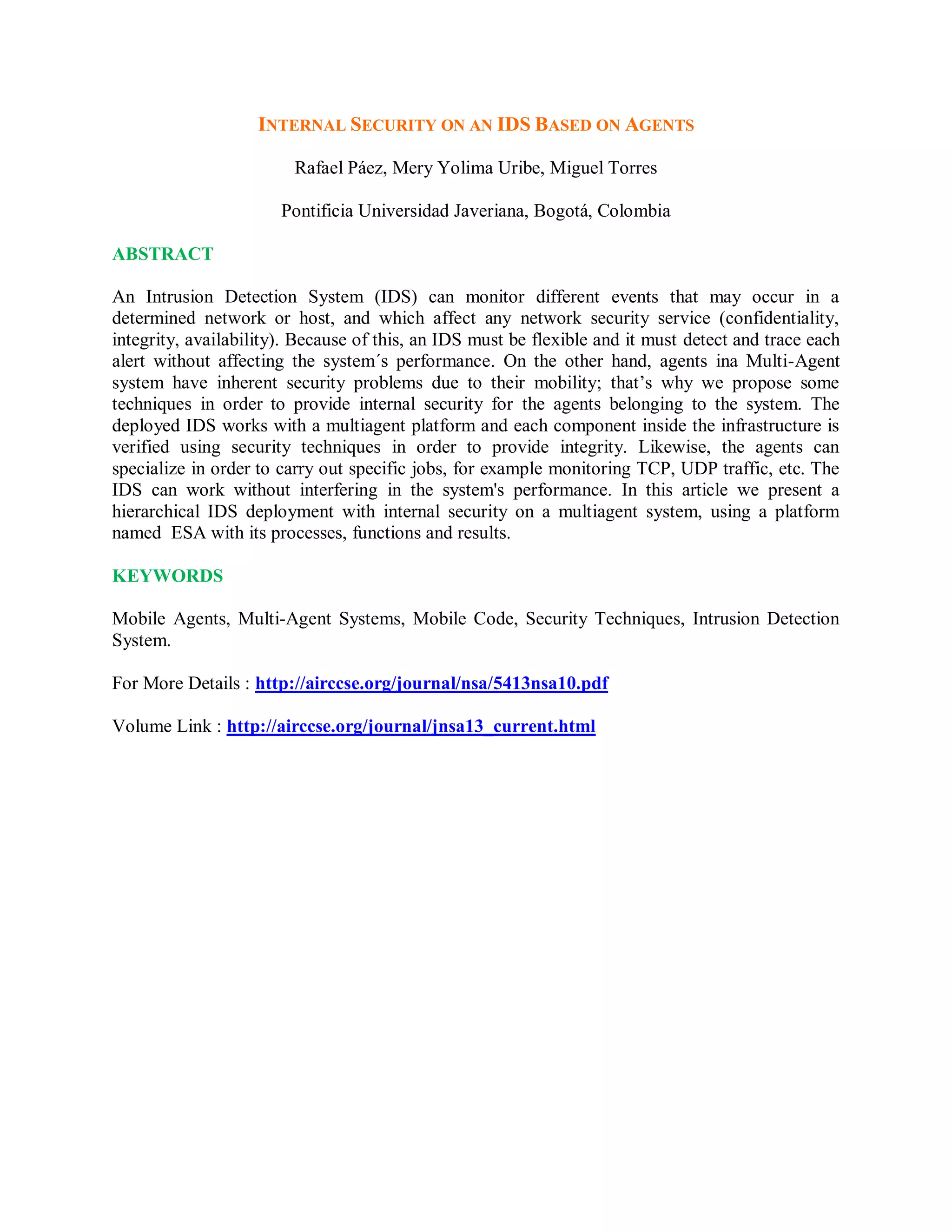 INTERNAL SECURITY ON AN IDS BASED ON AGENTS
Rafael Páez, Mery Yolima Uribe, Miguel Torres
Pontificia Universidad Javeriana, Bogotá, Colombia
ABSTRACT
An Intrusion Detection System (IDS) can monitor different events that may occur in a
determined network or host, and which affect any network security service (confidentiality,
integrity, availability). Because of this, an IDS must be flexible and it must detect and trace each
alert without affecting the system´s performance. On the other hand, agents ina Multi-Agent
system have inherent security problems due to their mobility; that’s why we propose some
techniques in order to provide internal security for the agents belonging to the system. The
deployed IDS works with a multiagent platform and each component inside the infrastructure is
verified using security techniques in order to provide integrity. Likewise, the agents can
specialize in order to carry out specific jobs, for example monitoring TCP, UDP traffic, etc. The
IDS can work without interfering in the system&#x27;s performance. In this article we present a
hierarchical IDS deployment with internal security on a multiagent system, using a platform
named ESA with its processes, functions and results.
KEYWORDS
Mobile Agents, Multi-Agent Systems, Mobile Code, Security Techniques, Intrusion Detection
System.
For More Details : http://airccse.org/journal/nsa/5413nsa10.pdf
Volume Link : http://airccse.org/journal/jnsa13_current.html
 