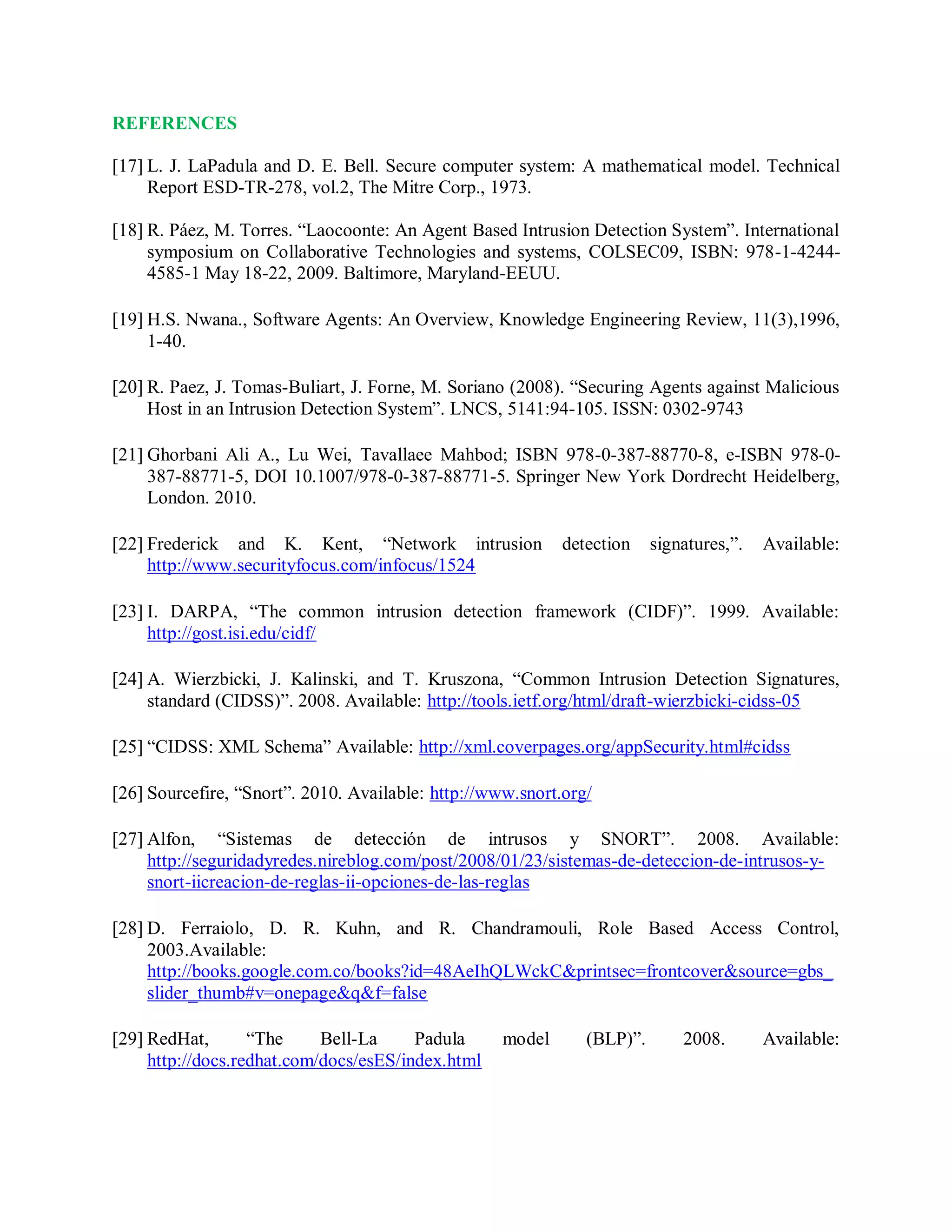REFERENCES
[17] L. J. LaPadula and D. E. Bell. Secure computer system: A mathematical model. Technical
Report ESD-TR-278, vol.2, The Mitre Corp., 1973.
[18] R. Páez, M. Torres. “Laocoonte: An Agent Based Intrusion Detection System”. International
symposium on Collaborative Technologies and systems, COLSEC09, ISBN: 978-1-4244-
4585-1 May 18-22, 2009. Baltimore, Maryland-EEUU.
[19] H.S. Nwana., Software Agents: An Overview, Knowledge Engineering Review, 11(3),1996,
1-40.
[20] R. Paez, J. Tomas-Buliart, J. Forne, M. Soriano (2008). “Securing Agents against Malicious
Host in an Intrusion Detection System”. LNCS, 5141:94-105. ISSN: 0302-9743
[21] Ghorbani Ali A., Lu Wei, Tavallaee Mahbod; ISBN 978-0-387-88770-8, e-ISBN 978-0-
387-88771-5, DOI 10.1007/978-0-387-88771-5. Springer New York Dordrecht Heidelberg,
London. 2010.
[22] Frederick and K. Kent, “Network intrusion detection signatures,”. Available:
http://www.securityfocus.com/infocus/1524
[23] I. DARPA, “The common intrusion detection framework (CIDF)”. 1999. Available:
http://gost.isi.edu/cidf/
[24] A. Wierzbicki, J. Kalinski, and T. Kruszona, “Common Intrusion Detection Signatures,
standard (CIDSS)”. 2008. Available: http://tools.ietf.org/html/draft-wierzbicki-cidss-05
[25] “CIDSS: XML Schema” Available: http://xml.coverpages.org/appSecurity.html#cidss
[26] Sourcefire, “Snort”. 2010. Available: http://www.snort.org/
[27] Alfon, “Sistemas de detección de intrusos y SNORT”. 2008. Available:
http://seguridadyredes.nireblog.com/post/2008/01/23/sistemas-de-deteccion-de-intrusos-y-
snort-iicreacion-de-reglas-ii-opciones-de-las-reglas
[28] D. Ferraiolo, D. R. Kuhn, and R. Chandramouli, Role Based Access Control,
2003.Available:
http://books.google.com.co/books?id=48AeIhQLWckC&amp;printsec=frontcover&amp;source=gbs_
slider_thumb#v=onepage&amp;q&amp;f=false
[29] RedHat, “The Bell-La Padula model (BLP)”. 2008. Available:
http://docs.redhat.com/docs/esES/index.html
 