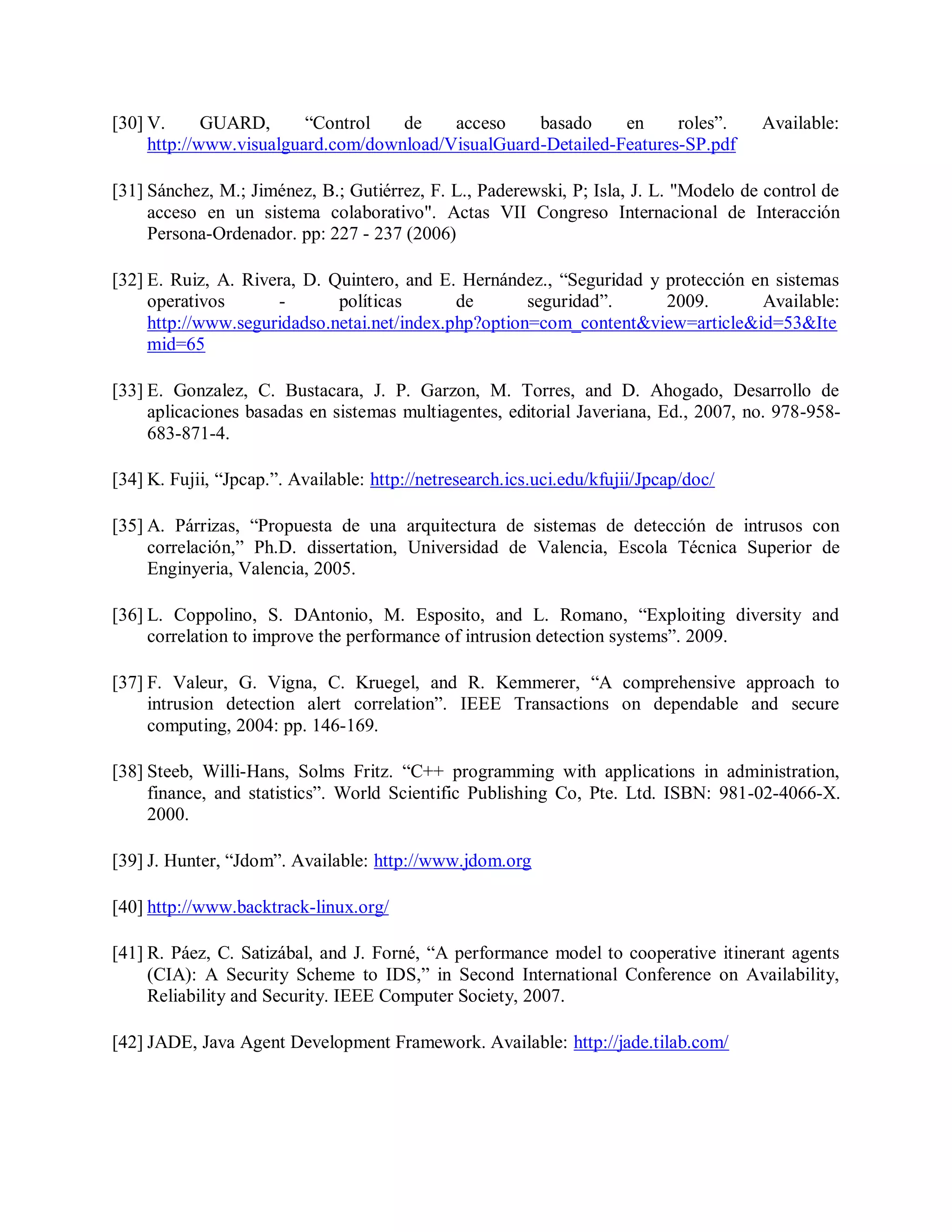 [30] V. GUARD, “Control de acceso basado en roles”. Available:
http://www.visualguard.com/download/VisualGuard-Detailed-Features-SP.pdf
[31] Sánchez, M.; Jiménez, B.; Gutiérrez, F. L., Paderewski, P; Isla, J. L. &quot;Modelo de control de
acceso en un sistema colaborativo&quot;. Actas VII Congreso Internacional de Interacción
Persona-Ordenador. pp: 227 - 237 (2006)
[32] E. Ruiz, A. Rivera, D. Quintero, and E. Hernández., “Seguridad y protección en sistemas
operativos - políticas de seguridad”. 2009. Available:
http://www.seguridadso.netai.net/index.php?option=com_content&amp;view=article&amp;id=53&amp;Ite
mid=65
[33] E. Gonzalez, C. Bustacara, J. P. Garzon, M. Torres, and D. Ahogado, Desarrollo de
aplicaciones basadas en sistemas multiagentes, editorial Javeriana, Ed., 2007, no. 978-958-
683-871-4.
[34] K. Fujii, “Jpcap.”. Available: http://netresearch.ics.uci.edu/kfujii/Jpcap/doc/
[35] A. Párrizas, “Propuesta de una arquitectura de sistemas de detección de intrusos con
correlación,” Ph.D. dissertation, Universidad de Valencia, Escola Técnica Superior de
Enginyeria, Valencia, 2005.
[36] L. Coppolino, S. DAntonio, M. Esposito, and L. Romano, “Exploiting diversity and
correlation to improve the performance of intrusion detection systems”. 2009.
[37] F. Valeur, G. Vigna, C. Kruegel, and R. Kemmerer, “A comprehensive approach to
intrusion detection alert correlation”. IEEE Transactions on dependable and secure
computing, 2004: pp. 146-169.
[38] Steeb, Willi-Hans, Solms Fritz. “C++ programming with applications in administration,
finance, and statistics”. World Scientific Publishing Co, Pte. Ltd. ISBN: 981-02-4066-X.
2000.
[39] J. Hunter, “Jdom”. Available: http://www.jdom.org
[40] http://www.backtrack-linux.org/
[41] R. Páez, C. Satizábal, and J. Forné, “A performance model to cooperative itinerant agents
(CIA): A Security Scheme to IDS,” in Second International Conference on Availability,
Reliability and Security. IEEE Computer Society, 2007.
[42] JADE, Java Agent Development Framework. Available: http://jade.tilab.com/
 