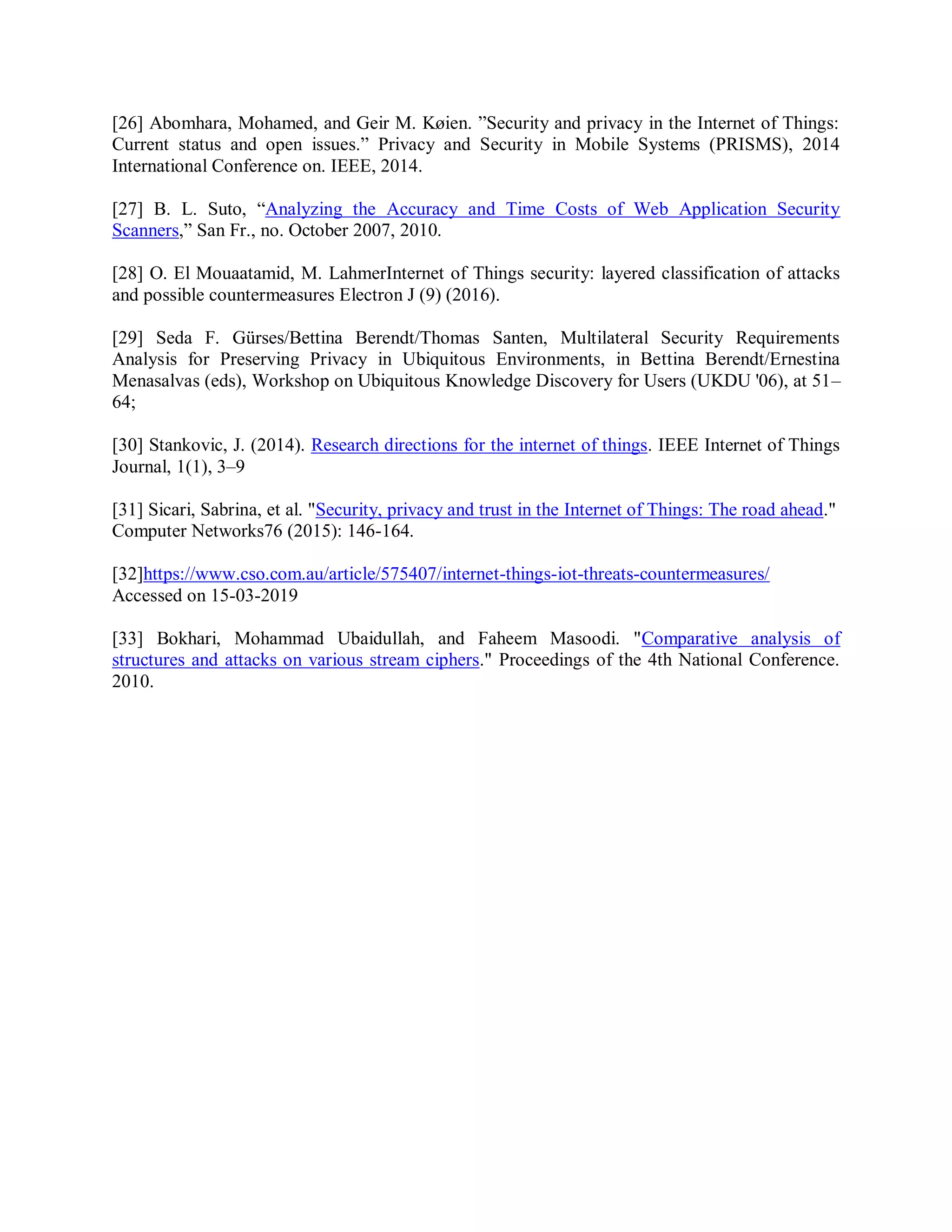 [26] Abomhara, Mohamed, and Geir M. Køien. ”Security and privacy in the Internet of Things:
Current status and open issues.” Privacy and Security in Mobile Systems (PRISMS), 2014
International Conference on. IEEE, 2014.
[27] B. L. Suto, “Analyzing the Accuracy and Time Costs of Web Application Security
Scanners,” San Fr., no. October 2007, 2010.
[28] O. El Mouaatamid, M. LahmerInternet of Things security: layered classification of attacks
and possible countermeasures Electron J (9) (2016).
[29] Seda F. Gürses/Bettina Berendt/Thomas Santen, Multilateral Security Requirements
Analysis for Preserving Privacy in Ubiquitous Environments, in Bettina Berendt/Ernestina
Menasalvas (eds), Workshop on Ubiquitous Knowledge Discovery for Users (UKDU &#x27;06), at 51–
64;
[30] Stankovic, J. (2014). Research directions for the internet of things. IEEE Internet of Things
Journal, 1(1), 3–9
[31] Sicari, Sabrina, et al. &quot;Security, privacy and trust in the Internet of Things: The road ahead.&quot;
Computer Networks76 (2015): 146-164.
[32]https://www.cso.com.au/article/575407/internet-things-iot-threats-countermeasures/
Accessed on 15-03-2019
[33] Bokhari, Mohammad Ubaidullah, and Faheem Masoodi. &quot;Comparative analysis of
structures and attacks on various stream ciphers.&quot; Proceedings of the 4th National Conference.
2010.
 