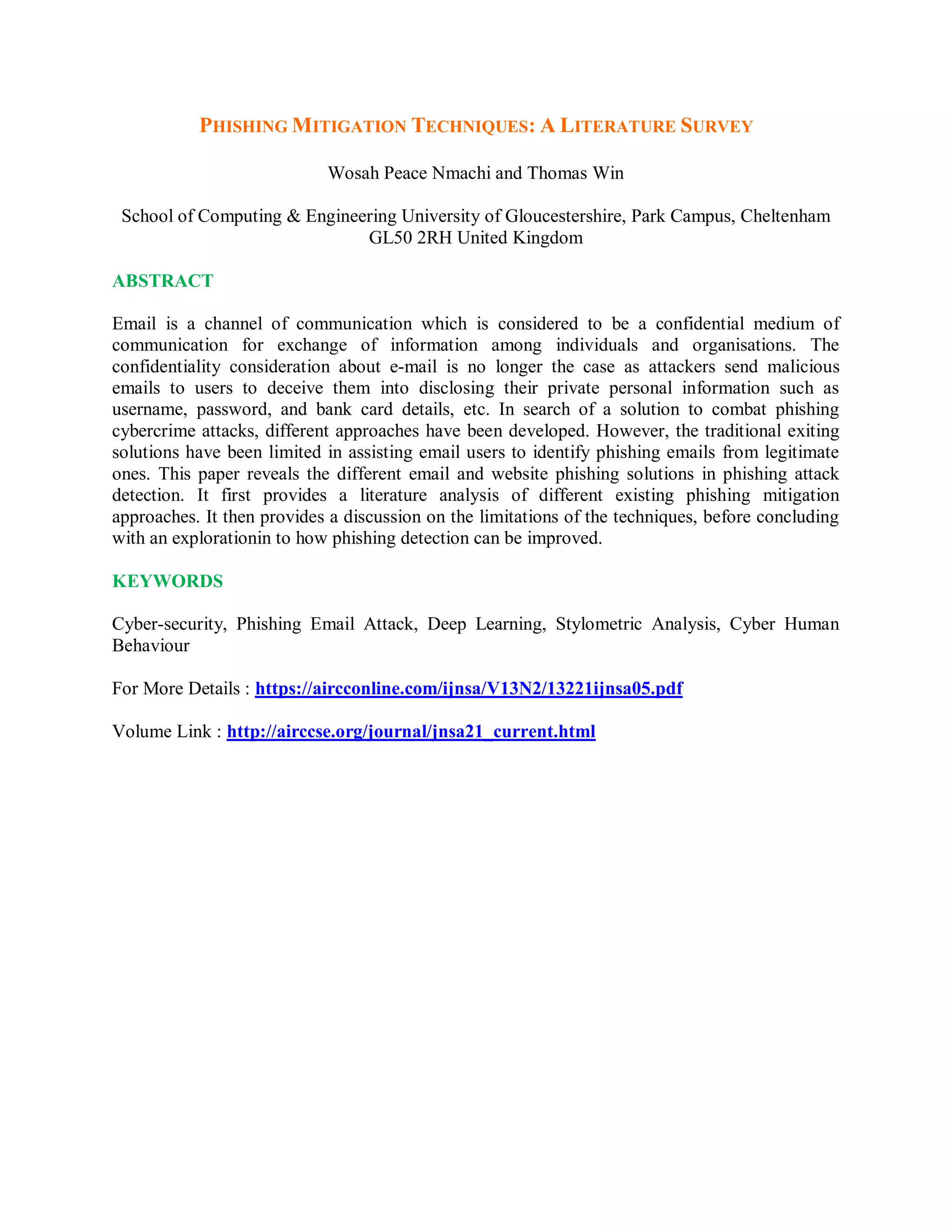 PHISHING MITIGATION TECHNIQUES: A LITERATURE SURVEY
Wosah Peace Nmachi and Thomas Win
School of Computing &amp; Engineering University of Gloucestershire, Park Campus, Cheltenham
GL50 2RH United Kingdom
ABSTRACT
Email is a channel of communication which is considered to be a confidential medium of
communication for exchange of information among individuals and organisations. The
confidentiality consideration about e-mail is no longer the case as attackers send malicious
emails to users to deceive them into disclosing their private personal information such as
username, password, and bank card details, etc. In search of a solution to combat phishing
cybercrime attacks, different approaches have been developed. However, the traditional exiting
solutions have been limited in assisting email users to identify phishing emails from legitimate
ones. This paper reveals the different email and website phishing solutions in phishing attack
detection. It first provides a literature analysis of different existing phishing mitigation
approaches. It then provides a discussion on the limitations of the techniques, before concluding
with an explorationin to how phishing detection can be improved.
KEYWORDS
Cyber-security, Phishing Email Attack, Deep Learning, Stylometric Analysis, Cyber Human
Behaviour
For More Details : https://aircconline.com/ijnsa/V13N2/13221ijnsa05.pdf
Volume Link : http://airccse.org/journal/jnsa21_current.html
 