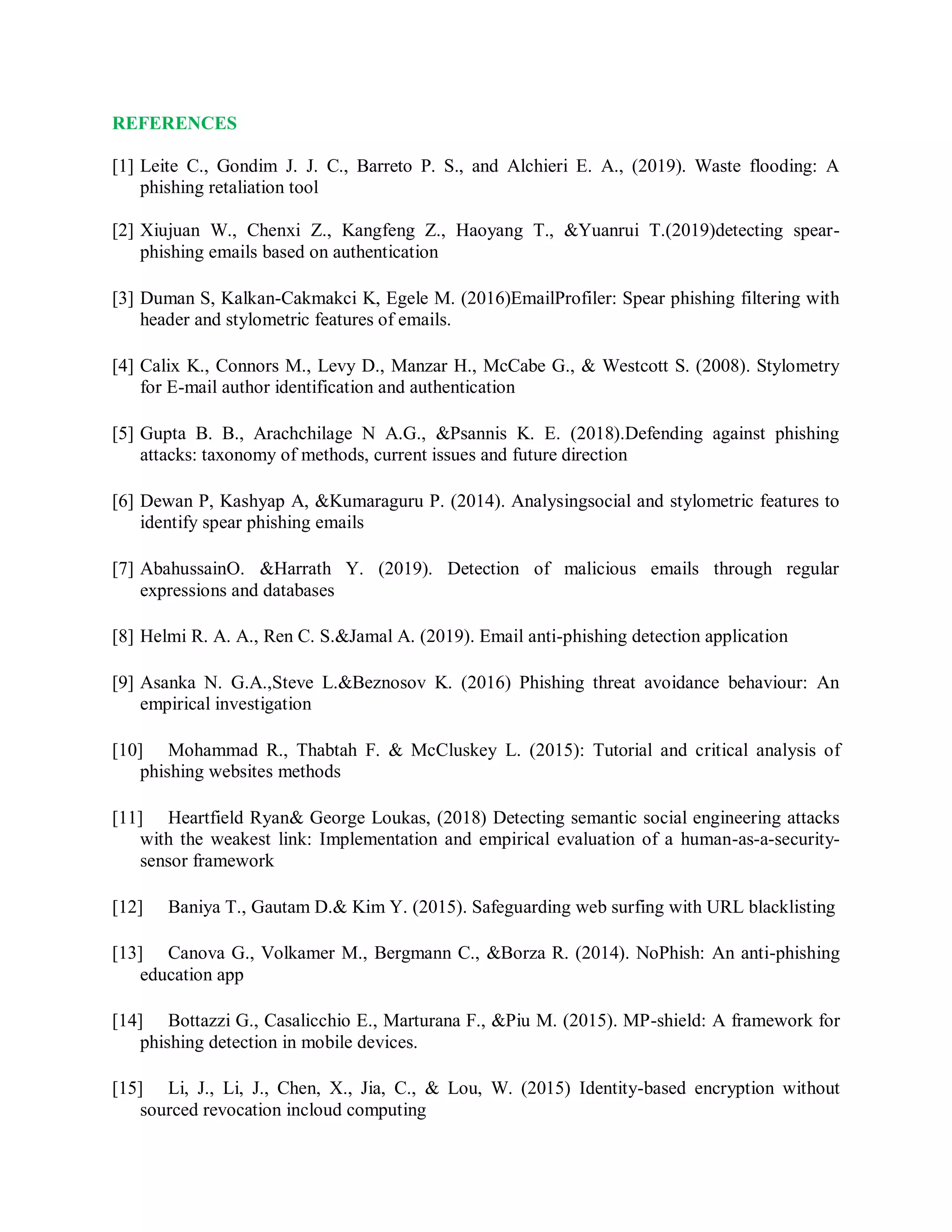 REFERENCES
[1] Leite C., Gondim J. J. C., Barreto P. S., and Alchieri E. A., (2019). Waste flooding: A
phishing retaliation tool
[2] Xiujuan W., Chenxi Z., Kangfeng Z., Haoyang T., &amp;Yuanrui T.(2019)detecting spear-
phishing emails based on authentication
[3] Duman S, Kalkan-Cakmakci K, Egele M. (2016)EmailProfiler: Spear phishing filtering with
header and stylometric features of emails.
[4] Calix K., Connors M., Levy D., Manzar H., McCabe G., &amp; Westcott S. (2008). Stylometry
for E-mail author identification and authentication
[5] Gupta B. B., Arachchilage N A.G., &amp;Psannis K. E. (2018).Defending against phishing
attacks: taxonomy of methods, current issues and future direction
[6] Dewan P, Kashyap A, &amp;Kumaraguru P. (2014). Analysingsocial and stylometric features to
identify spear phishing emails
[7] AbahussainO. &amp;Harrath Y. (2019). Detection of malicious emails through regular
expressions and databases
[8] Helmi R. A. A., Ren C. S.&amp;Jamal A. (2019). Email anti-phishing detection application
[9] Asanka N. G.A.,Steve L.&amp;Beznosov K. (2016) Phishing threat avoidance behaviour: An
empirical investigation
[10] Mohammad R., Thabtah F. &amp; McCluskey L. (2015): Tutorial and critical analysis of
phishing websites methods
[11] Heartfield Ryan&amp; George Loukas, (2018) Detecting semantic social engineering attacks
with the weakest link: Implementation and empirical evaluation of a human-as-a-security-
sensor framework
[12] Baniya T., Gautam D.&amp; Kim Y. (2015). Safeguarding web surfing with URL blacklisting
[13] Canova G., Volkamer M., Bergmann C., &amp;Borza R. (2014). NoPhish: An anti-phishing
education app
[14] Bottazzi G., Casalicchio E., Marturana F., &amp;Piu M. (2015). MP-shield: A framework for
phishing detection in mobile devices.
[15] Li, J., Li, J., Chen, X., Jia, C., &amp; Lou, W. (2015) Identity-based encryption without
sourced revocation incloud computing
 