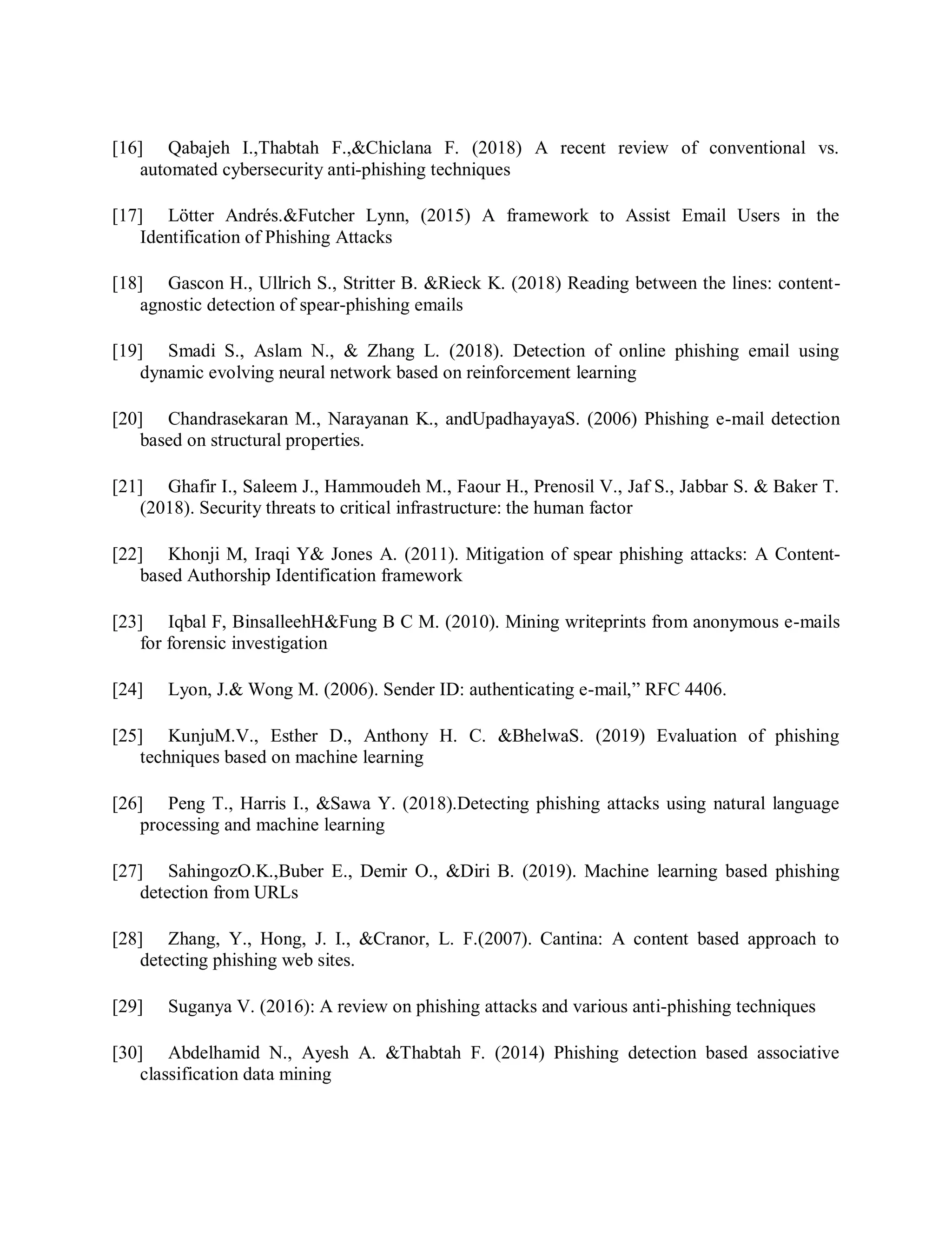 [16] Qabajeh I.,Thabtah F.,&amp;Chiclana F. (2018) A recent review of conventional vs.
automated cybersecurity anti-phishing techniques
[17] Lötter Andrés.&amp;Futcher Lynn, (2015) A framework to Assist Email Users in the
Identification of Phishing Attacks
[18] Gascon H., Ullrich S., Stritter B. &amp;Rieck K. (2018) Reading between the lines: content-
agnostic detection of spear-phishing emails
[19] Smadi S., Aslam N., &amp; Zhang L. (2018). Detection of online phishing email using
dynamic evolving neural network based on reinforcement learning
[20] Chandrasekaran M., Narayanan K., andUpadhayayaS. (2006) Phishing e-mail detection
based on structural properties.
[21] Ghafir I., Saleem J., Hammoudeh M., Faour H., Prenosil V., Jaf S., Jabbar S. &amp; Baker T.
(2018). Security threats to critical infrastructure: the human factor
[22] Khonji M, Iraqi Y&amp; Jones A. (2011). Mitigation of spear phishing attacks: A Content-
based Authorship Identification framework
[23] Iqbal F, BinsalleehH&amp;Fung B C M. (2010). Mining writeprints from anonymous e-mails
for forensic investigation
[24] Lyon, J.&amp; Wong M. (2006). Sender ID: authenticating e-mail,” RFC 4406.
[25] KunjuM.V., Esther D., Anthony H. C. &amp;BhelwaS. (2019) Evaluation of phishing
techniques based on machine learning
[26] Peng T., Harris I., &amp;Sawa Y. (2018).Detecting phishing attacks using natural language
processing and machine learning
[27] SahingozO.K.,Buber E., Demir O., &amp;Diri B. (2019). Machine learning based phishing
detection from URLs
[28] Zhang, Y., Hong, J. I., &amp;Cranor, L. F.(2007). Cantina: A content based approach to
detecting phishing web sites.
[29] Suganya V. (2016): A review on phishing attacks and various anti-phishing techniques
[30] Abdelhamid N., Ayesh A. &amp;Thabtah F. (2014) Phishing detection based associative
classification data mining
 
