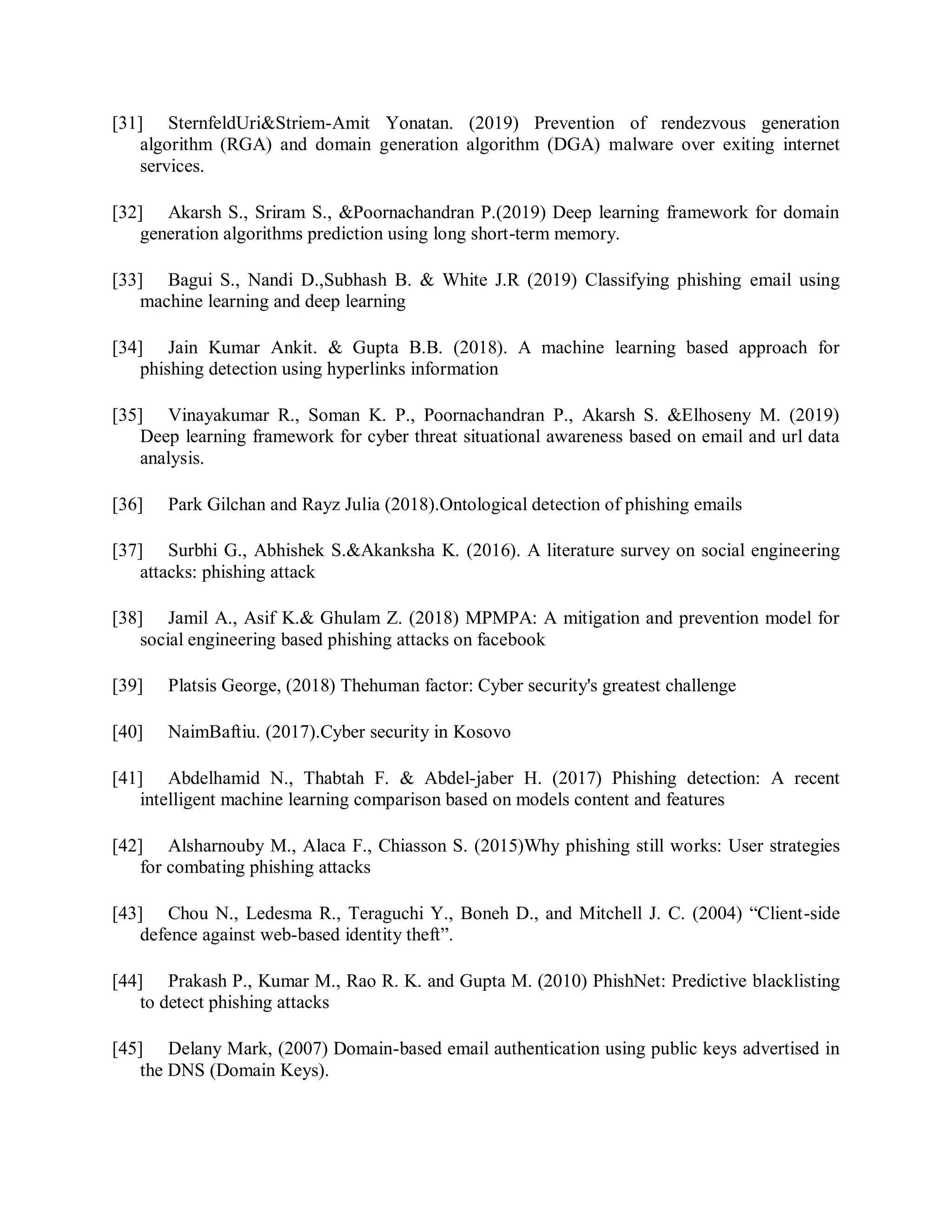 [31] SternfeldUri&amp;Striem-Amit Yonatan. (2019) Prevention of rendezvous generation
algorithm (RGA) and domain generation algorithm (DGA) malware over exiting internet
services.
[32] Akarsh S., Sriram S., &amp;Poornachandran P.(2019) Deep learning framework for domain
generation algorithms prediction using long short-term memory.
[33] Bagui S., Nandi D.,Subhash B. &amp; White J.R (2019) Classifying phishing email using
machine learning and deep learning
[34] Jain Kumar Ankit. &amp; Gupta B.B. (2018). A machine learning based approach for
phishing detection using hyperlinks information
[35] Vinayakumar R., Soman K. P., Poornachandran P., Akarsh S. &amp;Elhoseny M. (2019)
Deep learning framework for cyber threat situational awareness based on email and url data
analysis.
[36] Park Gilchan and Rayz Julia (2018).Ontological detection of phishing emails
[37] Surbhi G., Abhishek S.&amp;Akanksha K. (2016). A literature survey on social engineering
attacks: phishing attack
[38] Jamil A., Asif K.&amp; Ghulam Z. (2018) MPMPA: A mitigation and prevention model for
social engineering based phishing attacks on facebook
[39] Platsis George, (2018) Thehuman factor: Cyber security&#x27;s greatest challenge
[40] NaimBaftiu. (2017).Cyber security in Kosovo
[41] Abdelhamid N., Thabtah F. &amp; Abdel-jaber H. (2017) Phishing detection: A recent
intelligent machine learning comparison based on models content and features
[42] Alsharnouby M., Alaca F., Chiasson S. (2015)Why phishing still works: User strategies
for combating phishing attacks
[43] Chou N., Ledesma R., Teraguchi Y., Boneh D., and Mitchell J. C. (2004) “Client-side
defence against web-based identity theft”.
[44] Prakash P., Kumar M., Rao R. K. and Gupta M. (2010) PhishNet: Predictive blacklisting
to detect phishing attacks
[45] Delany Mark, (2007) Domain-based email authentication using public keys advertised in
the DNS (Domain Keys).
 