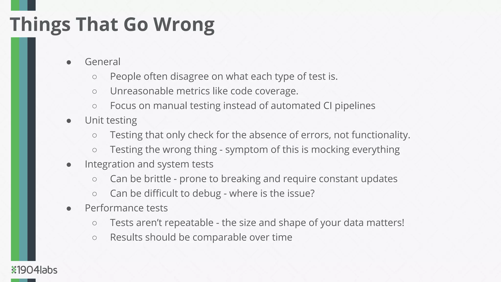 ● General
○ People often disagree on what each type of test is.
○ Unreasonable metrics like code coverage.
○ Focus on manual testing instead of automated CI pipelines
● Unit testing
○ Testing that only check for the absence of errors, not functionality.
○ Testing the wrong thing - symptom of this is mocking everything
● Integration and system tests
○ Can be brittle - prone to breaking and require constant updates
○ Can be diﬃcult to debug - where is the issue?
● Performance tests
○ Tests aren’t repeatable - the size and shape of your data matters!
○ Results should be comparable over time
Things That Go Wrong
 