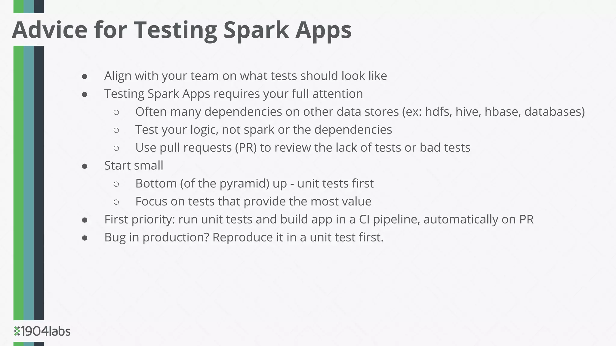 ● Align with your team on what tests should look like
● Testing Spark Apps requires your full attention
○ Often many dependencies on other data stores (ex: hdfs, hive, hbase, databases)
○ Test your logic, not spark or the dependencies
○ Use pull requests (PR) to review the lack of tests or bad tests
● Start small
○ Bottom (of the pyramid) up - unit tests ﬁrst
○ Focus on tests that provide the most value
● First priority: run unit tests and build app in a CI pipeline, automatically on PR
● Bug in production? Reproduce it in a unit test ﬁrst.
Advice for Testing Spark Apps
 