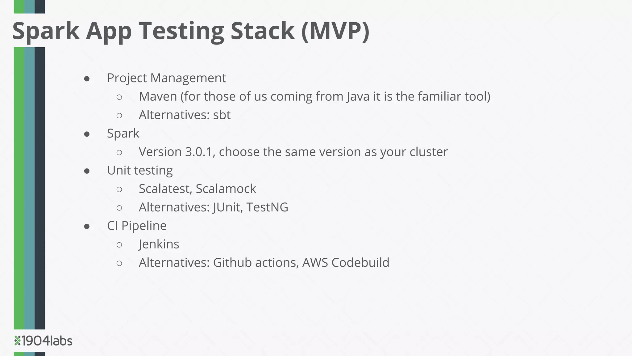 ● Project Management
○ Maven (for those of us coming from Java it is the familiar tool)
○ Alternatives: sbt
● Spark
○ Version 3.0.1, choose the same version as your cluster
● Unit testing
○ Scalatest, Scalamock
○ Alternatives: JUnit, TestNG
● CI Pipeline
○ Jenkins
○ Alternatives: Github actions, AWS Codebuild
Spark App Testing Stack (MVP)
 