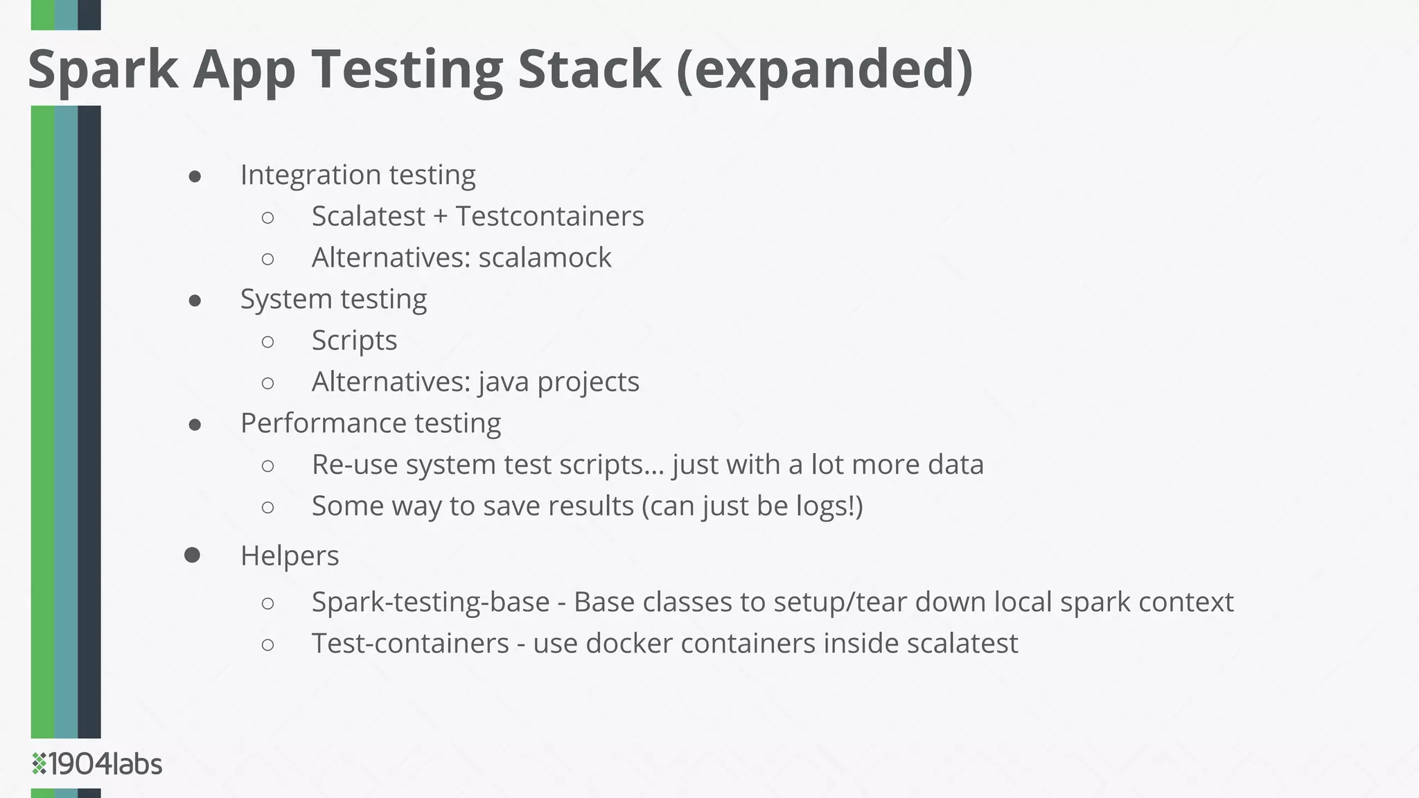 ● Integration testing
○ Scalatest + Testcontainers
○ Alternatives: scalamock
● System testing
○ Scripts
○ Alternatives: java projects
● Performance testing
○ Re-use system test scripts… just with a lot more data
○ Some way to save results (can just be logs!)
● Helpers
○ Spark-testing-base - Base classes to setup/tear down local spark context
○ Test-containers - use docker containers inside scalatest
Spark App Testing Stack (expanded)
 