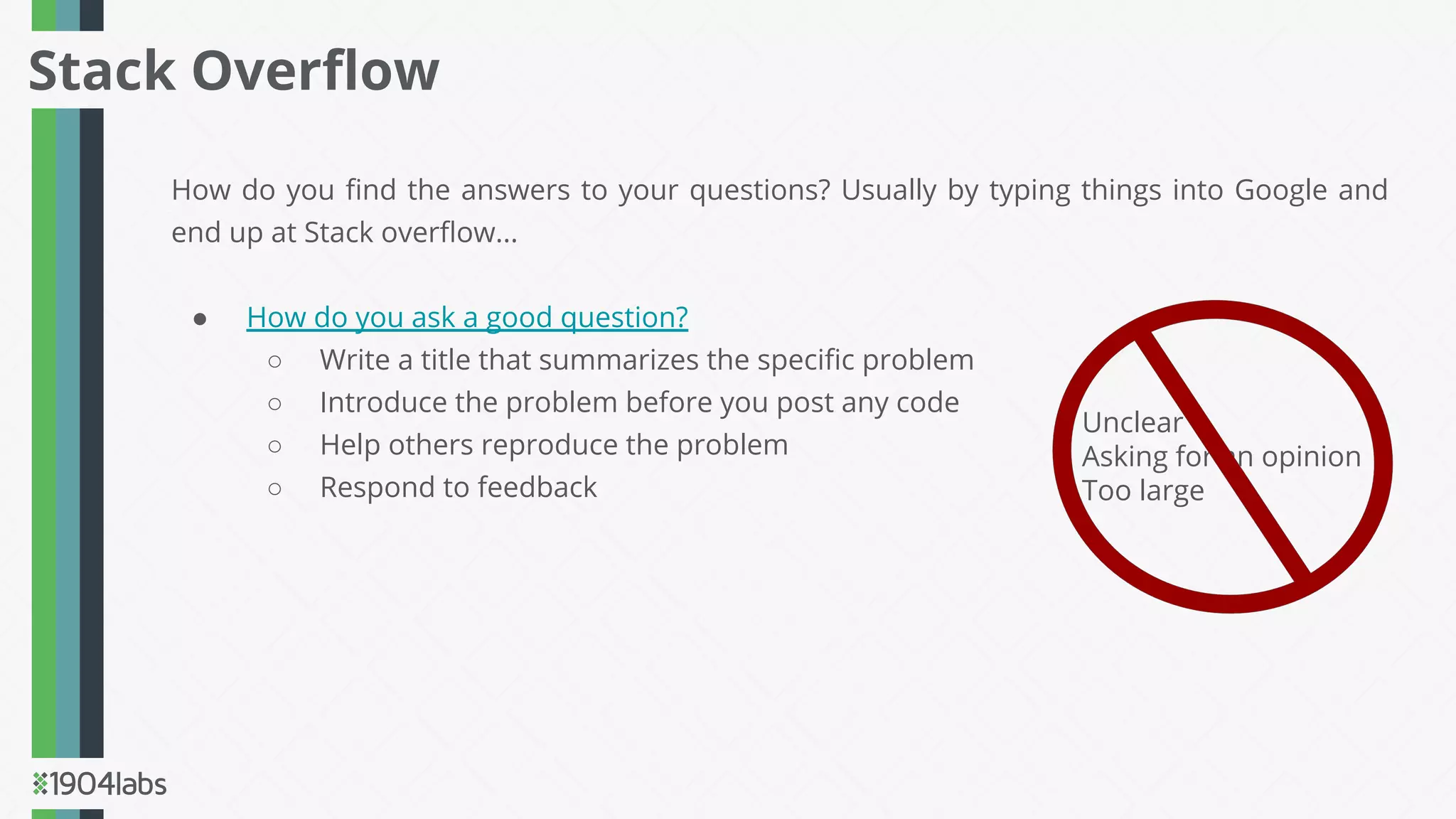 How do you ﬁnd the answers to your questions? Usually by typing things into Google and
end up at Stack overﬂow...
● How do you ask a good question?
○ Write a title that summarizes the speciﬁc problem
○ Introduce the problem before you post any code
○ Help others reproduce the problem
○ Respond to feedback
Stack Overﬂow
Unclear
Asking for an opinion
Too large
 