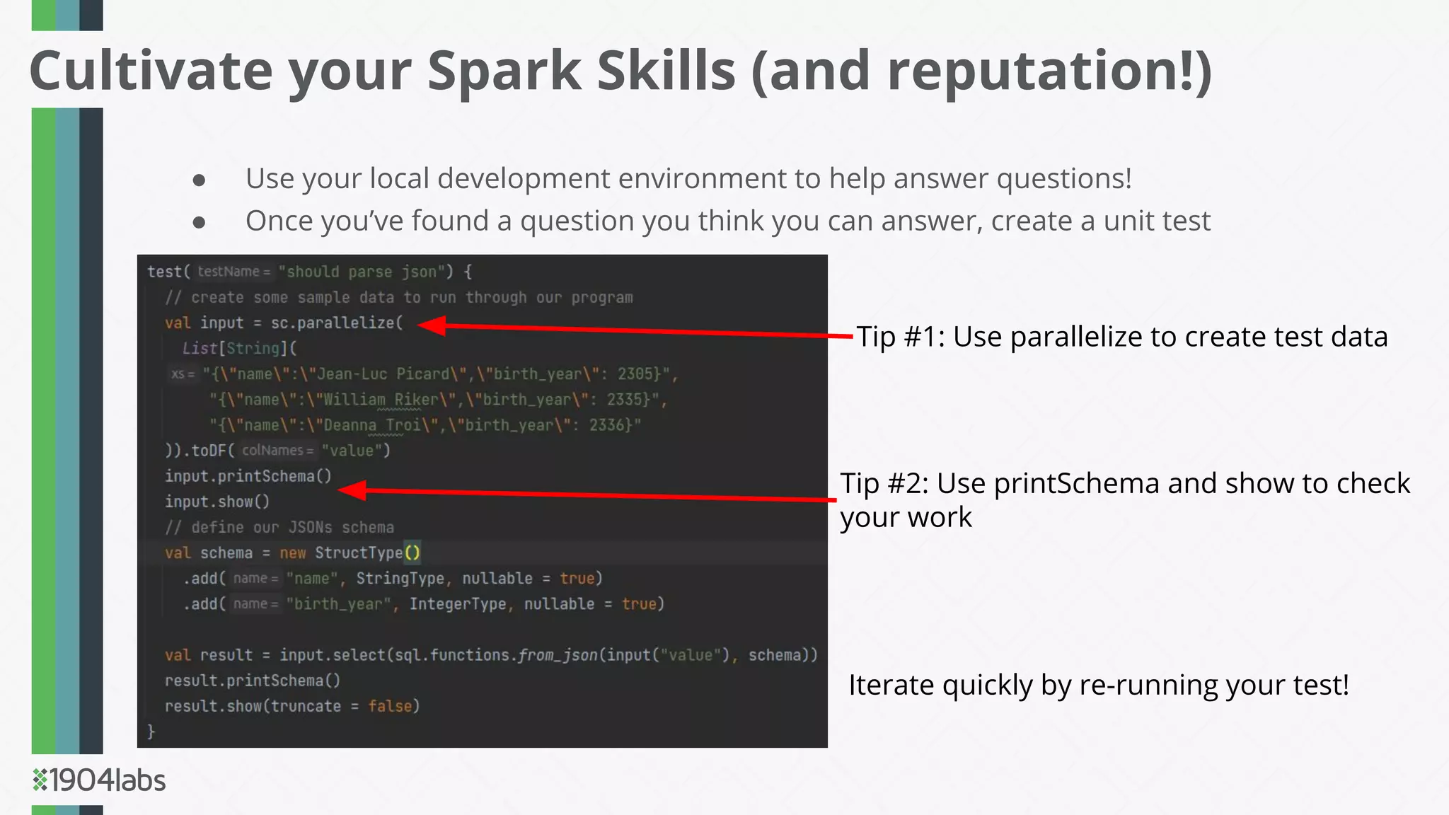● Use your local development environment to help answer questions!
● Once you’ve found a question you think you can answer, create a unit test
Cultivate your Spark Skills (and reputation!)
Tip #1: Use parallelize to create test data
Tip #2: Use printSchema and show to check
your work
Iterate quickly by re-running your test!
 