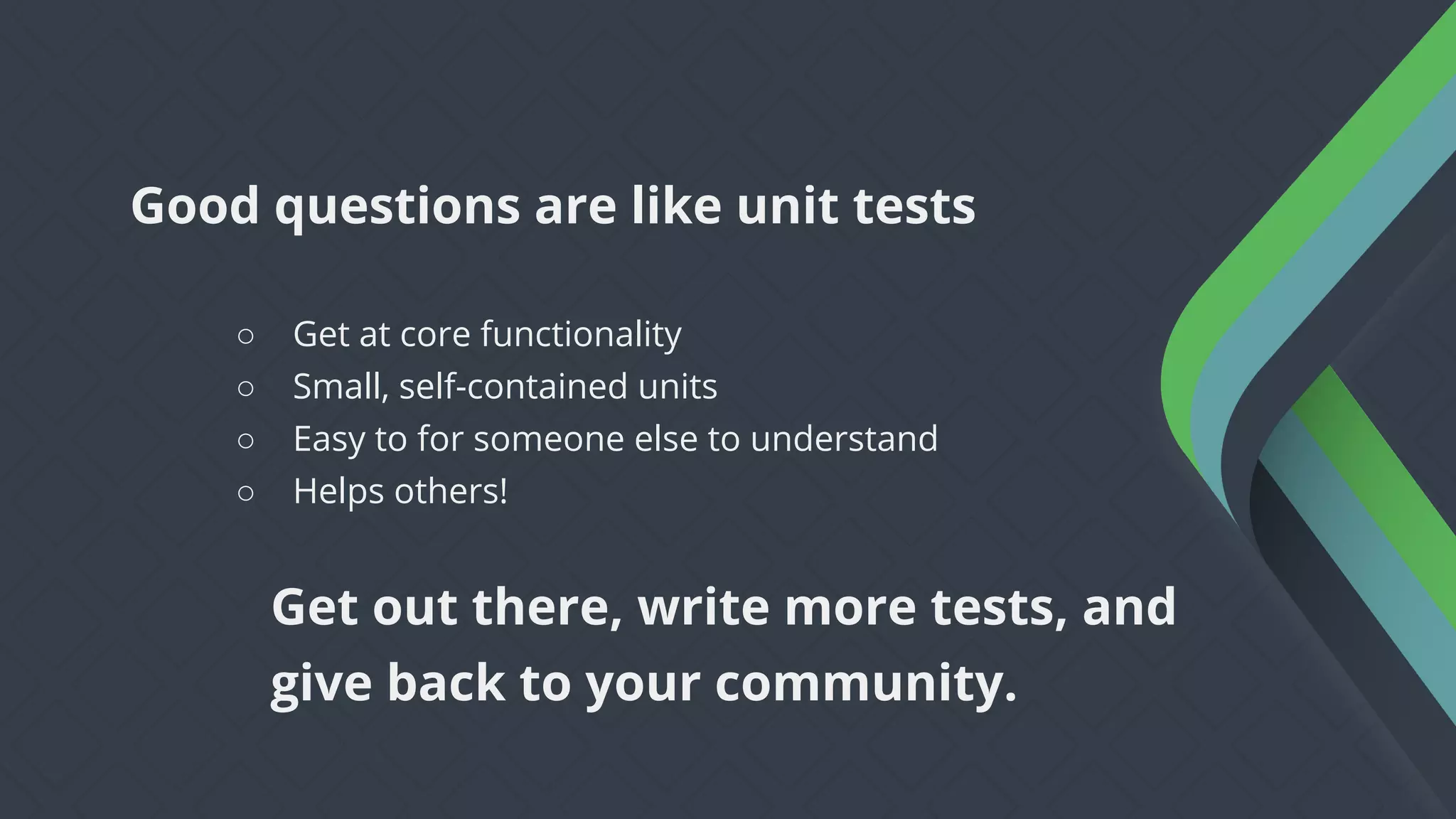 ○ Get at core functionality
○ Small, self-contained units
○ Easy to for someone else to understand
○ Helps others!
Good questions are like unit tests
Get out there, write more tests, and
give back to your community.
 