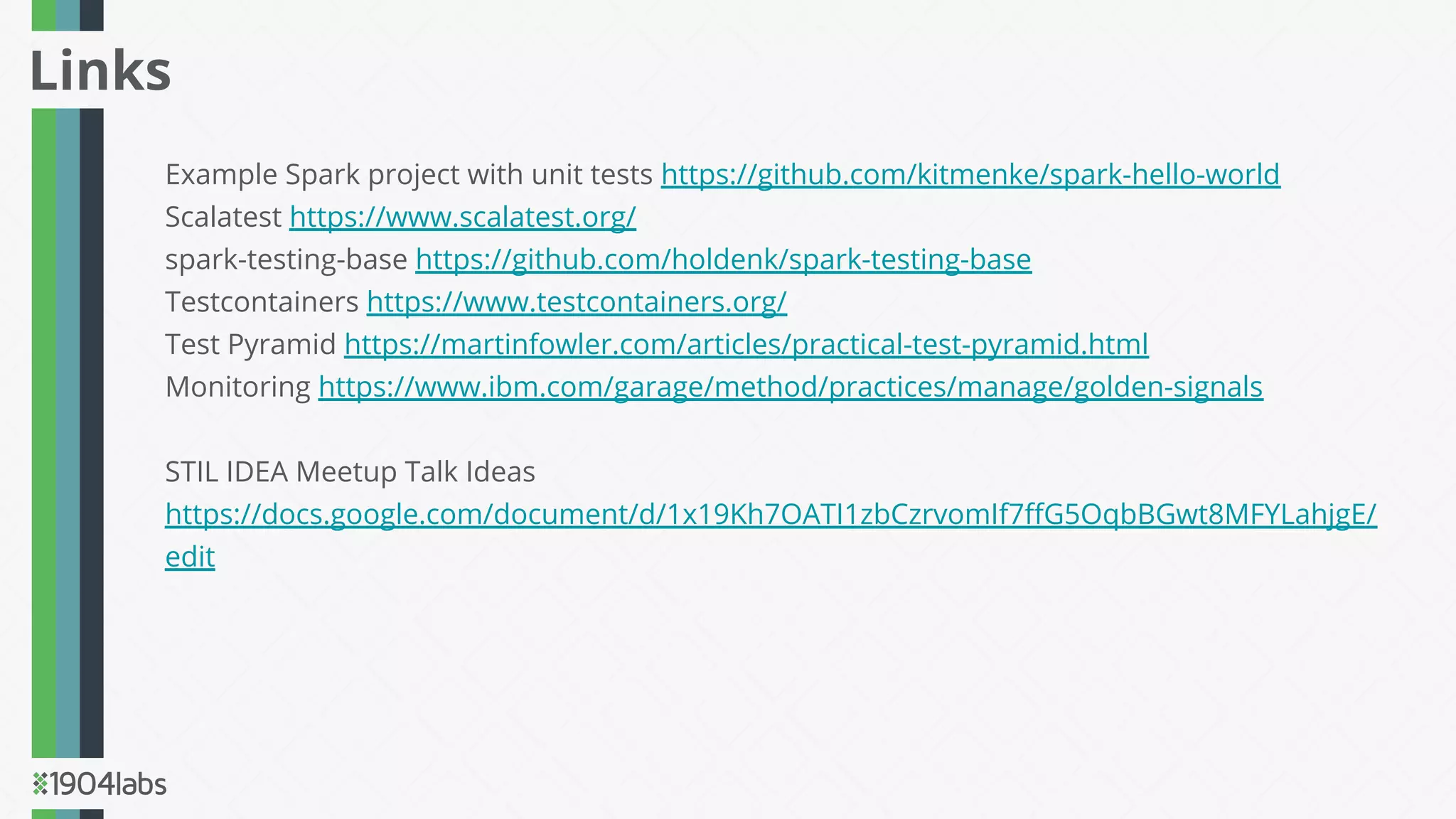 Example Spark project with unit tests https://github.com/kitmenke/spark-hello-world
Scalatest https://www.scalatest.org/
spark-testing-base https://github.com/holdenk/spark-testing-base
Testcontainers https://www.testcontainers.org/
Test Pyramid https://martinfowler.com/articles/practical-test-pyramid.html
Monitoring https://www.ibm.com/garage/method/practices/manage/golden-signals
STIL IDEA Meetup Talk Ideas
https://docs.google.com/document/d/1x19Kh7OATI1zbCzrvomIf7ﬀG5OqbBGwt8MFYLahjgE/
edit
Links
 