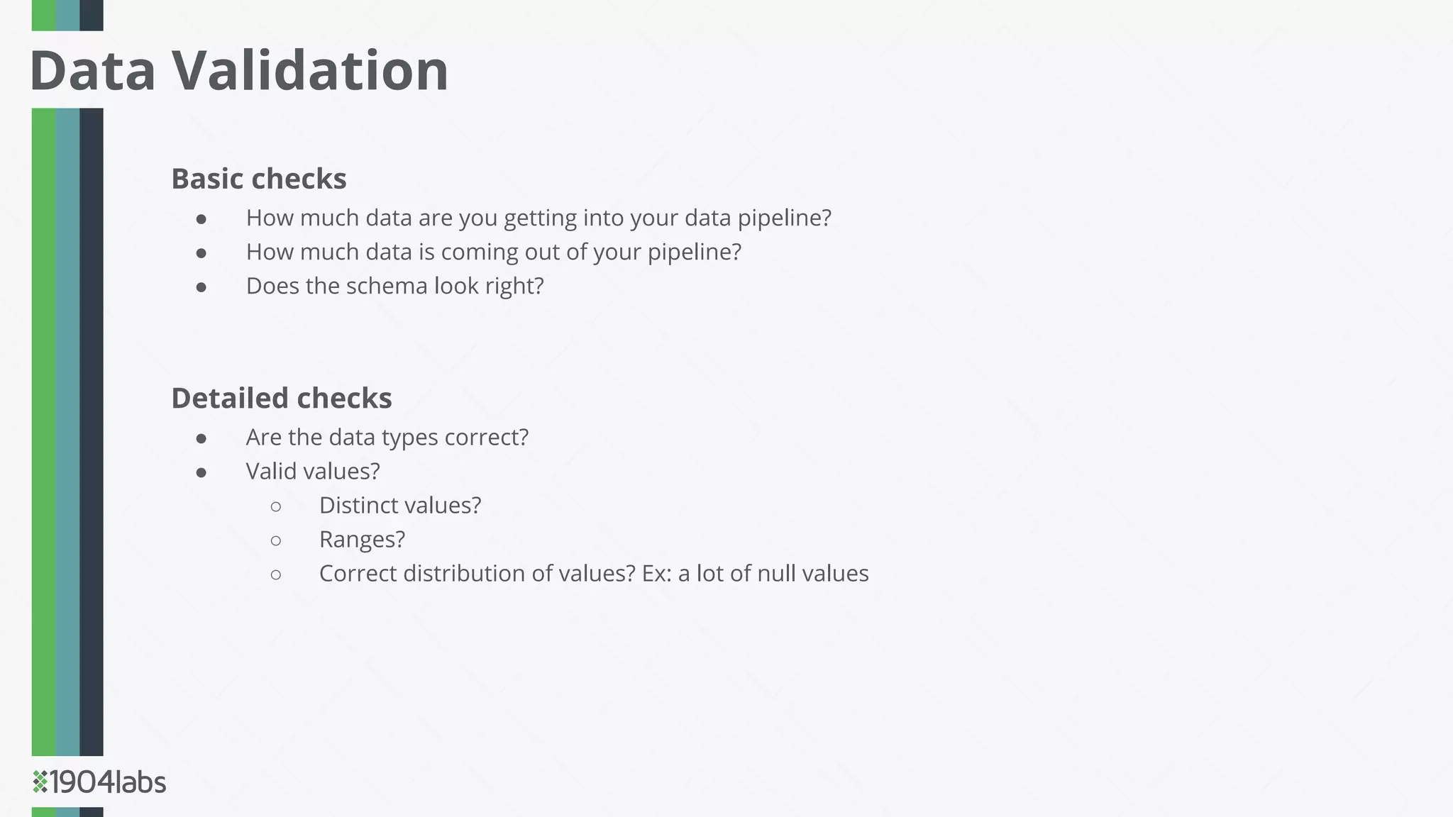 Basic checks
● How much data are you getting into your data pipeline?
● How much data is coming out of your pipeline?
● Does the schema look right?
Detailed checks
● Are the data types correct?
● Valid values?
○ Distinct values?
○ Ranges?
○ Correct distribution of values? Ex: a lot of null values
Data Validation
 