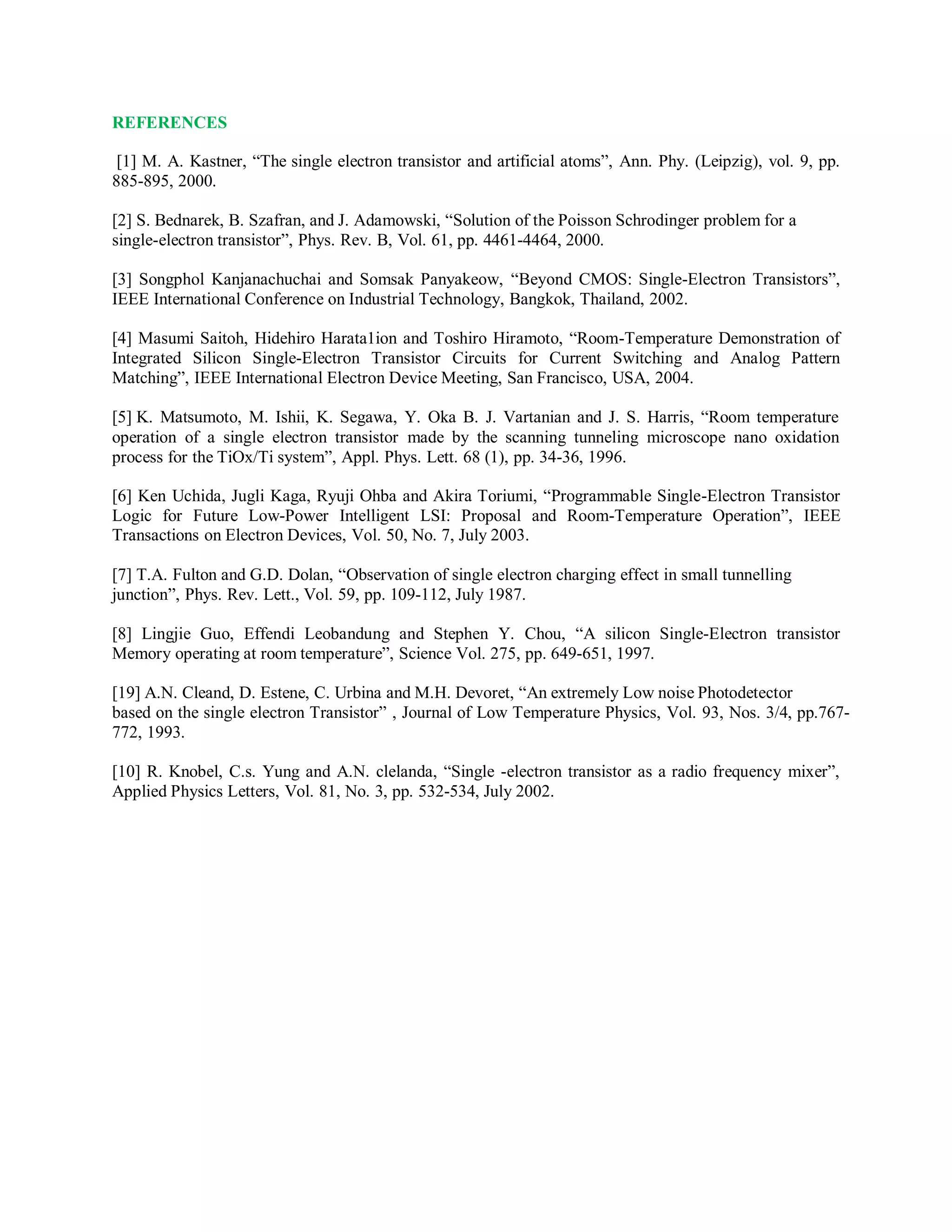 REFERENCES
[1] M. A. Kastner, “The single electron transistor and artificial atoms”, Ann. Phy. (Leipzig), vol. 9, pp.
885-895, 2000.
[2] S. Bednarek, B. Szafran, and J. Adamowski, “Solution of the Poisson Schrodinger problem for a
single-electron transistor”, Phys. Rev. B, Vol. 61, pp. 4461-4464, 2000.
[3] Songphol Kanjanachuchai and Somsak Panyakeow, “Beyond CMOS: Single-Electron Transistors”,
IEEE International Conference on Industrial Technology, Bangkok, Thailand, 2002.
[4] Masumi Saitoh, Hidehiro Harata1ion and Toshiro Hiramoto, “Room-Temperature Demonstration of
Integrated Silicon Single-Electron Transistor Circuits for Current Switching and Analog Pattern
Matching”, IEEE International Electron Device Meeting, San Francisco, USA, 2004.
[5] K. Matsumoto, M. Ishii, K. Segawa, Y. Oka B. J. Vartanian and J. S. Harris, “Room temperature
operation of a single electron transistor made by the scanning tunneling microscope nano oxidation
process for the TiOx/Ti system”, Appl. Phys. Lett. 68 (1), pp. 34-36, 1996.
[6] Ken Uchida, Jugli Kaga, Ryuji Ohba and Akira Toriumi, “Programmable Single-Electron Transistor
Logic for Future Low-Power Intelligent LSI: Proposal and Room-Temperature Operation”, IEEE
Transactions on Electron Devices, Vol. 50, No. 7, July 2003.
[7] T.A. Fulton and G.D. Dolan, “Observation of single electron charging effect in small tunnelling
junction”, Phys. Rev. Lett., Vol. 59, pp. 109-112, July 1987.
[8] Lingjie Guo, Effendi Leobandung and Stephen Y. Chou, “A silicon Single-Electron transistor
Memory operating at room temperature”, Science Vol. 275, pp. 649-651, 1997.
[19] A.N. Cleand, D. Estene, C. Urbina and M.H. Devoret, “An extremely Low noise Photodetector
based on the single electron Transistor” , Journal of Low Temperature Physics, Vol. 93, Nos. 3/4, pp.767-
772, 1993.
[10] R. Knobel, C.s. Yung and A.N. clelanda, “Single -electron transistor as a radio frequency mixer”,
Applied Physics Letters, Vol. 81, No. 3, pp. 532-534, July 2002.
 