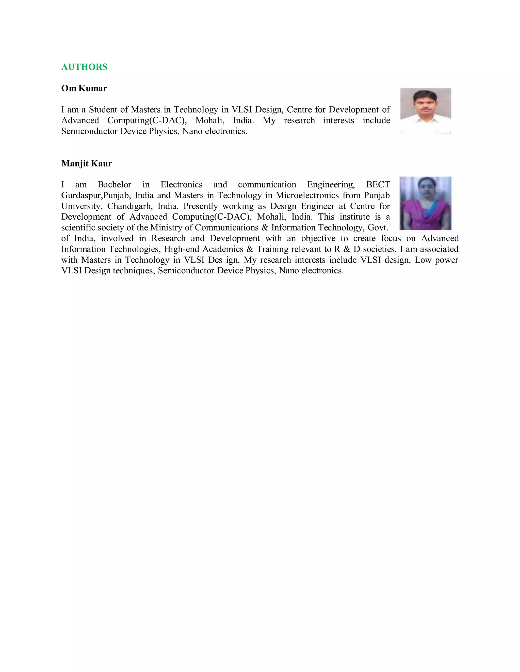 AUTHORS
Om Kumar
I am a Student of Masters in Technology in VLSI Design, Centre for Development of
Advanced Computing(C-DAC), Mohali, India. My research interests include
Semiconductor Device Physics, Nano electronics.
Manjit Kaur
I am Bachelor in Electronics and communication Engineering, BECT
Gurdaspur,Punjab, India and Masters in Technology in Microelectronics from Punjab
University, Chandigarh, India. Presently working as Design Engineer at Centre for
Development of Advanced Computing(C-DAC), Mohali, India. This institute is a
scientific society of the Ministry of Communications & Information Technology, Govt.
of India, involved in Research and Development with an objective to create focus on Advanced
Information Technologies, High-end Academics & Training relevant to R & D societies. I am associated
with Masters in Technology in VLSI Des ign. My research interests include VLSI design, Low power
VLSI Design techniques, Semiconductor Device Physics, Nano electronics.
 