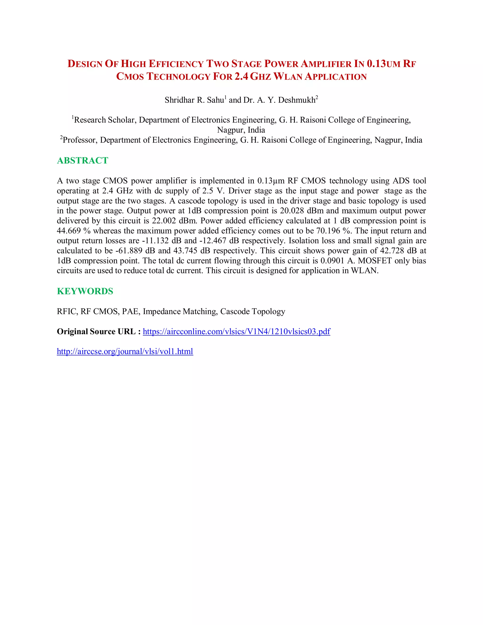 DESIGN OF HIGH EFFICIENCY TWO STAGE POWER AMPLIFIER IN 0.13UM RF
CMOS TECHNOLOGY FOR 2.4GHZ WLAN APPLICATION
Shridhar R. Sahu1
and Dr. A. Y. Deshmukh2
1
Research Scholar, Department of Electronics Engineering, G. H. Raisoni College of Engineering,
Nagpur, India
2
Professor, Department of Electronics Engineering, G. H. Raisoni College of Engineering, Nagpur, India
ABSTRACT
A two stage CMOS power amplifier is implemented in 0.13µm RF CMOS technology using ADS tool
operating at 2.4 GHz with dc supply of 2.5 V. Driver stage as the input stage and power stage as the
output stage are the two stages. A cascode topology is used in the driver stage and basic topology is used
in the power stage. Output power at 1dB compression point is 20.028 dBm and maximum output power
delivered by this circuit is 22.002 dBm. Power added efficiency calculated at 1 dB compression point is
44.669 % whereas the maximum power added efficiency comes out to be 70.196 %. The input return and
output return losses are -11.132 dB and -12.467 dB respectively. Isolation loss and small signal gain are
calculated to be -61.889 dB and 43.745 dB respectively. This circuit shows power gain of 42.728 dB at
1dB compression point. The total dc current flowing through this circuit is 0.0901 A. MOSFET only bias
circuits are used to reduce total dc current. This circuit is designed for application in WLAN.
KEYWORDS
RFIC, RF CMOS, PAE, Impedance Matching, Cascode Topology
Original Source URL : https://aircconline.com/vlsics/V1N4/1210vlsics03.pdf
http://airccse.org/journal/vlsi/vol1.html
 
